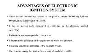 ADVANTAGES OF ELECTRONIC
IGNITION SYSTEM
• These are low maintenance systems as compared to others like Battery Ignition
System, and Magneto Ignition System.
• It has no moving parts because it is controlled by the electronic control
unit(ECV).
• Emission is less as compared to other means.
• It increases the efficiency of the engine and also it is fuel-efficient.
• It is more accurate as compared to the magneto system.
• The vehicles having this system have a long life and also reliable.
 