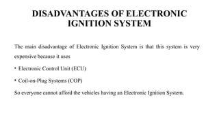 DISADVANTAGES OF ELECTRONIC
IGNITION SYSTEM
The main disadvantage of Electronic Ignition System is that this system is very
expensive because it uses
• Electronic Control Unit (ECU)
• Coil-on-Plug Systems (COP)
So everyone cannot afford the vehicles having an Electronic Ignition System.
 
