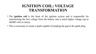 IGNITION COIL: VOLTAGE
TRANSFORMATION
• The ignition coil is the heart of the ignition system and is responsible for
transforming the low voltage from the battery into a much higher voltage (up to
40,000 volts or more).
• This is necessary to create a spark capable of jumping the gap at the spark plug.
 