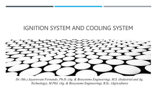 IGNITION SYSTEM AND COOLING SYSTEM
Dr. (Ms.) Jayaruwani Fernando, Ph.D. (Ag. & Biosystems Engineering), M.S. (Industrial and Ag.
Technology), M.Phil. (Ag. & Biosystems Engineering), B.Sc. (Agriculture)
 