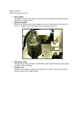 Ignition systems
In this topic group we cover:

       Basic ignition
       The ignition system is the means by which the fuel is ignited in the gasoline engine
       and allows the engine to run.
       Ignition principles
       When the air/fuel mixture in the cylinders is richer or leaner than the ideal ratio of
       14.7 to 1, a higher level of electrical energy is required to ignite it.




       Plug firing voltage
       The plug firing voltage needed to establish the spark is higher than the spark voltage
       needed to sustain the spark.
       Faraday's law
       Induction coils operate according to Faraday's law in order to step up the nominal
       battery voltage to the voltage needed.
 