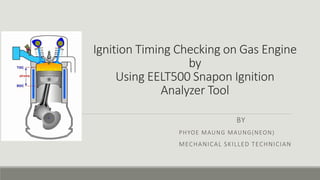 Ignition Timing Checking on Gas Engine
by
Using EELT500 Snapon Ignition
Analyzer Tool
BY
PHYOE MAUNG MAUNG(NEON)
MECHANICAL SKILLED TECHNICIAN
 