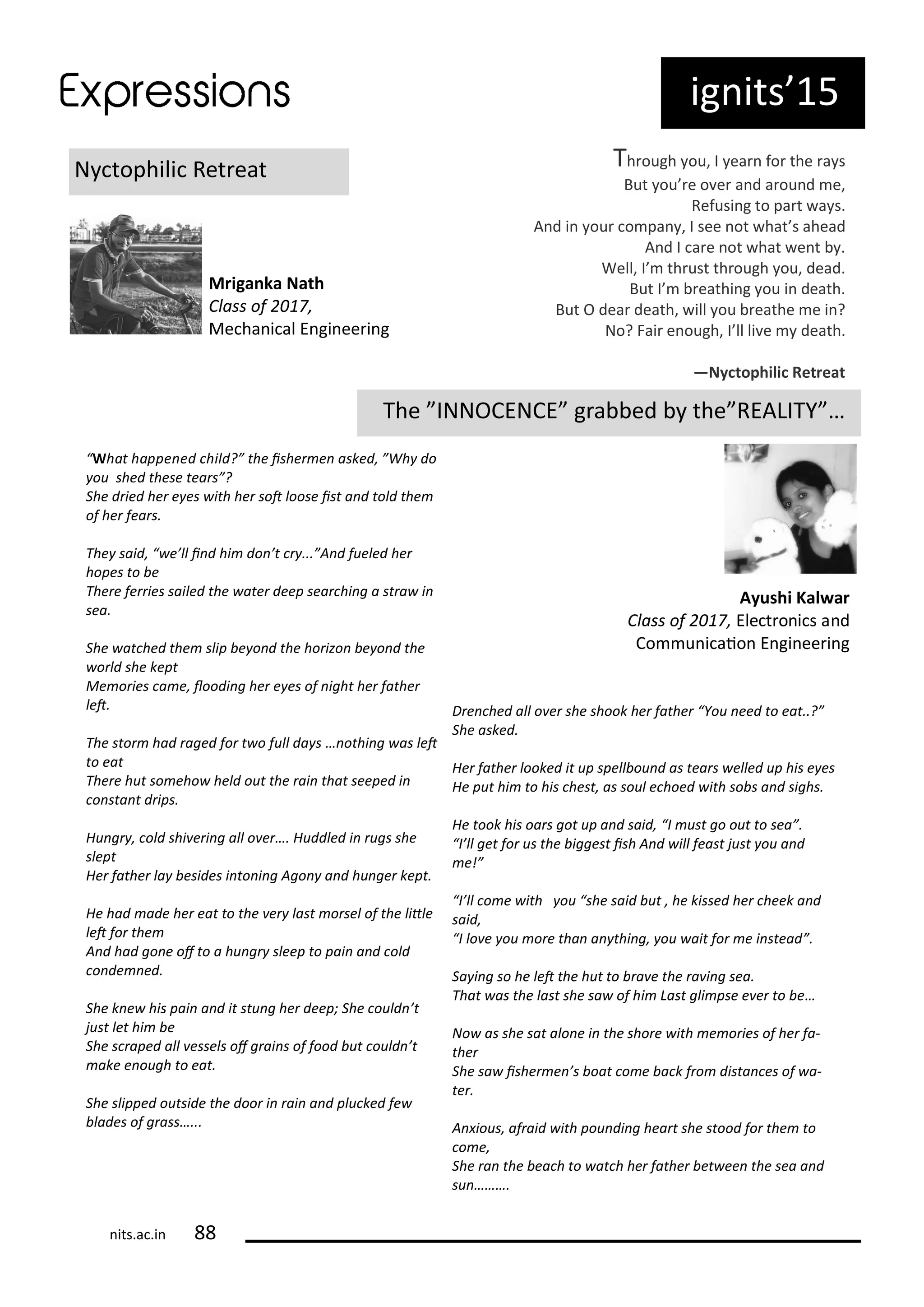 ig its 15
N tophili Ret eat
Mriga ka Nath
Class of ,
Me ha i al E gi ee i g
Th ough ou, I ea fo the a s
But ou e o e a d a ou d e,
Refusi g to pa t a s.
A d i ou o pa , I see ot hat s ahead
A d I a e ot hat e t .
Well, I th ust th ough ou, dead.
But I eathi g ou i death.
But O dea death, ill ou eathe e i ?
No? Fai e ough, I ll li e death.
—Ny tophili Retreat
The INNOCENCE g a ed the REALITY …
Ayushi Kal ar
Class of , Ele t o i s a d
Co u i aio E gi ee i g
What happe ed hild? the isher e asked, Wh do
ou shed these tears ?
She dried her e es ith her sot loose ist a d told the
of her fears.
The said, e’ll i d hi do ’t r ... A d fueled her
hopes to e
There ferries sailed the ater deep sear hi g a stra i
sea.
She at hed the slip e o d the horizo e o d the
orld she kept
Me ories a e, loodi g her e es of ight her father
let.
The stor had raged for t o full da s … othi g as let
to eat
There hut so eho held out the rai that seeped i
o sta t drips.
Hu gr , old shi eri g all o er…. Huddled i rugs she
slept
Her father la esides i to i g Ago a d hu ger kept.
He had ade her eat to the er last orsel of the litle
let for the
A d had go e of to a hu gr sleep to pai a d old
o de ed.
She k e his pai a d it stu g her deep; She ould ’t
just let hi e
She s raped all essels of grai s of food ut ould ’t
ake e ough to eat.
She slipped outside the door i rai a d plu ked fe
lades of grass…...
Dre hed all o er she shook her father You eed to eat..?
She asked.
Her father looked it up spell ou d as tears elled up his e es
He put hi to his hest, as soul e hoed ith so s a d sighs.
He took his oars got up a d said, I ust go out to sea .
I’ll get for us the iggest ish A d ill feast just ou a d
e!
I’ll o e ith ou she said ut , he kissed her heek a d
said,
I lo e ou ore tha a thi g, ou ait for e i stead .
Sa i g so he let the hut to ra e the ra i g sea.
That as the last she sa of hi Last gli pse e er to e…
No as she sat alo e i the shore ith e ories of her fa-
ther
She sa isher e ’s oat o e a k fro dista es of a-
ter.
A ious, afraid ith pou di g heart she stood for the to
o e,
She ra the ea h to at h her father et ee the sea a d
su ……….
its.a .i
 
