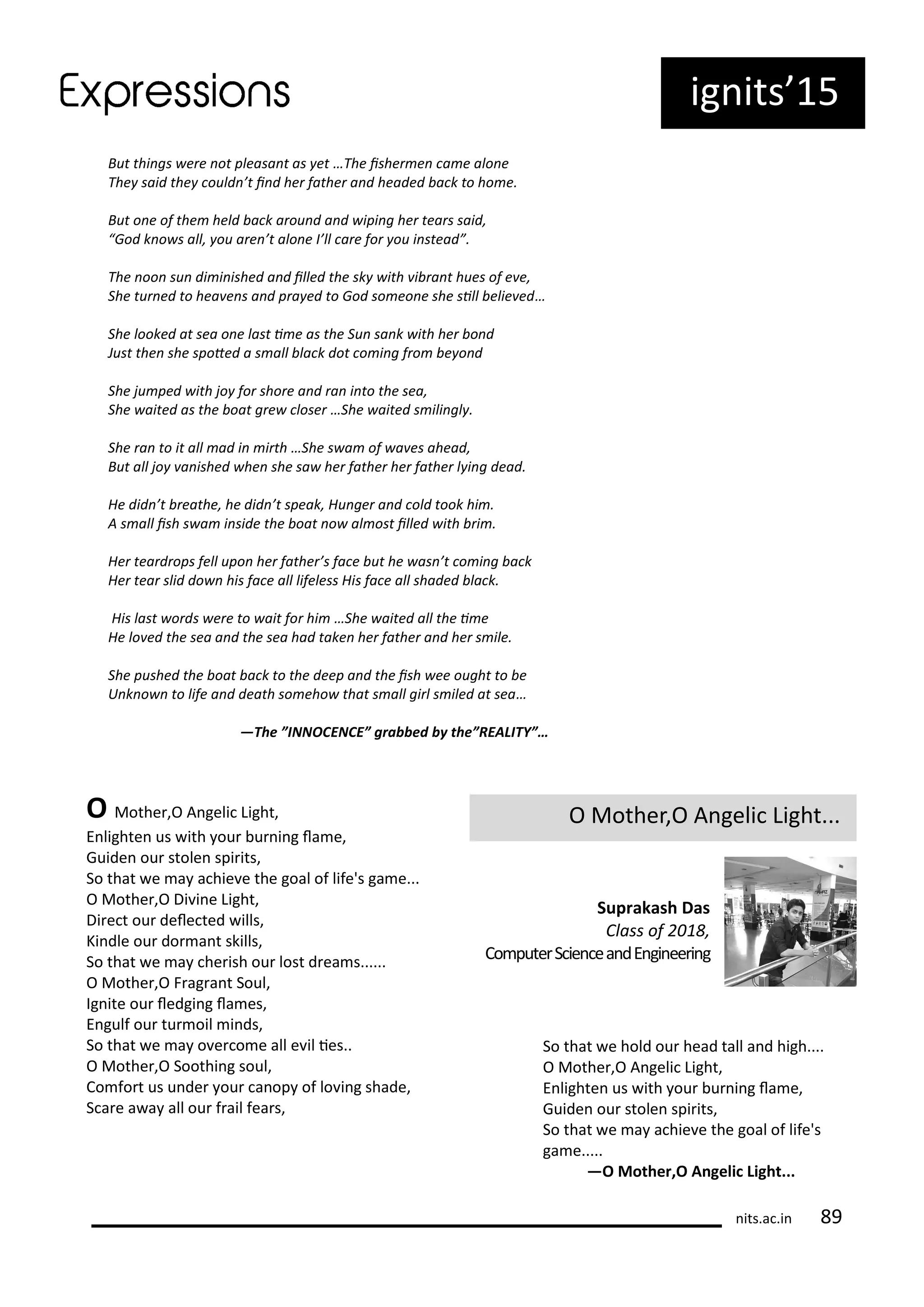 But thi gs ere ot pleasa t as et …The isher e a e alo e
The said the ould ’t i d her father a d headed a k to ho e.
But o e of the held a k arou d a d ipi g her tears said,
God k o s all, ou are ’t alo e I’ll are for ou i stead .
The oo su di i ished a d illed the sk ith i ra t hues of e e,
She tur ed to hea e s a d pra ed to God so eo e she sill elie ed…
She looked at sea o e last i e as the Su sa k ith her o d
Just the she spoted a s all la k dot o i g fro e o d
She ju ped ith jo for shore a d ra i to the sea,
She aited as the oat gre loser …She aited s ili gl .
She ra to it all ad i irth …She s a of a es ahead,
But all jo a ished he she sa her father her father l i g dead.
He did ’t reathe, he did ’t speak, Hu ger a d old took hi .
A s all ish s a i side the oat o al ost illed ith ri .
Her teardrops fell upo her father’s fa e ut he as ’t o i g a k
Her tear slid do his fa e all lifeless His fa e all shaded la k.
His last ords ere to ait for hi …She aited all the i e
He lo ed the sea a d the sea had take her father a d her s ile.
She pushed the oat a k to the deep a d the ish ee ought to e
U k o to life a d death so eho that s all girl s iled at sea…
—The ”INNOCENCE” grabbed by the”REALITY”…
ig its 15
O Mothe ,O A geli Light...
Suprakash Das
Class of ,
Co pute S ie ea dE gi ee i g
O Mothe ,O A geli Light,
E lighte us ith ou u i g la e,
Guide ou stole spi its,
So that e a a hie e the goal of life's ga e...
O Mothe ,O Di i e Light,
Di e t ou dele ted ills,
Ki dle ou do a t skills,
So that e a he ish ou lost d ea s......
O Mothe ,O F ag a t Soul,
Ig ite ou ledgi g la es,
E gulf ou tu oil i ds,
So that e a o e o e all e il ies..
O Mothe ,O Soothi g soul,
Co fo t us u de ou a op of lo i g shade,
S a e a a all ou f ail fea s,
So that e hold ou head tall a d high....
O Mothe ,O A geli Light,
E lighte us ith ou u i g la e,
Guide ou stole spi its,
So that e a a hie e the goal of life's
ga e.....
—O Mother,O A geli Light...
its.a .i
 