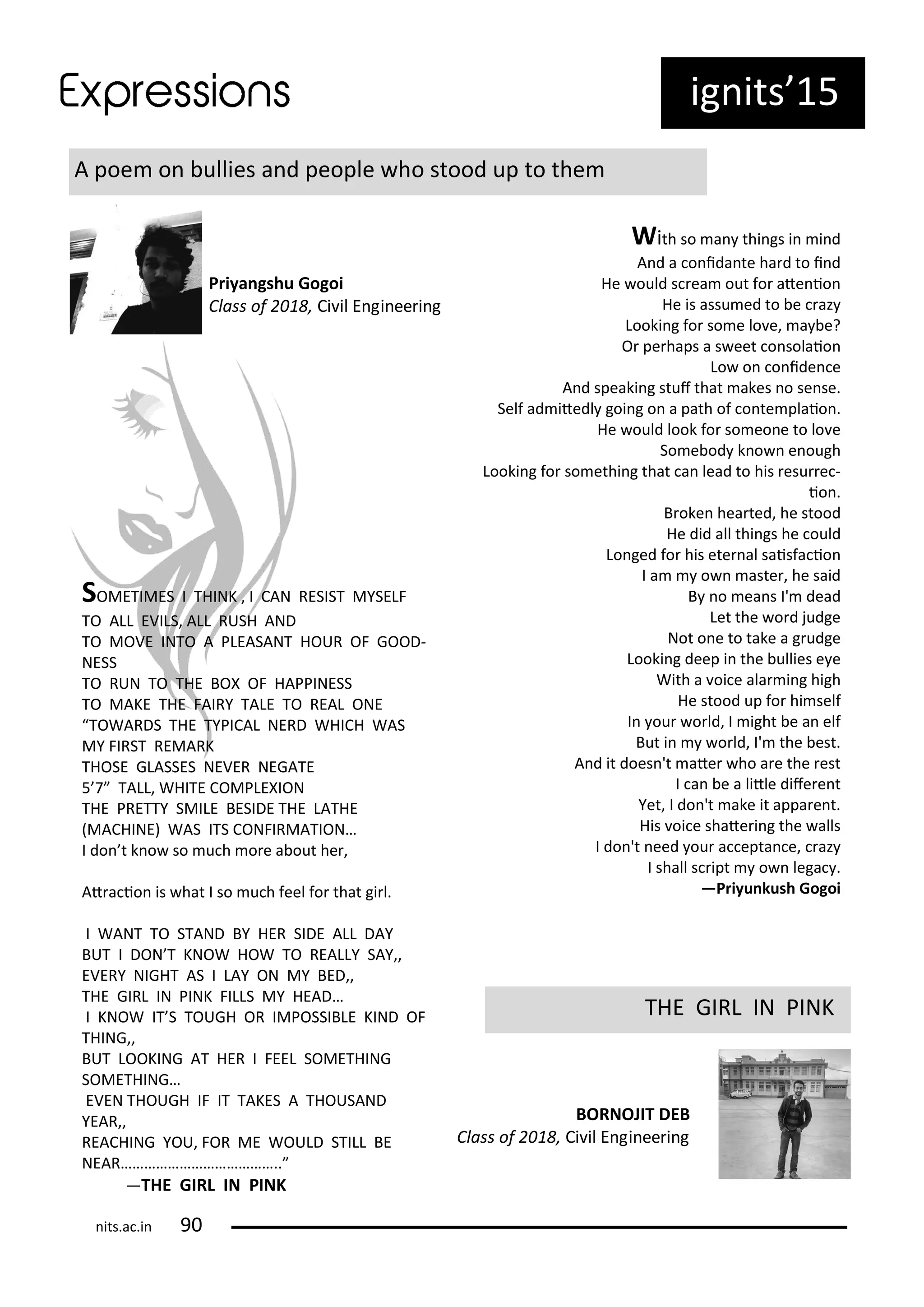 ig its 15
A poe o ullies a d people ho stood up to the
Priya gshu Gogoi
Class of , Ci il E gi ee i g
With so a thi gs i i d
A d a o ida te ha d to i d
He ould s ea out fo ate io
He is assu ed to e az
Looki g fo so e lo e, a e?
O pe haps a s eet o solaio
Lo o o ide e
A d speaki g stuf that akes o se se.
Self ad itedl goi g o a path of o te plaio .
He ould look fo so eo e to lo e
So e od k o e ough
Looki g fo so ethi g that a lead to his esu e -
io .
B oke hea ted, he stood
He did all thi gs he ould
Lo ged fo his ete al saisfa io
I a o aste , he said
B o ea s I' dead
Let the o d judge
Not o e to take a g udge
Looki g deep i the ullies e e
With a oi e ala i g high
He stood up fo hi self
I ou o ld, I ight e a elf
But i o ld, I' the est.
A d it does 't ate ho a e the est
I a e a litle dife e t
Yet, I do 't ake it appa e t.
His oi e shate i g the alls
I do 't eed ou a epta e, az
I shall s ipt o lega .
—Priyu kush Gogoi
THE GIRL IN PINK
BORNOJIT DEB
Class of , Ci il E gi ee i g
SOMETIMES I THINK , I CAN RESIST MYSELF
TO ALL EVILS, ALL RUSH AND
TO MOVE INTO A PLEASANT HOUR OF GOOD-
NESS
TO RUN TO THE BOX OF HAPPINESS
TO MAKE THE FAIRY TALE TO REAL ONE
TOWARDS THE TYPICAL NERD WHICH WAS
MY FIRST REMARK
THOSE GLASSES NEVER NEGATE
5 7 TALL, WHITE COMPLEXION
THE PRETTY SMILE BESIDE THE LATHE
MACHINE WAS ITS CONFIRMATION…
I do t k o so u h o e a out he ,
At a io is hat I so u h feel fo that gi l.
I WANT TO STAND BY HER SIDE ALL DAY
BUT I DON T KNOW HOW TO REALLY SAY,,
EVERY NIGHT AS I LAY ON MY BED,,
THE GIRL IN PINK FILLS MY HEAD…
I KNOW IT S TOUGH OR IMPOSSIBLE KIND OF
THING,,
BUT LOOKING AT HER I FEEL SOMETHING
SOMETHING…
EVEN THOUGH IF IT TAKES A THOUSAND
YEAR,,
REACHING YOU, FOR ME WOULD STILL BE
NEAR…………………………………..
—THE GIRL IN PINK
its.a .i
 