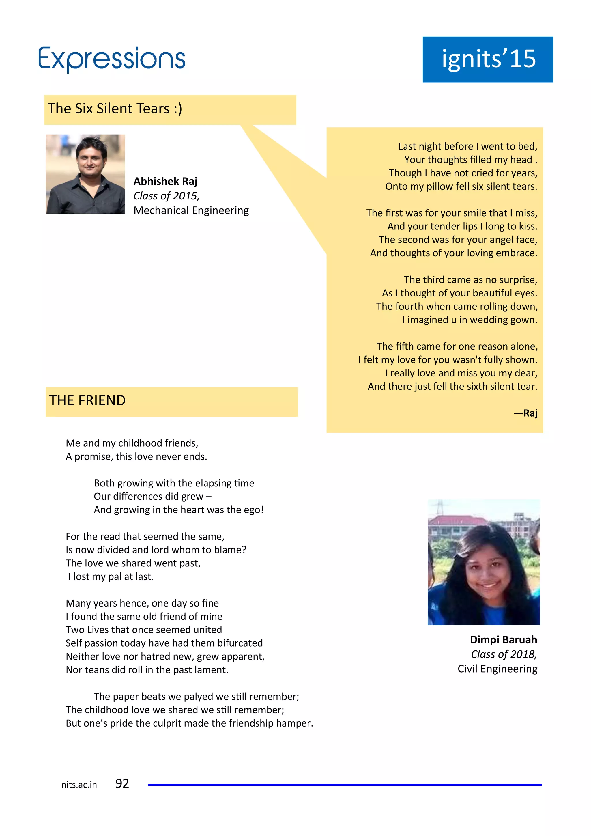 ig its 15
The Si Sile t Tea s :
A hishek Raj
Class of ,
Me ha i al E gi ee i g
Last ight efo e I e t to ed,
You thoughts illed head .
Though I ha e ot ied fo ea s,
O to pillo fell si sile t tea s.
The i st as fo ou s ile that I iss,
A d ou te de lips I lo g to kiss.
The se o d as fo ou a gel fa e,
A d thoughts of ou lo i g e a e.
The thi d a e as o su p ise,
As I thought of ou eauiful e es.
The fou th he a e olli g do ,
I i agi ed u i eddi g go .
The ith a e fo o e easo alo e,
I felt lo e fo ou as 't full sho .
I eall lo e a d iss ou dea ,
A d the e just fell the si th sile t tea .
—Raj
Me a d hildhood f ie ds,
A p o ise, this lo e e e e ds.
Both g o i g ith the elapsi g i e
Ou dife e es did g e –
A d g o i g i the hea t as the ego!
Fo the ead that see ed the sa e,
Is o di ided a d lo d ho to la e?
The lo e e sha ed e t past,
I lost pal at last.
Ma ea s he e, o e da so i e
I fou d the sa e old f ie d of i e
T o Li es that o e see ed u ited
Self passio toda ha e had the ifu ated
Neithe lo e o hat ed e , g e appa e t,
No tea s did oll i the past la e t.
The pape eats e pal ed e sill e e e ;
The hildhood lo e e sha ed e sill e e e ;
But o e s p ide the ulp it ade the f ie dship ha pe .
Di pi Baruah
Class of ,
Ci il E gi ee i g
THE FRIEND
its.a .i
 