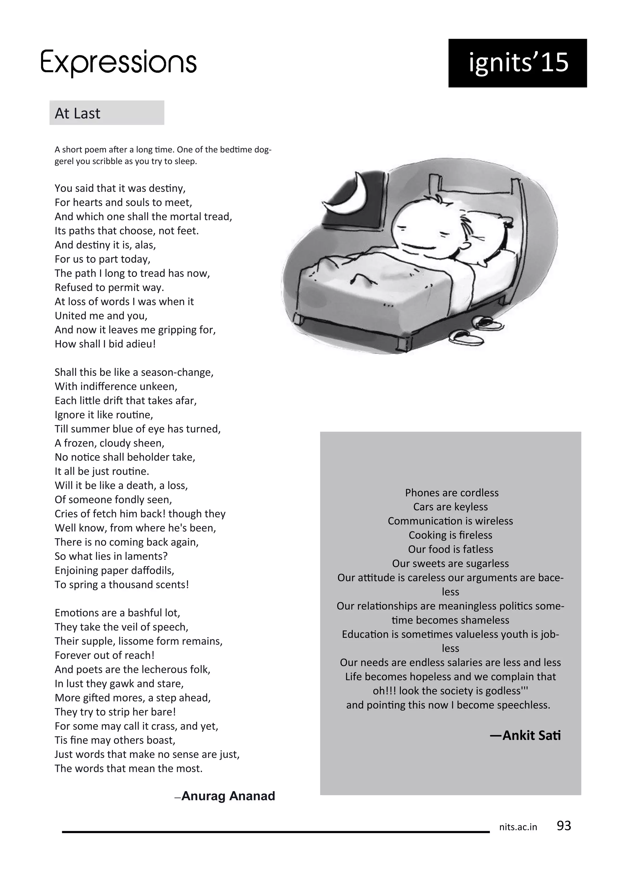 ig its 15
At Last
A sho t poe ate a lo g i e. O e of the edi e dog-
ge el ou s i le as ou t to sleep.
You said that it as desi ,
Fo hea ts a d souls to eet,
A d hi h o e shall the o tal t ead,
Its paths that hoose, ot feet.
A d desi it is, alas,
Fo us to pa t toda ,
The path I lo g to t ead has o ,
Refused to pe it a .
At loss of o ds I as he it
U ited e a d ou,
A d o it lea es e g ippi g fo ,
Ho shall I id adieu!
Shall this e like a seaso - ha ge,
With i dife e e u kee ,
Ea h litle d it that takes afa ,
Ig o e it like oui e,
Till su e lue of e e has tu ed,
A f oze , loud shee ,
No oi e shall eholde take,
It all e just oui e.
Will it e like a death, a loss,
Of so eo e fo dl see ,
C ies of fet h hi a k! though the
Well k o , f o he e he's ee ,
The e is o o i g a k agai ,
So hat lies i la e ts?
E joi i g pape dafodils,
To sp i g a thousa d s e ts!
E oio s a e a ashful lot,
The take the eil of spee h,
Thei supple, lisso e fo e ai s,
Fo e e out of ea h!
A d poets a e the le he ous folk,
I lust the ga k a d sta e,
Mo e gited o es, a step ahead,
The t to st ip he a e!
Fo so e a all it ass, a d et,
Tis i e a othe s oast,
Just o ds that ake o se se a e just,
The o ds that ea the ost.
—Anurag Ananad
Pho es a e o dless
Ca s a e ke less
Co u i aio is i eless
Cooki g is i eless
Ou food is fatless
Ou s eets a e suga less
Ou aitude is a eless ou a gu e ts a e a e-
less
Ou elaio ships a e ea i gless polii s so e-
i e e o es sha eless
Edu aio is so ei es alueless outh is jo -
less
Ou eeds a e e dless sala ies a e less a d less
Life e o es hopeless a d e o plai that
oh!!! look the so iet is godless'''
a d poi i g this o I e o e spee hless.
—A kit Sai
its.a .i
 