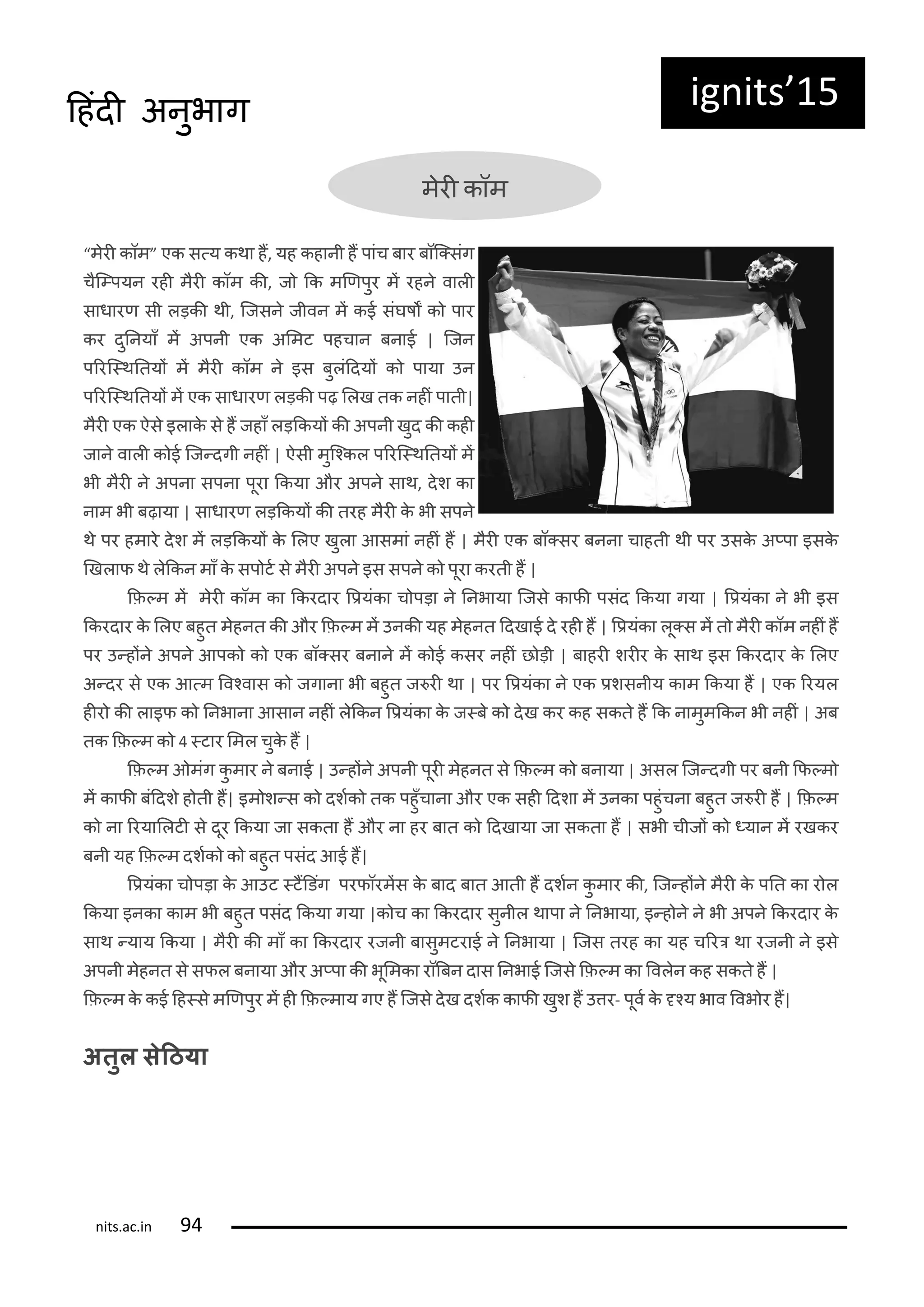 ig its 15दहंदी अनुभाग
मरी कॉम
मरी कॉम एक स्य कथा हं, यह कहानी हं पांच बार बॉक्संग
चक्पयन रही मरी कॉम की, ज कक मणिपुर मं रहन वाली
साधारि सी लड़की थी, कजसन जीवन मं कई संघषं क पार
कर दुननयाँ मं अपनी एक अलमट पहचान बनाई | कजन
पररक्थनतयं मं मरी कॉम न इस बुलंददयं क पाया उन
पररक्थनतयं मं एक साधारि लड़की पढ़ ललख तक नहीं पाती|
मरी एक ऐस इलाक स हं जहाँ लड़ककयं की अपनी खुद की कही
जान वाली क ई कज्दगी नहीं | ऐसी मुकककल पररक्थनतयं मं
भी मरी न अपना सपना पूरा ककया और अपन साथ, दश का
नाम भी बढ़ाया | साधारि लड़ककयं की तरह मरी क भी सपन
थ पर हमार दश मं लड़ककयं क ललए खुला आसमां नहीं हं | मरी एक बॉ्सर बनना चाहती थी पर उसक अ्पा इसक
णखलाि थ लककन माँ क सप टट स मरी अपन इस सपन क पूरा करती हं |
कि्म मं मरी कॉम का ककरदार रियंका च पड़ा न ननभाया कजस कािी पसंद ककया गया | रियंका न भी इस
ककरदार क ललए बहुत महनत की और कि्म मं उनकी यह महनत ददखाई द रही हं | रियंका लू्स मं त मरी कॉम नहीं हं
पर उ्हंन अपन आपक क एक बॉ्सर बनान मं क ई कसर नहीं छ ड़ी | बाहरी शरीर क साथ इस ककरदार क ललए
अ्दर स एक आ्म रवकवास क जगाना भी बहुत ज री था | पर रियंका न एक िशसनीय काम ककया हं | एक ररयल
हीर की लाइि क ननभाना आसान नहीं लककन रियंका क ज्ब क दख कर कह सकत हं कक नामुमककन भी नहीं | अब
तक कि्म क ्टार लमल चुक हं |
कि्म ओमंग कु मार न बनाई | उ्हंन अपनी पूरी महनत स कि्म क बनाया | असल कज्दगी पर बनी कि्म
मं कािी बंददश ह ती हं| इम श्स क दशटक तक पहुँचाना और एक सही ददशा मं उनका पहुंचना बहुत ज री हं | कि्म
क ना ररयाललटी स दूर ककया जा सकता हं और ना हर बात क ददखाया जा सकता हं | सभी चीजं क ्यान मं रखकर
बनी यह कि्म दशटक क बहुत पसंद आई हं|
रियंका च पड़ा क आउट ्टंडडंग परिॉरमंस क बाद बात आती हं दशटन कु मार की, कज्हंन मरी क पनत का र ल
ककया इनका काम भी बहुत पसंद ककया गया |क च का ककरदार सुनील थापा न ननभाया, इ्ह न न भी अपन ककरदार क
साथ ्याय ककया | मरी की माँ का ककरदार रजनी बासुमटराई न ननभाया | कजस तरह का यह चररर था रजनी न इस
अपनी महनत स सिल बनाया और अ्पा की भूलमका रॉबबन दास ननभाई कजस कि्म का रवलन कह सकत हं |
कि्म क कई दह्स मणिपुर मं ही कि्माय गए हं कजस दख दशटक कािी खुश हं उतर- पूवट क ृकय भाव रवभ र हं|
अतुल सेठिया
its.a .i
 