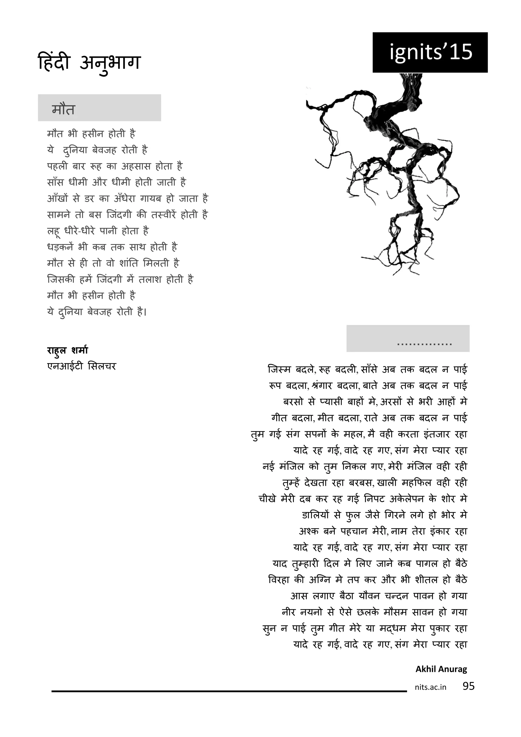 ig its 15
म त
म त भी हसीन ह ती ह
य दुननया बवजह र ती ह
पहली बार ह का अहसास ह ता ह
साँस धीमी और धीमी ह ती जाती ह
आँखं स डर का अँधरा गायब ह जाता ह
सामन त बस कजंदगी की त्वीरं ह ती ह
लहू धीर-धीर पानी ह ता ह
धड़कनं भी कब तक साथ ह ती ह
म त स ही त व शांनत लमलती ह
कजसकी हमं कजंदगी मं तलाश ह ती ह
म त भी हसीन ह ती ह
य दुननया बवजह र ती ह।
राहुल श्ाा
एनआईटी लसलचर
..............
कज्म बदल, ह बदली, साँस अब तक बदल न पाई
प बदला, रंगार बदला, बात अब तक बदल न पाई
बरस स ्यासी बाहं म, अरसं स भरी आहं म
गीत बदला, मीत बदला, रात अब तक बदल न पाई
तुम गई संग सपनं क महल, म वही करता इंतजार रहा
याद रह गई, वाद रह गए, संग मरा ्यार रहा
नई मंकजल क तुम ननकल गए, मरी मंकजल वही रही
तु्हं दखता रहा बरबस, खाली महकिल वही रही
चीख मरी दब कर रह गई ननपट अकलपन क श र म
डाललयं स िु ल जस गगरन लग ह भ र म
अकक बन पहचान मरी, नाम तरा इंकार रहा
याद रह गई, वाद रह गए, संग मरा ्यार रहा
याद तु्हारी ददल म ललए जान कब पागल ह बठ
रवरहा की अकनन म तप कर और भी शीतल ह बठ
आस लगाए बठा य वन च्दन पावन ह गया
नीर नयन स ऐस छलक म सम सावन ह गया
सुन न पाई तुम गीत मर या म्धम मरा पुकार रहा
याद रह गई, वाद रह गए, संग मरा ्यार रहा
Akhil A urag
its.a .i 5
दहंदी अनुभाग
 