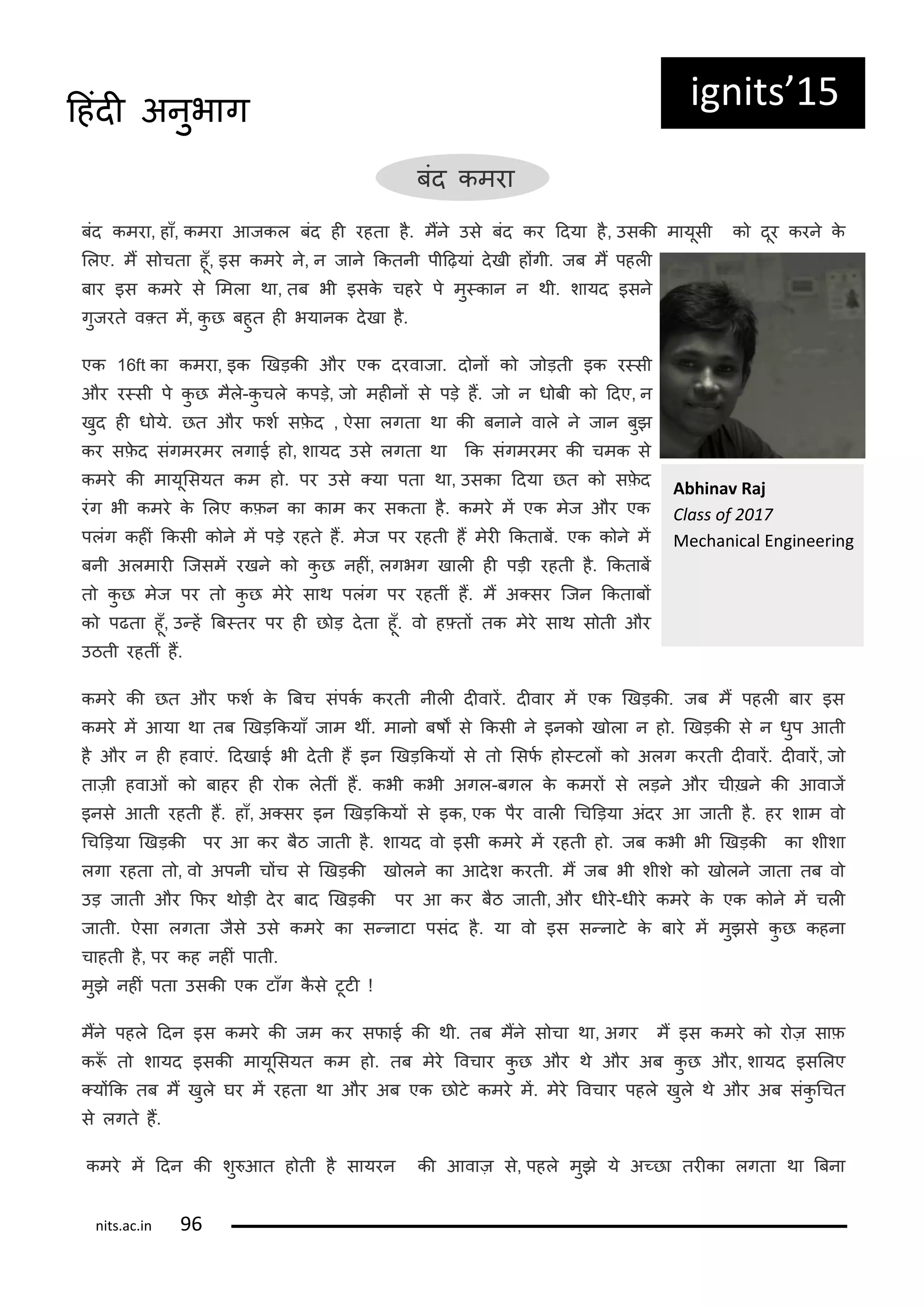 ig its 15
बंद कमरा
बंद कमरा, हाँ, कमरा आजकल बंद ही रहता ह. मंन उस बंद कर ददया ह, उसकी मायूसी क दूर करन क
ललए. मं स चता हूँ, इस कमर न, न जान ककतनी पीदढ़यां दखी हंगी. जब मं पहली
बार इस कमर स लमला था, तब भी इसक चहर प मु्कान न थी. शायद इसन
गुजरत व्त मं, कु छ बहुत ही भयानक दखा ह.
एक 16ft का कमरा, इक णखड़की और एक दरवाजा. द नं क ज ड़ती इक र्सी
और र्सी प कु छ मल-कु चल कपड़, ज महीनं स पड़ हं. ज न ध बी क ददए, न
खुद ही ध य. छत और िशट सिद , ऐसा लगता था की बनान वाल न जान बुझ
कर सिद संगमरमर लगाई ह , शायद उस लगता था कक संगमरमर की चमक स
कमर की मायूलसयत कम ह . पर उस ्या पता था, उसका ददया छत क सिद
रंग भी कमर क ललए किन का काम कर सकता ह. कमर मं एक मज और एक
पलंग कहीं ककसी क न मं पड़ रहत हं. मज पर रहती हं मरी ककताबं. एक क न मं
बनी अलमारी कजसमं रखन क कु छ नहीं, लगभग खाली ही पड़ी रहती ह. ककताबं
त कु छ मज पर त कु छ मर साथ पलंग पर रहतीं हं. मं अ्सर कजन ककताबं
क पढता हूँ, उ्हं बब्तर पर ही छ ड़ दता हूँ. व ह्तं तक मर साथ स ती और
उठती रहतीं हं.
कमर की छत और िशट क बबच संपकट करती नीली दीवारं. दीवार मं एक णखड़की. जब मं पहली बार इस
कमर मं आया था तब णखड़ककयाँ जाम थीं. मान बषं स ककसी न इनक ख ला न ह . णखड़की स न धुप आती
ह और न ही हवाएं. ददखाई भी दती हं इन णखड़ककयं स त लसिट ह ्टलं क अलग करती दीवारं. दीवारं, ज
ताज़ी हवाओं क बाहर ही र क लतीं हं. कभी कभी अगल-बगल क कमरं स लड़न और चीख़न की आवाजं
इनस आती रहती हं. हाँ, अ्सर इन णखड़ककयं स इक, एक पर वाली गचडड़या अंदर आ जाती ह. हर शाम व
गचडड़या णखड़की पर आ कर बठ जाती ह. शायद व इसी कमर मं रहती ह . जब कभी भी णखड़की का शीशा
लगा रहता त , व अपनी चंच स णखड़की ख लन का आदश करती. मं जब भी शीश क ख लन जाता तब व
उड़ जाती और किर थ ड़ी दर बाद णखड़की पर आ कर बठ जाती, और धीर-धीर कमर क एक क न मं चली
जाती. ऐसा लगता जस उस कमर का स्नाटा पसंद ह. या व इस स्नाट क बार मं मुझस कु छ कहना
चाहती ह, पर कह नहीं पाती.
मुझ नहीं पता उसकी एक टाँग कस टूटी !
मंन पहल ददन इस कमर की जम कर सिाई की थी. तब मंन स चा था, अगर मं इस कमर क र ज़ साि
क ँ त शायद इसकी मायूलसयत कम ह . तब मर रवचार कु छ और थ और अब कु छ और, शायद इसललए
्यंकक तब मं खुल घर मं रहता था और अब एक छ ट कमर मं. मर रवचार पहल खुल थ और अब संकु गचत
स लगत हं.
कमर मं ददन की शु आत ह ती ह सायरन की आवाज़ स, पहल मुझ य अ्छा तरीका लगता था बबना
A hi a Raj
Class of
Me ha i al E gi ee i g
its.a .i
दहंदी अनुभाग
 