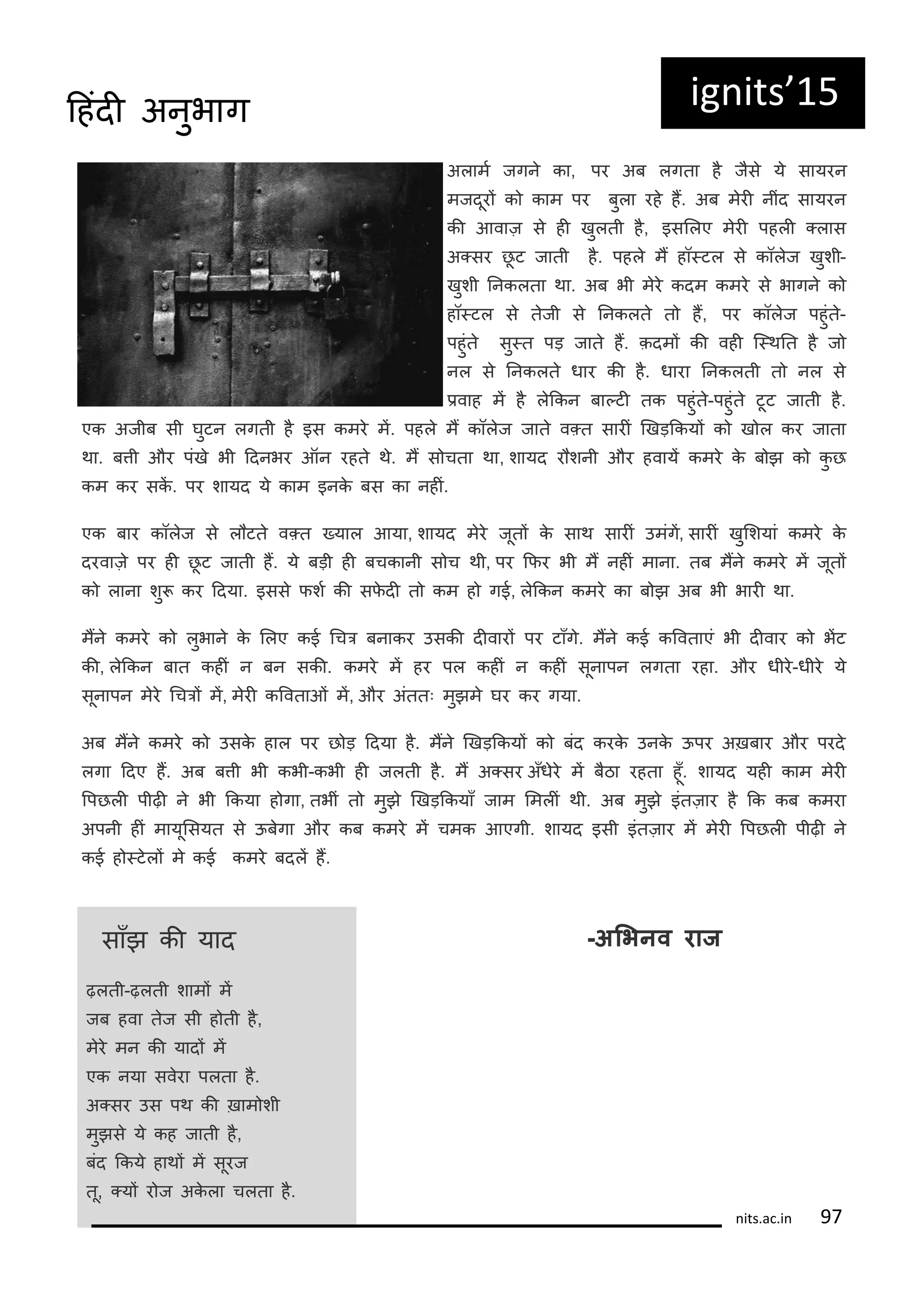 अलामट जगन का, पर अब लगता ह जस य सायरन
मजदूरं क काम पर बुला रह हं. अब मरी नींद सायरन
की आवाज़ स ही खुलती ह, इसललए मरी पहली ्लास
अ्सर छू ट जाती ह. पहल मं हॉ्टल स कॉलज खुशी-
खुशी ननकलता था. अब भी मर कदम कमर स भागन क
हॉ्टल स तजी स ननकलत त हं, पर कॉलज पहुंत-
पहुंत सु्त पड़ जात हं. क़दमं की वही क्थनत ह ज
नल स ननकलत धार की ह. धारा ननकलती त नल स
िवाह मं ह लककन बा्टी तक पहुंत-पहुंत टूट जाती ह.
एक अजीब सी घुटन लगती ह इस कमर मं. पहल मं कॉलज जात व्त सारीं णखड़ककयं क ख ल कर जाता
था. बती और पंख भी ददनभर ऑन रहत थ. मं स चता था, शायद र शनी और हवायं कमर क ब झ क कु छ
कम कर सकं . पर शायद य काम इनक बस का नहीं.
एक बार कॉलज स ल टत व्त ्याल आया, शायद मर जूतं क साथ सारीं उमंगं, सारीं खुलशयां कमर क
दरवाज़ पर ही छू ट जाती हं. य बड़ी ही बचकानी स च थी, पर किर भी मं नहीं माना. तब मंन कमर मं जूतं
क लाना शु कर ददया. इसस िशट की सिदी त कम ह गई, लककन कमर का ब झ अब भी भारी था.
मंन कमर क लुभान क ललए कई गचर बनाकर उसकी दीवारं पर टाँग. मंन कई करवताएं भी दीवार क भंट
की, लककन बात कहीं न बन सकी. कमर मं हर पल कहीं न कहीं सूनापन लगता रहा. और धीर-धीर य
सूनापन मर गचरं मं, मरी करवताओं मं, और अंततः मुझम घर कर गया.
अब मंन कमर क उसक हाल पर छ ड़ ददया ह. मंन णखड़ककयं क बंद करक उनक ऊपर अख़बार और परद
लगा ददए हं. अब बती भी कभी-कभी ही जलती ह. मं अ्सर अँधर मं बठा रहता हूँ. शायद यही काम मरी
रपछली पीढ़ी न भी ककया ह गा, तभीं त मुझ णखड़ककयाँ जाम लमलीं थी. अब मुझ इंतज़ार ह कक कब कमरा
अपनी हीं मायूलसयत स ऊबगा और कब कमर मं चमक आएगी. शायद इसी इंतज़ार मं मरी रपछली पीढ़ी न
कई ह ्टलं म कई कमर बदलं हं.
ig its 15
साँझ की याद
ढ़लती-ढ़लती शामं मं
जब हवा तज सी ह ती ह,
मर मन की यादं मं
एक नया सवरा पलता ह.
अ्सर उस पथ की ख़ाम शी
मुझस य कह जाती ह,
बंद ककय हाथं मं सूरज
तू, ्यं र ज अकला चलता ह.
-अभिनव राज
its.a .i 7
दहंदी अनुभाग
 