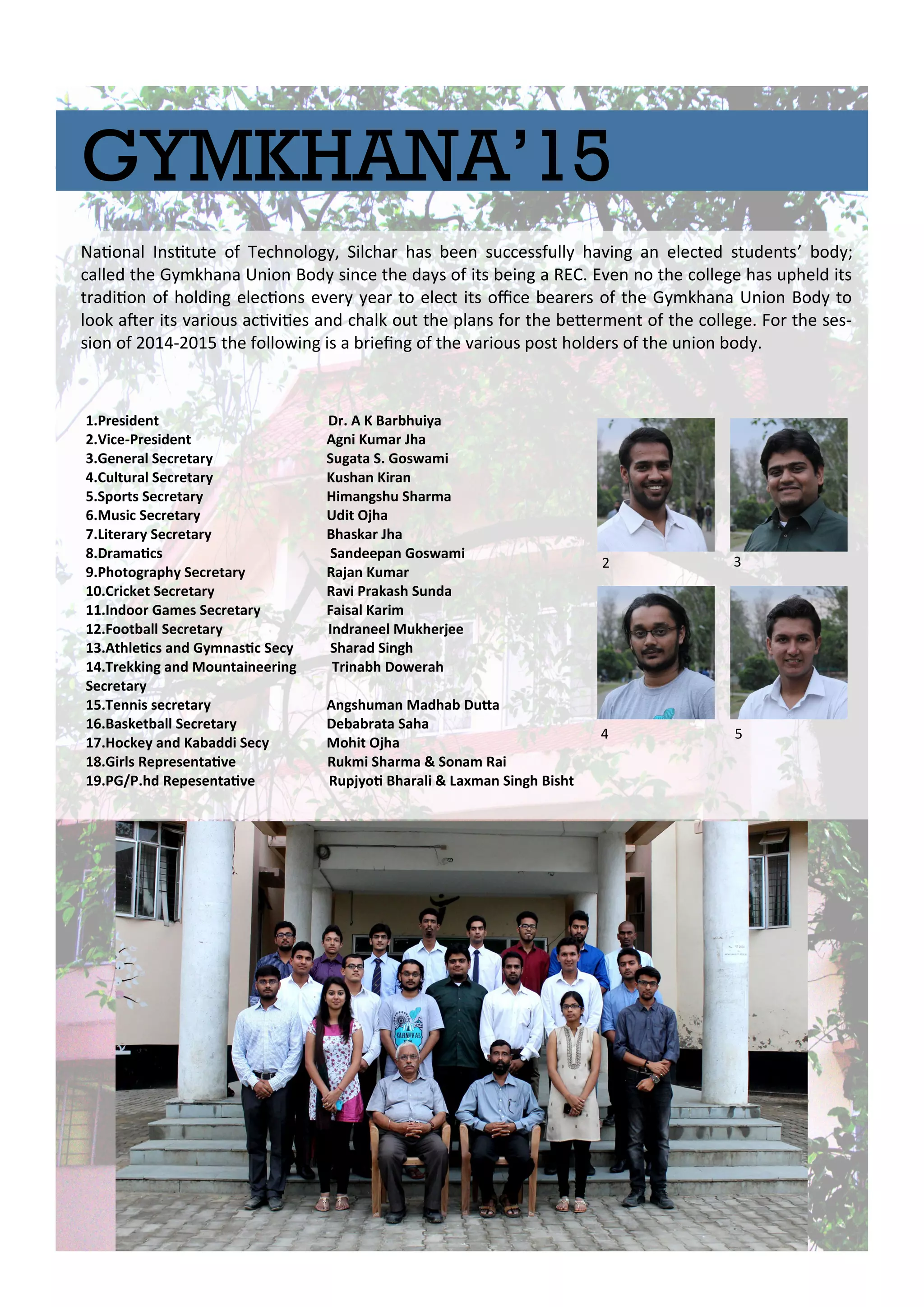 GYMKHANA’15
Naio al I situte of Te h olog , Sil ha has ee su essfull ha i g a ele ted stude ts’ od ;
alled the G kha a U io Bod si e the da s of its ei g a REC. E e o the ollege has upheld its
t adiio of holdi g ele io s e e ea to ele t its oi e ea e s of the G kha a U io Bod to
look ate its a ious a i iies a d halk out the pla s fo the ete e t of the ollege. Fo the ses-
sio of - the follo i g is a iei g of the a ious post holde s of the u io od .
.P eside t D . A K Ba hui a
.Vi e-P eside t Ag i Ku a Jha
.Ge e al Se eta Sugata S. Gos a i
.Cultu al Se eta Kusha Ki a
.Spo ts Se eta Hi a gshu Sha a
.Musi Se eta Udit Ojha
.Lite a Se eta Bhaska Jha
.D a ai s Sa deepa Gos a i
.Photog aph Se eta Raja Ku a
.C i ket Se eta Ra i P akash Su da
.I doo Ga es Se eta Faisal Ka i
.Foot all Se eta I d a eel Mukhe jee
.Athlei s a d G asi Se Sha ad Si gh
.T ekki g a d Mou tai ee i g T i a h Do e ah
Se eta
.Te is se eta A gshu a Madha Duta
.Basket all Se eta De a ata Saha
.Ho ke a d Ka addi Se Mohit Ojha
.Gi ls Rep ese tai e Ruk i Sha a & So a Rai
.PG/P.hd Repese tai e Rupj oi Bha ali & La a Si gh Bisht
 