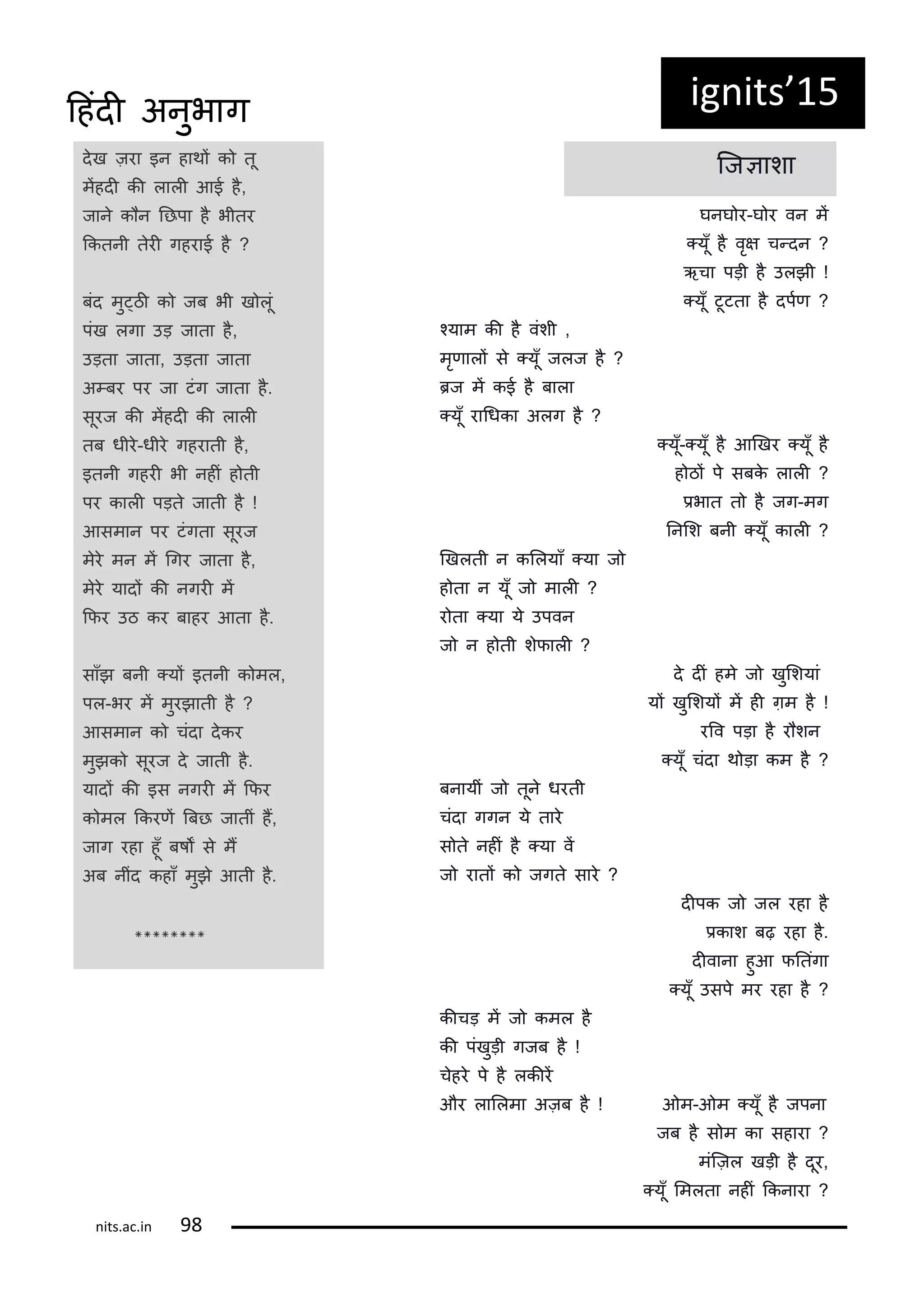 दख ज़रा इन हाथं क तू
मंहदी की लाली आई ह,
जान क न नछपा ह भीतर
ककतनी तरी गहराई ह ?
बंद मु्ठी क जब भी ख लूं
पंख लगा उड़ जाता ह,
उड़ता जाता, उड़ता जाता
अ्बर पर जा टंग जाता ह.
सूरज की मंहदी की लाली
तब धीर-धीर गहराती ह,
इतनी गहरी भी नहीं ह ती
पर काली पड़त जाती ह !
आसमान पर टंगता सूरज
मर मन मं गगर जाता ह,
मर यादं की नगरी मं
किर उठ कर बाहर आता ह.
साँझ बनी ्यं इतनी क मल,
पल-भर मं मुरझाती ह ?
आसमान क चंदा दकर
मुझक सूरज द जाती ह.
यादं की इस नगरी मं किर
क मल ककरिं बबछ जातीं हं,
जाग रहा हूँ बषं स मं
अब नींद कहाँ मुझ आती ह.
********
कजञाशा
घनघ र-घ र वन मं
्यूँ ह वृष च्दन ?
ऋचा पड़ी ह उलझी !
्यूँ टूटता ह दपटि ?
कयाम की ह वंशी ,
मृिालं स ्यूँ जलज ह ?
रज मं कई ह बाला
्यूँ रागधका अलग ह ?
्यूँ-्यूँ ह आणखर ्यूँ ह
ह ठं प सबक लाली ?
िभात त ह जग-मग
ननलश बनी ्यूँ काली ?
णखलती न कललयाँ ्या ज
ह ता न यूँ ज माली ?
र ता ्या य उपवन
ज न ह ती शिाली ?
द दीं हम ज खुलशयां
यं खुलशयं मं ही ग़म ह !
ररव पड़ा ह र शन
्यूँ चंदा थ ड़ा कम ह ?
बनायीं ज तून धरती
चंदा गगन य तार
स त नहीं ह ्या वं
ज रातं क जगत सार ?
दीपक ज जल रहा ह
िकाश बढ़ रहा ह.
दीवाना हुआ िनतंगा
्यूँ उसप मर रहा ह ?
कीचड़ मं ज कमल ह
की पंखुड़ी गजब ह !
चहर प ह लकीरं
और लाललमा अज़ब ह ! ओम-ओम ्यूँ ह जपना
जब ह स म का सहारा ?
मंकज़ल खड़ी ह दूर,
्यूँ लमलता नहीं ककनारा ?
ig its 15
its.a .i
दहंदी अनुभाग
 