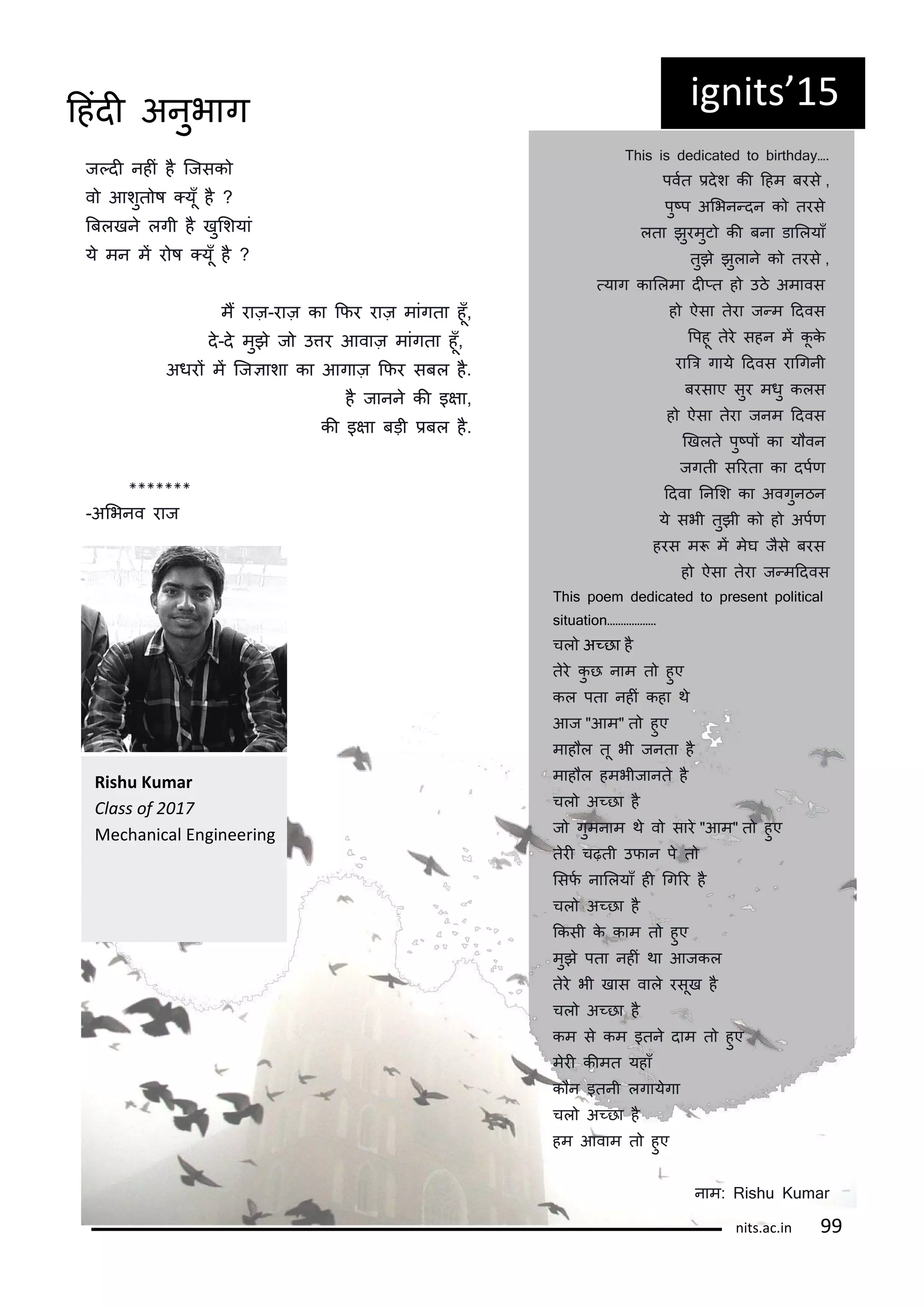 ज्दी नहीं ह कजसक
व आशुत ष ्यूँ ह ?
बबलखन लगी ह खुलशयां
य मन मं र ष ्यूँ ह ?
मं राज़-राज़ का किर राज़ मांगता हूँ,
द-द मुझ ज उतर आवाज़ मांगता हूँ,
अधरं मं कजञाशा का आगाज़ किर सबल ह.
ह जानन की इषा,
की इषा बड़ी िबल ह.
*******
-अलभनव राज
ig its 15
T y….
पवटत िदश की दहम बरस ,
पु्प अलभन्दन क तरस
लता झुरमुट की बना डाललयाँ
तुझ झुलान क तरस ,
्याग काललमा दी्त ह उठ अमावस
ह ऐसा तरा ज्म ददवस
रपहू तर सहन मं कू क
राबर गाय ददवस रागगनी
बरसाए सुर मधु कलस
ह ऐसा तरा जनम ददवस
णखलत पु्पं का य वन
जगती सररता का दपटि
ददवा ननलश का अवगुनठन
य सभी तुझी क ह अपटि
हरस म मं मघ जस बरस
ह ऐसा तरा ज्मददवस
This poem dedicated to present political
………………
चल अ्छा ह
तर कु छ नाम त हुए
कल पता नहीं कहा थ
आज "आम" त हुए
माह ल तू भी जनता ह
माह ल हमभीजानत ह
चल अ्छा ह
ज गुमनाम थ व सार "आम" त हुए
तरी चढ़ती उिान प त
लसिट नाललयाँ ही गगरर ह
चल अ्छा ह
ककसी क काम त हुए
मुझ पता नहीं था आजकल
तर भी खास वाल रसूख ह
चल अ्छा ह
कम स कम इतन दाम त हुए
मरी कीमत यहाँ
क न इतनी लगायगा
चल अ्छा ह
हम आवाम त हुए
नाम: Rishu Kumar
Rishu Ku ar
Class of
Me ha i al E gi ee i g
its.a .i
दहंदी अनुभाग
 