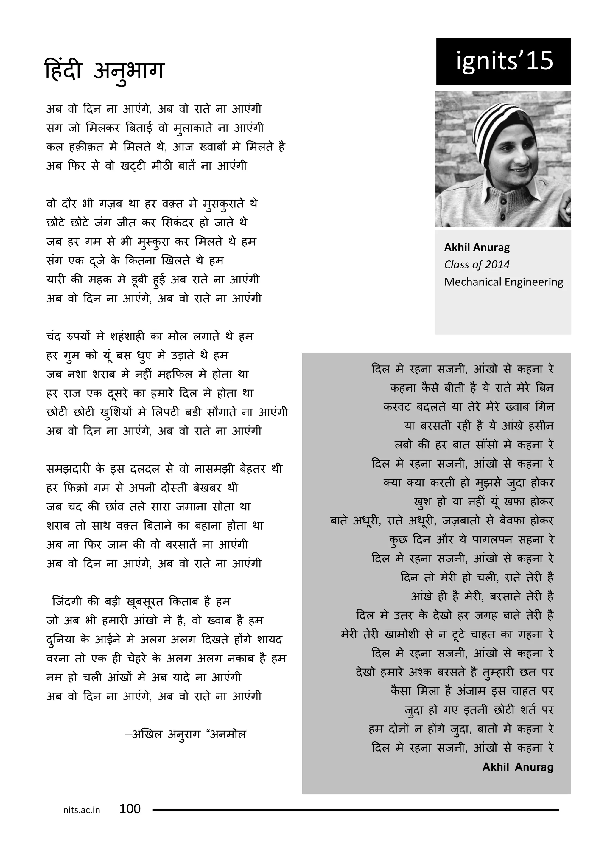 ig its 15
Akhil A urag
Class of
Me ha i al E gi ee i g
अब व ददन ना आएंग, अब व रात ना आएंगी
संग ज लमलकर बबताई व मुलाकात ना आएंगी
कल हक़ीक़त म लमलत थ, आज ्वाबं म लमलत ह
अब किर स व ख्टी मीठी बातं ना आएंगी
व द र भी गज़ब था हर व्त म मुसकु रात थ
छ ट छ ट जंग जीत कर लसकं दर ह जात थ
जब हर गम स भी मु्कु रा कर लमलत थ हम
संग एक दूज क ककतना णखलत थ हम
यारी की महक म डूबी हुई अब रात ना आएंगी
अब व ददन ना आएंग, अब व रात ना आएंगी
चंद पयं म शहंशाही का म ल लगात थ हम
हर गुम क यूं बस धुए म उड़ात थ हम
जब नशा शराब म नहीं महकिल म ह ता था
हर राज एक दूसर का हमार ददल म ह ता था
छ टी छ टी खुलशयं म ललपटी बड़ी स गात ना आएंगी
अब व ददन ना आएंग, अब व रात ना आएंगी
समझदारी क इस दलदल स व नासमझी बहतर थी
हर किरं गम स अपनी द ्ती बखबर थी
जब चंद की छांव तल सारा जमाना स ता था
शराब त साथ व्त बबतान का बहाना ह ता था
अब ना किर जाम की व बरसातं ना आएंगी
अब व ददन ना आएंग, अब व रात ना आएंगी
कजंदगी की बड़ी खूबसूरत ककताब ह हम
ज अब भी हमारी आंख म ह, व ्वाब ह हम
दुननया क आईन म अलग अलग ददखत हंग शायद
वरना त एक ही चहर क अलग अलग नकाब ह हम
नम ह चली आंखं म अब याद ना आएंगी
अब व ददन ना आएंग, अब व रात ना आएंगी
—अणखल अनुराग “अनम ल
ददल म रहना सजनी, आंख स कहना र
कहना कस बीती ह य रात मर बबन
करवट बदलत या तर मर ्वाब गगन
या बरसती रही ह य आंख हसीन
लब की हर बात साँस म कहना र
ददल म रहना सजनी, आंख स कहना र
्या ्या करती ह मुझस जुदा ह कर
खुश ह या नहीं यूं खिा ह कर
बात अधूरी, रात अधूरी, जज़बात स बविा ह कर
कु छ ददन और य पागलपन सहना र
ददल म रहना सजनी, आंख स कहना र
ददन त मरी ह चली, रात तरी ह
आंख ही ह मरी, बरसात तरी ह
ददल म उतर क दख हर जगह बात तरी ह
मरी तरी खाम शी स न टूट चाहत का गहना र
ददल म रहना सजनी, आंख स कहना र
दख हमार अकक बरसत ह तु्हारी छत पर
कसा लमला ह अंजाम इस चाहत पर
जुदा ह गए इतनी छ टी शतट पर
हम द नं न हंग जुदा, बात म कहना र
ददल म रहना सजनी, आंख स कहना र
Akhil Anurag
its.a .i 1
दहंदी अनुभाग
 