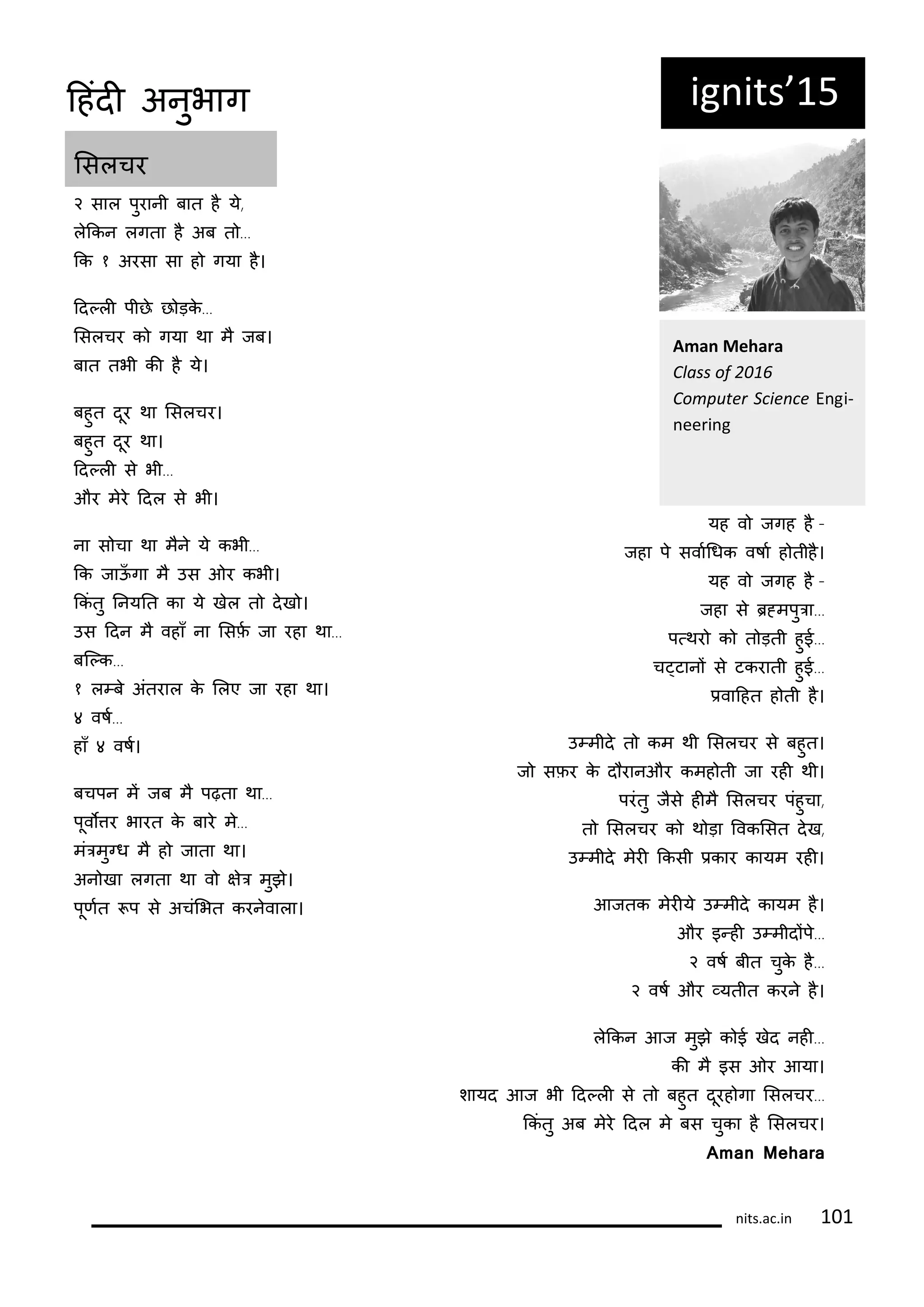 २ साल पुरानी बात ह य,
लककन लगता ह अब त ...
कक १ अरसा सा ह गया ह।
दद्ली पीछ छ ड़क...
लसलचर क गया था म जब।
बात तभी की ह य।
बहुत दूर था लसलचर।
बहुत दूर था।
दद्ली स भी...
और मर ददल स भी।
ना स चा था मन य कभी...
कक जाऊँ गा म उस ओर कभी।
ककं तु ननयनत का य खल त दख ।
उस ददन म वहाँ ना लसिट जा रहा था...
बक्क...
१ ल्ब अंतराल क ललए जा रहा था।
४ वषट...
हाँ ४ वषट।
बचपन मं जब म पढ़ता था...
पूवोतर भारत क बार म...
मंरमुनध म ह जाता था।
अन खा लगता था व षर मुझ।
पूिटत प स अचंलभत करनवाला।
यह व जगह ह -
जहा प सवाटगधक वषाट ह तीह।
यह व जगह ह -
जहा स र्मपुरा...
प्थर क त ड़ती हुई...
च्टानं स टकराती हुई...
िवादहत ह ती ह।
उ्मीद त कम थी लसलचर स बहुत।
ज सिर क द रानऔर कमह ती जा रही थी।
परंतु जस हीम लसलचर पंहुचा,
त लसलचर क थ ड़ा रवकलसत दख,
उ्मीद मरी ककसी िकार कायम रही।
आजतक मरीय उ्मीद कायम ह।
और इ्ही उ्मीदंप...
२ वषट बीत चुक ह...
२ वषट और ्यतीत करन ह।
लककन आज मुझ क ई खद नही...
की म इस ओर आया।
शायद आज भी दद्ली स त बहुत दूरह गा लसलचर...
ककं तु अब मर ददल म बस चुका ह लसलचर।
Aman Mehara
ig its 15
A a Mehara
Class of
Co puter S ie e E gi-
ee i g
लसलचर
its.a .i 1 1
दहंदी अनुभाग
 