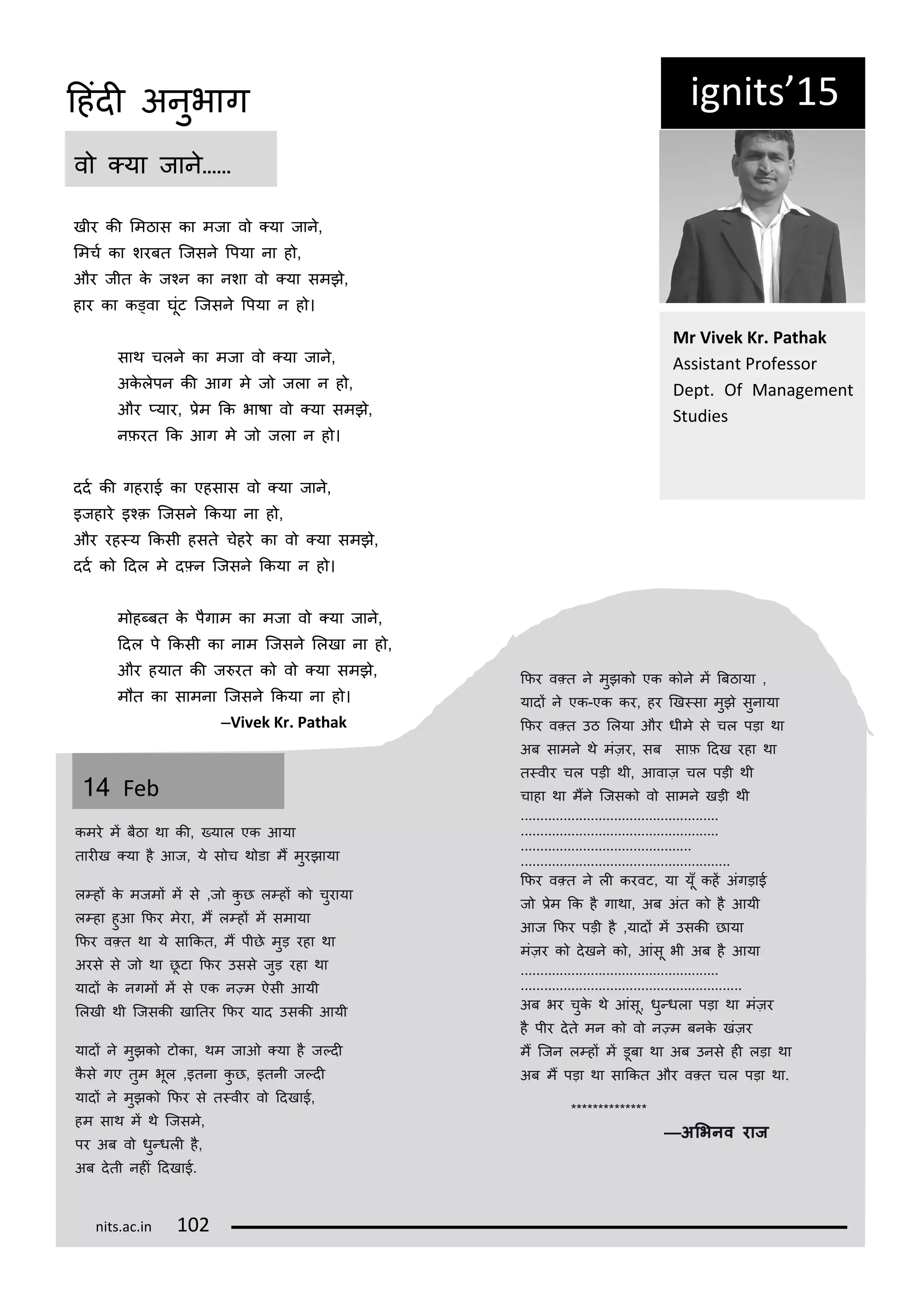 ig its 15
खीर की लमठास का मजा व ्या जान,
लमचट का शरबत कजसन रपया ना ह ,
और जीत क जकन का नशा व ्या समझ,
हार का क्वा घूंट कजसन रपया न ह ।
साथ चलन का मजा व ्या जान,
अकलपन की आग म ज जला न ह ,
और ्यार, िम कक भाषा व ्या समझ,
निरत कक आग म ज जला न ह ।
ददट की गहराई का एहसास व ्या जान,
इजहार इकक़ कजसन ककया ना ह ,
और रह्य ककसी हसत चहर का व ्या समझ,
ददट क ददल म द्न कजसन ककया न ह ।
म ह्बत क पगाम का मजा व ्या जान,
ददल प ककसी का नाम कजसन ललखा ना ह ,
और हयात की ज रत क व ्या समझ,
म त का सामना कजसन ककया ना ह ।
—Vi ek Kr. Pathak
व ्या जान……
Mr Vi ek Kr. Pathak
Assista t P ofesso
Dept. Of Ma age e t
Studies
14 Fe
कमर मं बठा था की, ्याल एक आया
तारीख ्या ह आज, य स च थ डा मं मुरझाया
ल्हं क मजमं मं स ,ज कु छ ल्हं क चुराया
ल्हा हुआ किर मरा, मं ल्हं मं समाया
किर व्त था य साककत, मं पीछ मुड़ रहा था
अरस स ज था छू टा किर उसस जुड़ रहा था
यादं क नगमं मं स एक न्म ऐसी आयी
ललखी थी कजसकी खानतर किर याद उसकी आयी
यादं न मुझक ट का, थम जाओ ्या ह ज्दी
कस गए तुम भूल ,इतना कु छ, इतनी ज्दी
यादं न मुझक किर स त्वीर व ददखाई,
हम साथ मं थ कजसम,
पर अब व धु्धली ह,
अब दती नहीं ददखाई.
किर व्त न मुझक एक क न मं बबठाया ,
यादं न एक-एक कर, हर णख्सा मुझ सुनाया
किर व्त उठ ललया और धीम स चल पड़ा था
अब सामन थ मंज़र, सब साि ददख रहा था
त्वीर चल पड़ी थी, आवाज़ चल पड़ी थी
चाहा था मंन कजसक व सामन खड़ी थी
...................................................
...................................................
............................................
......................................................
किर व्त न ली करवट, या यूँ कहं अंगड़ाई
ज िम कक ह गाथा, अब अंत क ह आयी
आज किर पड़ी ह ,यादं मं उसकी छाया
मंज़र क दखन क , आंसू भी अब ह आया
...................................................
.........................................................
अब भर चुक थ आंसू, धु्धला पड़ा था मंज़र
ह पीर दत मन क व न्म बनक खंज़र
मं कजन ल्हं मं डूबा था अब उनस ही लड़ा था
अब मं पड़ा था साककत और व्त चल पड़ा था.
**************
—अभिनव राज
its.a .i 1
दहंदी अनुभाग
 