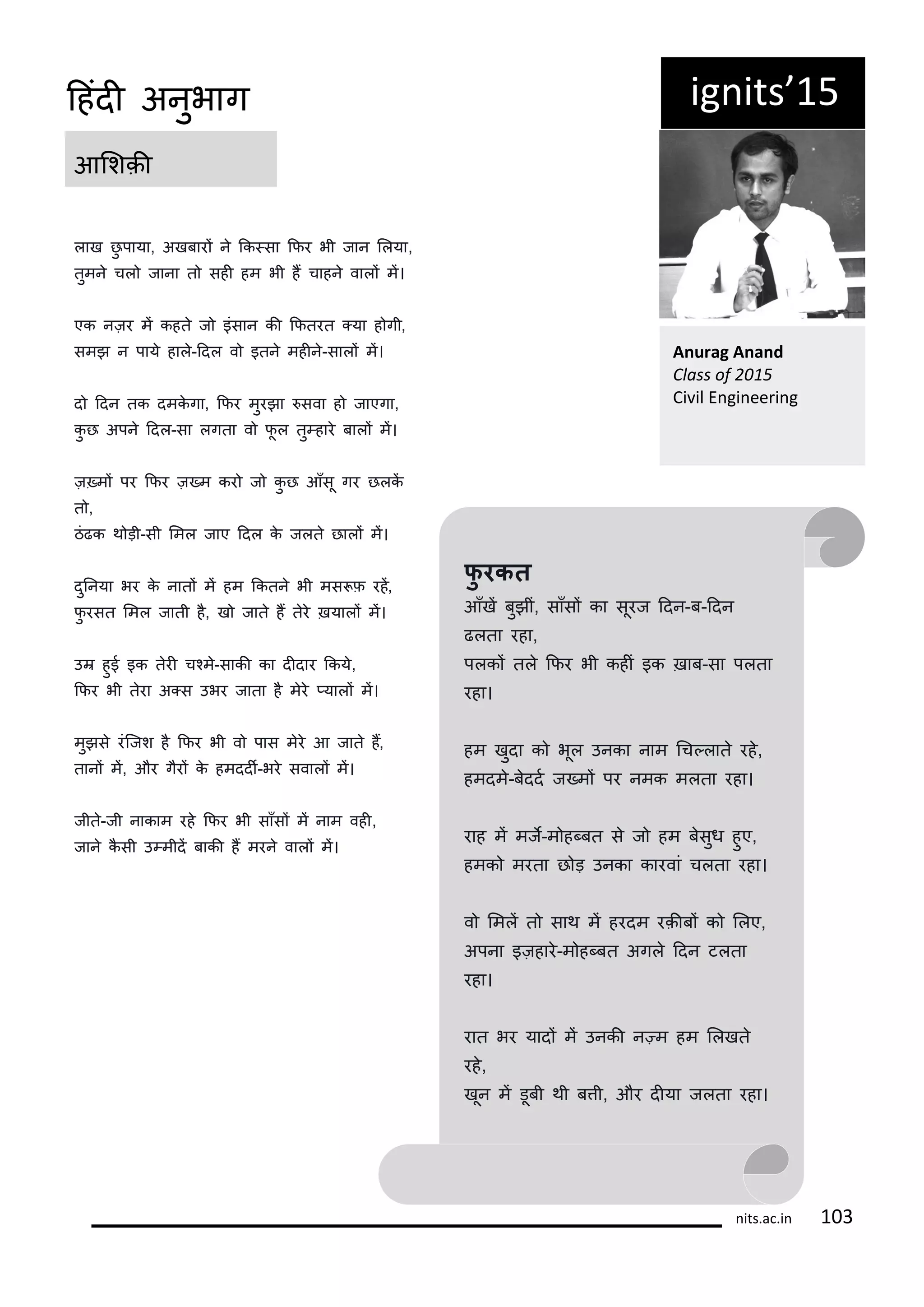 ig its 15
आलशक़ी
A urag A a d
Class of
Ci il E gi ee i g
फु रकत
आँखं बुझीं, साँसं का सूरज ददन-ब-ददन
ढलता रहा,
पलकं तल किर भी कहीं इक ख़ाब-सा पलता
रहा।
हम खुदा क भूल उनका नाम गच्लात रह,
हमदम-बददट ज्मं पर नमक मलता रहा।
राह मं मजे-म ह्बत स ज हम बसुध हुए,
हमक मरता छ ड़ उनका कारवां चलता रहा।
व लमलं त साथ मं हरदम रक़ीबं क ललए,
अपना इज़हार-म ह्बत अगल ददन टलता
रहा।
रात भर यादं मं उनकी न्म हम ललखत
रह,
खून मं डूबी थी बती, और दीया जलता रहा।
लाख छु पाया, अखबारं न कक्सा किर भी जान ललया,
तुमन चल जाना त सही हम भी हं चाहन वालं मं।
एक नज़र मं कहत ज इंसान की कितरत ्या ह गी,
समझ न पाय हाल-ददल व इतन महीन-सालं मं।
द ददन तक दमकगा, किर मुरझा सवा ह जाएगा,
कु छ अपन ददल-सा लगता व िू ल तु्हार बालं मं।
ज़्मं पर किर ज़्म कर ज कु छ आँसू गर छलकं
त ,
ठंढक थ ड़ी-सी लमल जाए ददल क जलत छालं मं।
दुननया भर क नातं मं हम ककतन भी मस ि रहं,
िु रसत लमल जाती ह, ख जात हं तर ख़यालं मं।
उर हुई इक तरी चकम-साकी का दीदार ककय,
किर भी तरा अ्स उभर जाता ह मर ्यालं मं।
मुझस रंकजश ह किर भी व पास मर आ जात हं,
तानं मं, और गरं क हमददी-भर सवालं मं।
जीत-जी नाकाम रह किर भी साँसं मं नाम वही,
जान कसी उ्मीदं बाकी हं मरन वालं मं।
its.a .i 1
दहंदी अनुभाग
 