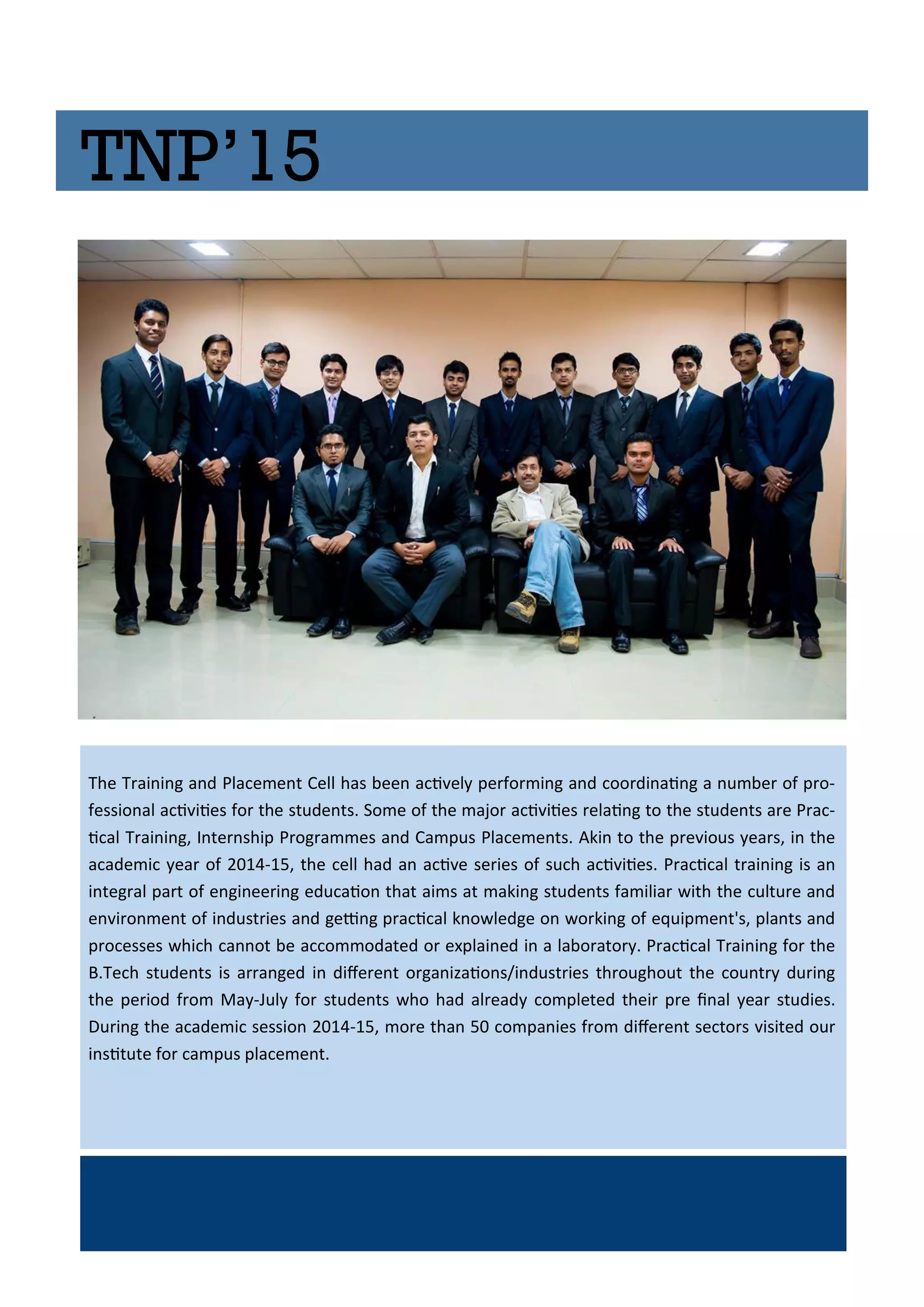 TNP’15
The T ai i g a d Pla e e t Cell has ee a i el pe fo i g a d oo di ai g a u e of p o-
fessio al a i iies fo the stude ts. So e of the ajo a i iies elai g to the stude ts a e P a -
i al T ai i g, I te ship P og a es a d Ca pus Pla e e ts. Aki to the p e ious ea s, i the
a ade i ea of - , the ell had a a i e se ies of su h a i iies. P a i al t ai i g is a
i teg al pa t of e gi ee i g edu aio that ai s at aki g stude ts fa ilia ith the ultu e a d
e i o e t of i dust ies a d gei g p a i al k o ledge o o ki g of e uip e t's, pla ts a d
p o esses hi h a ot e a o odated o e plai ed i a la o ato . P a i al T ai i g fo the
B.Te h stude ts is a a ged i dife e t o ga izaio s/i dust ies th oughout the ou t du i g
the pe iod f o Ma -Jul fo stude ts ho had al ead o pleted thei p e i al ea studies.
Du i g the a ade i sessio - , o e tha o pa ies f o dife e t se to s isited ou
i situte fo a pus pla e e t.
 