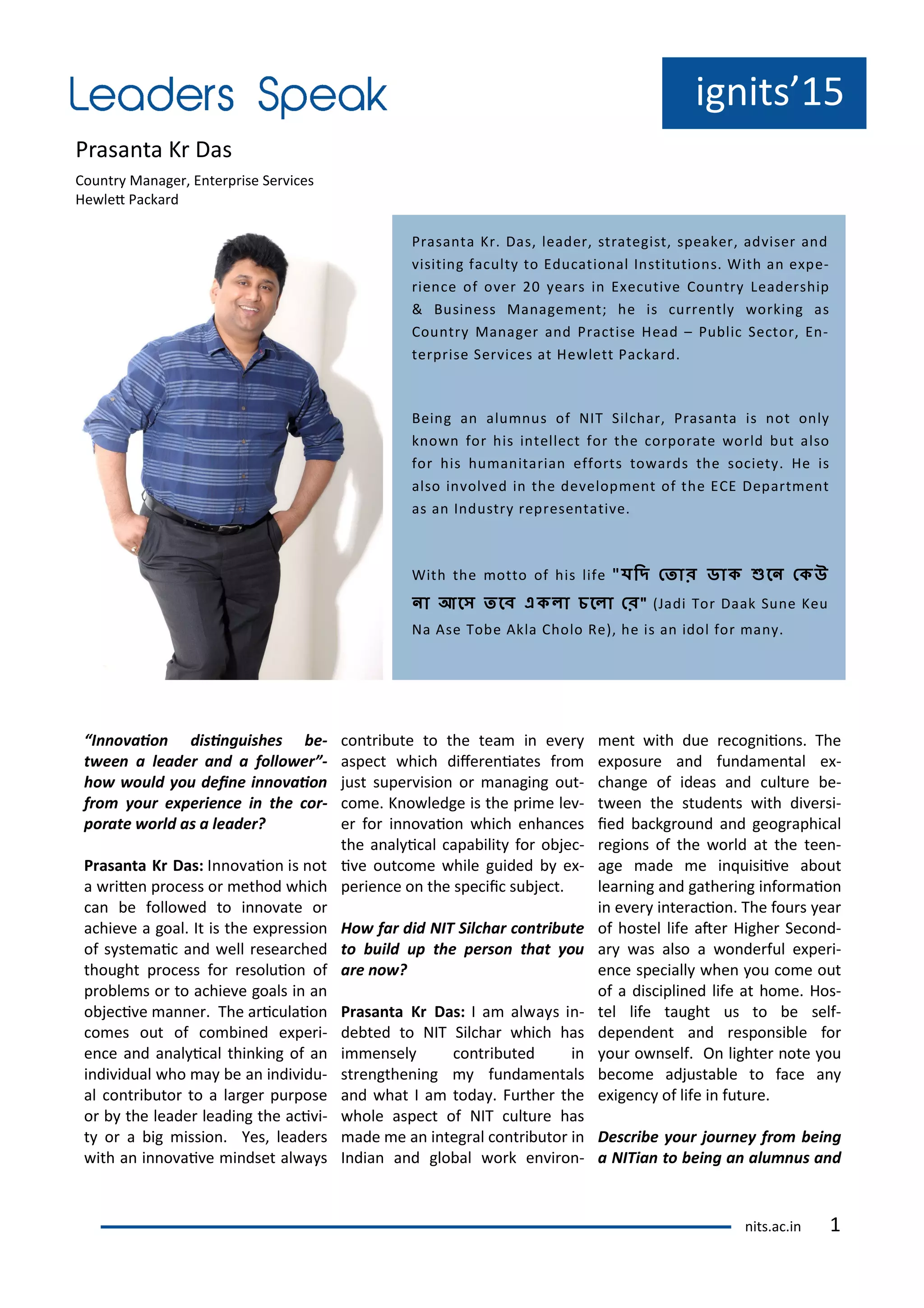 ig its 15
P asa ta K Das
Cou t Ma age , E te p ise Se i es
He let Pa ka d
I o aio disi guishes e-
t ee a leader a d a follo er -
ho ould ou dei e i o aio
fro our e perie e i the or-
porate orld as a leader?
Prasa ta Kr Das: I o aio is ot
a ite p o ess o ethod hi h
a e follo ed to i o ate o
a hie e a goal. It is the e p essio
of s ste ai a d ell esea hed
thought p o ess fo esoluio of
p o le s o to a hie e goals i a
o je i e a e . The a i ulaio
o es out of o i ed e pe i-
e e a d a al i al thi ki g of a
i di idual ho a e a i di idu-
al o t i uto to a la ge pu pose
o the leade leadi g the a i i-
t o a ig issio . Yes, leade s
ith a i o ai e i dset al a s
o t i ute to the tea i e e
aspe t hi h dife e iates f o
just supe isio o a agi g out-
o e. K o ledge is the p i e le -
e fo i o aio hi h e ha es
the a al i al apa ilit fo o je -
i e out o e hile guided e -
pe ie e o the spe ii su je t.
Ho far did NIT Sil har o tri ute
to uild up the perso that ou
are o ?
Prasa ta Kr Das: I a al a s i -
de ted to NIT Sil ha hi h has
i e sel o t i uted i
st e gthe i g fu da e tals
a d hat I a toda . Fu the the
hole aspe t of NIT ultu e has
ade e a i teg al o t i uto i
I dia a d glo al o k e i o -
e t ith due e og iio s. The
e posu e a d fu da e tal e -
ha ge of ideas a d ultu e e-
t ee the stude ts ith di e si-
ied a kg ou d a d geog aphi al
egio s of the o ld at the tee -
age ade e i uisii e a out
lea i g a d gathe i g i fo aio
i e e i te a io . The fou s ea
of hostel life ate Highe Se o d-
a as also a o de ful e pe i-
e e spe iall he ou o e out
of a dis ipli ed life at ho e. Hos-
tel life taught us to e self-
depe de t a d espo si le fo
ou o self. O lighte ote ou
e o e adjusta le to fa e a
e ige of life i futu e.
Des ri e our jour e fro ei g
a NITia to ei g a alu us a d
P asa ta K . Das, leade , st ategist, speake , ad ise a d
isiti g fa ult to Edu atio al I stitutio s. With a e pe-
ie e of o e ea s i E e uti e Cou t Leade ship
& Busi ess Ma age e t; he is u e tl o ki g as
Cou t Ma age a d P a tise Head – Pu li Se to , E -
te p ise Se i es at He lett Pa ka d.
Bei g a alu us of NIT Sil ha , P asa ta is ot o l
k o fo his i telle t fo the o po ate o ld ut also
fo his hu a ita ia effo ts to a ds the so iet . He is
also i ol ed i the de elop e t of the ECE Depa t e t
as a I dust ep ese tati e.
With the otto of his life " দি ত ো ডোক ুনে তকউ
েো আনে নে একলো চনলো ত " Jadi To Daak Su e Keu
Na Ase To e Akla Cholo Re , he is a idol fo a .
its.a .i 1
 