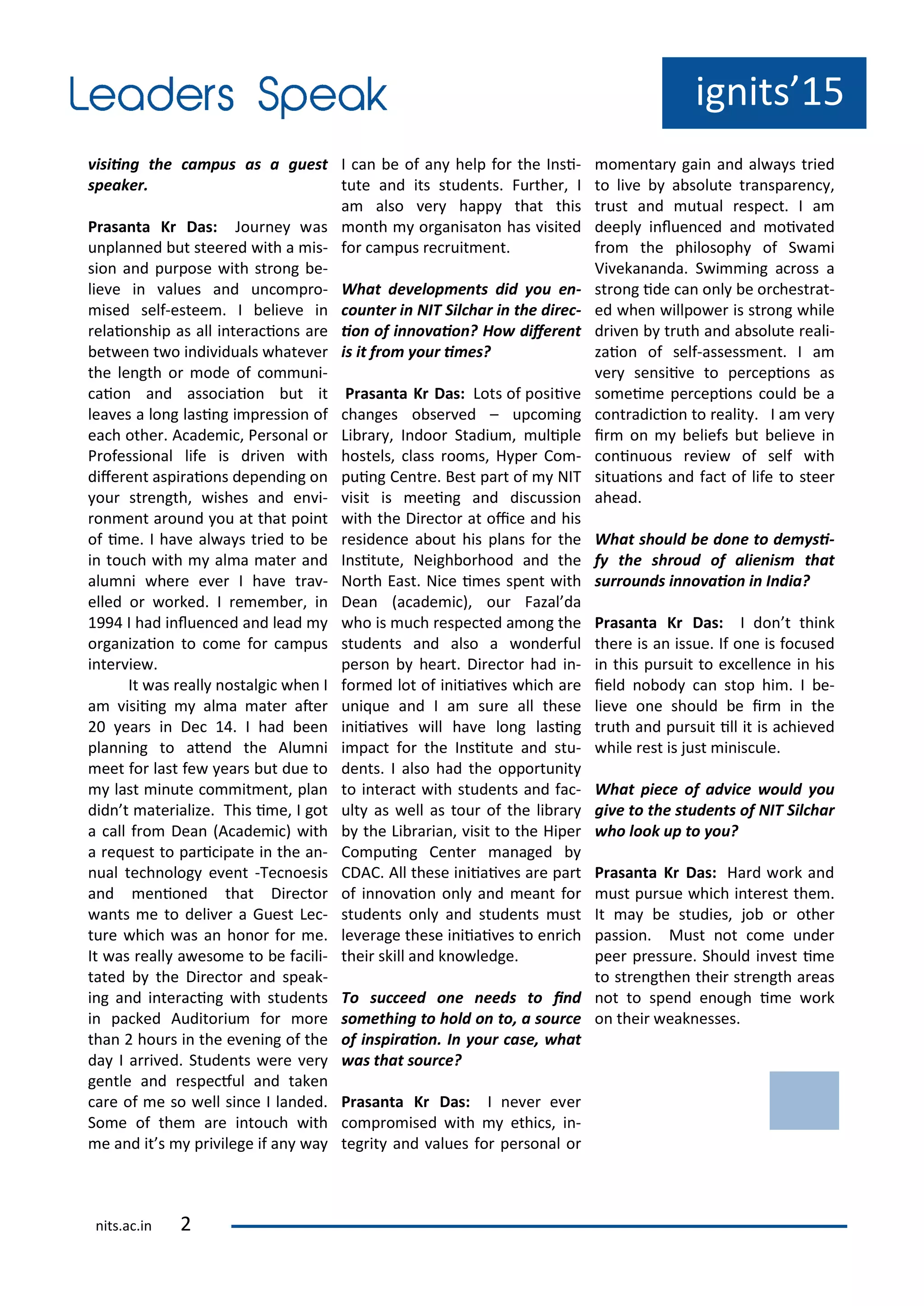 ig its 15
isii g the a pus as a guest
speaker.
Prasa ta Kr Das: Jou e as
u pla ed ut stee ed ith a is-
sio a d pu pose ith st o g e-
lie e i alues a d u o p o-
ised self-estee . I elie e i
elaio ship as all i te a io s a e
et ee t o i di iduals hate e
the le gth o ode of o u i-
aio a d asso iaio ut it
lea es a lo g lasi g i p essio of
ea h othe . A ade i , Pe so al o
P ofessio al life is d i e ith
dife e t aspi aio s depe di g o
ou st e gth, ishes a d e i-
o e t a ou d ou at that poi t
of i e. I ha e al a s t ied to e
i tou h ith al a ate a d
alu i he e e e I ha e t a -
elled o o ked. I e e e , i
1 I had i lue ed a d lead
o ga izaio to o e fo a pus
i te ie .
It as eall ostalgi he I
a isii g al a ate ate
ea s i De 1 . I had ee
pla i g to ate d the Alu i
eet fo last fe ea s ut due to
last i ute o it e t, pla
did t ate ialize. This i e, I got
a all f o Dea A ade i ith
a e uest to pa i ipate i the a -
ual te h olog e e t -Te oesis
a d e io ed that Di e to
a ts e to deli e a Guest Le -
tu e hi h as a ho o fo e.
It as eall a eso e to e fa ili-
tated the Di e to a d speak-
i g a d i te a i g ith stude ts
i pa ked Audito iu fo o e
tha hou s i the e e i g of the
da I a i ed. Stude ts e e e
ge tle a d espe ful a d take
a e of e so ell si e I la ded.
So e of the a e i tou h ith
e a d it s p i ilege if a a
I a e of a help fo the I si-
tute a d its stude ts. Fu the , I
a also e happ that this
o th o ga isato has isited
fo a pus e uit e t.
What de elop e ts did ou e -
ou ter i NIT Sil har i the dire -
io of i o aio ? Ho difere t
is it fro our i es?
Prasa ta Kr Das: Lots of posii e
ha ges o se ed – up o i g
Li a , I doo Stadiu , uliple
hostels, lass oo s, H pe Co -
pui g Ce t e. Best pa t of NIT
isit is eei g a d dis ussio
ith the Di e to at oi e a d his
eside e a out his pla s fo the
I situte, Neigh o hood a d the
No th East. Ni e i es spe t ith
Dea a ade i , ou Fazal da
ho is u h espe ted a o g the
stude ts a d also a o de ful
pe so hea t. Di e to had i -
fo ed lot of i iiai es hi h a e
u i ue a d I a su e all these
i iiai es ill ha e lo g lasi g
i pa t fo the I situte a d stu-
de ts. I also had the oppo tu it
to i te a t ith stude ts a d fa -
ult as ell as tou of the li a
the Li a ia , isit to the Hipe
Co pui g Ce te a aged
CDAC. All these i iiai es a e pa t
of i o aio o l a d ea t fo
stude ts o l a d stude ts ust
le e age these i iiai es to e i h
thei skill a d k o ledge.
To su eed o e eeds to i d
so ethi g to hold o to, a sour e
of i spiraio . I our ase, hat
as that sour e?
Prasa ta Kr Das: I e e e e
o p o ised ith ethi s, i -
teg it a d alues fo pe so al o
o e ta gai a d al a s t ied
to li e a solute t a spa e ,
t ust a d utual espe t. I a
deepl i lue ed a d oi ated
f o the philosoph of S a i
Vi eka a da. S i i g a oss a
st o g ide a o l e o hest at-
ed he illpo e is st o g hile
d i e t uth a d a solute eali-
zaio of self-assess e t. I a
e se sii e to pe epio s as
so ei e pe epio s ould e a
o t adi io to ealit . I a e
i o eliefs ut elie e i
o i uous e ie of self ith
situaio s a d fa t of life to stee
ahead.
What should e do e to de si-
f the shroud of alie is that
surrou ds i o aio i I dia?
Prasa ta Kr Das: I do t thi k
the e is a issue. If o e is fo used
i this pu suit to e elle e i his
ield o od a stop hi . I e-
lie e o e should e i i the
t uth a d pu suit ill it is a hie ed
hile est is just i is ule.
What pie e of ad i e ould ou
gi e to the stude ts of NIT Sil har
ho look up to ou?
Prasa ta Kr Das: Ha d o k a d
ust pu sue hi h i te est the .
It a e studies, jo o othe
passio . Must ot o e u de
pee p essu e. Should i est i e
to st e gthe thei st e gth a eas
ot to spe d e ough i e o k
o thei eak esses.
its.a .i
 
