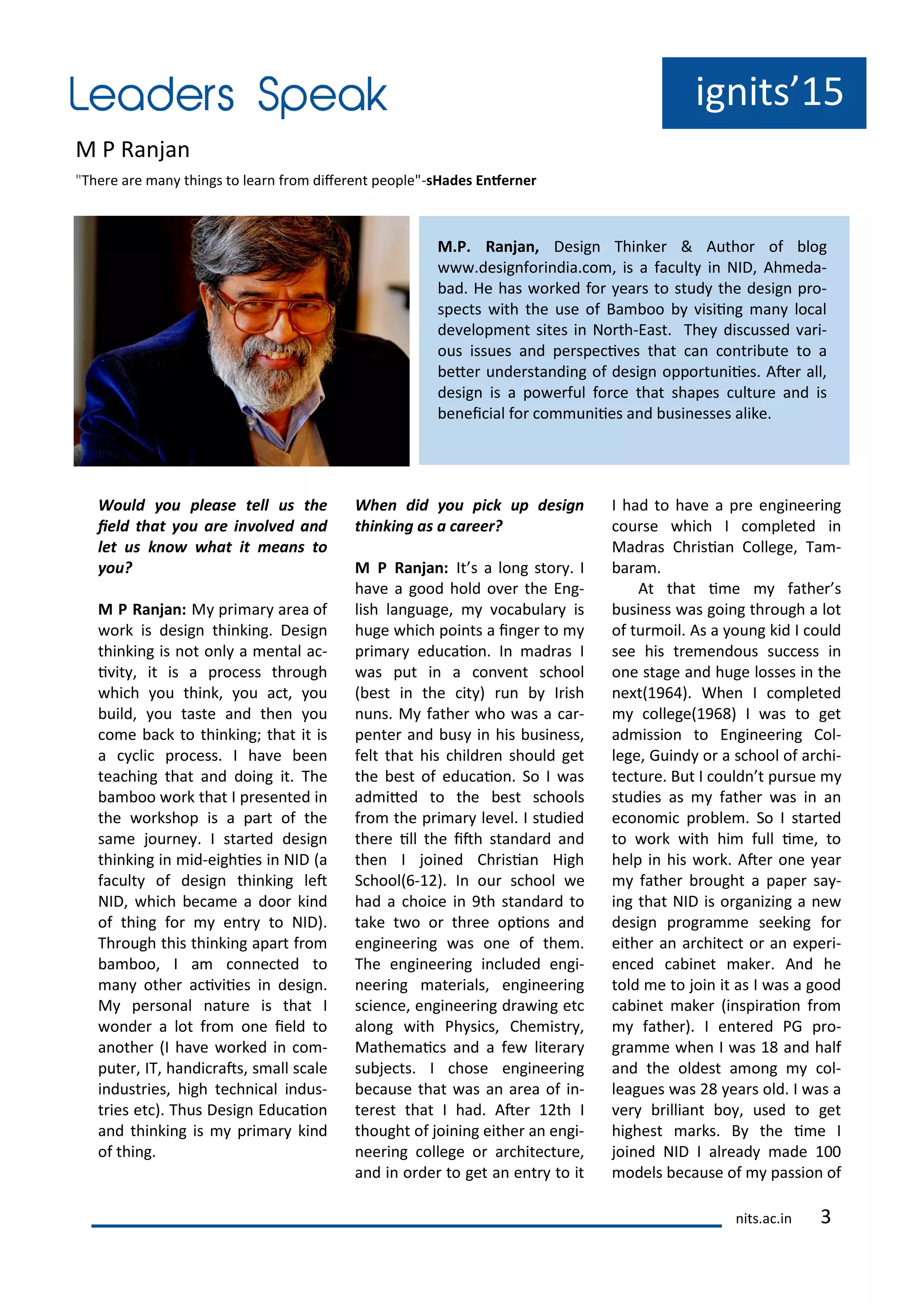 ig its 15
M P Ra ja
"The e a e a thi gs to lea f o dife e t people"-sHades E fer er
M.P. Ra ja , Desig Thi ke & Autho of log
.desig fo i dia. o , is a fa ult i NID, Ah eda-
ad. He has o ked fo ea s to stud the desig p o-
spe ts ith the use of Ba oo isii g a lo al
de elop e t sites i No th-East. The dis ussed a i-
ous issues a d pe spe i es that a o t i ute to a
ete u de sta di g of desig oppo tu iies. Ate all,
desig is a po e ful fo e that shapes ultu e a d is
e ei ial fo o u iies a d usi esses alike.
Would ou please tell us the
ield that ou are i ol ed a d
let us k o hat it ea s to
ou?
M P Ra ja : M p i a a ea of
o k is desig thi ki g. Desig
thi ki g is ot o l a e tal a -
i it , it is a p o ess th ough
hi h ou thi k, ou a t, ou
uild, ou taste a d the ou
o e a k to thi ki g; that it is
a li p o ess. I ha e ee
tea hi g that a d doi g it. The
a oo o k that I p ese ted i
the o kshop is a pa t of the
sa e jou e . I sta ted desig
thi ki g i id-eighies i NID a
fa ult of desig thi ki g let
NID, hi h e a e a doo ki d
of thi g fo e t to NID .
Th ough this thi ki g apa t f o
a oo, I a o e ted to
a othe a i iies i desig .
M pe so al atu e is that I
o de a lot f o o e ield to
a othe I ha e o ked i o -
pute , IT, ha di ats, s all s ale
i dust ies, high te h i al i dus-
t ies et . Thus Desig Edu aio
a d thi ki g is p i a ki d
of thi g.
Whe did ou pi k up desig
thi ki g as a areer?
M P Ra ja : It s a lo g sto . I
ha e a good hold o e the E g-
lish la guage, o a ula is
huge hi h poi ts a i ge to
p i a edu aio . I ad as I
as put i a o e t s hool
est i the it u I ish
u s. M fathe ho as a a -
pe te a d us i his usi ess,
felt that his hild e should get
the est of edu aio . So I as
ad ited to the est s hools
f o the p i a le el. I studied
the e ill the ith sta da d a d
the I joi ed Ch isia High
S hool -1 . I ou s hool e
had a hoi e i th sta da d to
take t o o th ee opio s a d
e gi ee i g as o e of the .
The e gi ee i g i luded e gi-
ee i g ate ials, e gi ee i g
s ie e, e gi ee i g d a i g et
alo g ith Ph si s, Che ist ,
Mathe ai s a d a fe lite a
su je ts. I hose e gi ee i g
e ause that as a a ea of i -
te est that I had. Ate 1 th I
thought of joi i g eithe a e gi-
ee i g ollege o a hite tu e,
a d i o de to get a e t to it
I had to ha e a p e e gi ee i g
ou se hi h I o pleted i
Mad as Ch isia College, Ta -
a a .
At that i e fathe s
usi ess as goi g th ough a lot
of tu oil. As a ou g kid I ould
see his t e e dous su ess i
o e stage a d huge losses i the
e t 1 . Whe I o pleted
ollege 1 I as to get
ad issio to E gi ee i g Col-
lege, Gui d o a s hool of a hi-
te tu e. But I ould t pu sue
studies as fathe as i a
e o o i p o le . So I sta ted
to o k ith hi full i e, to
help i his o k. Ate o e ea
fathe ought a pape sa -
i g that NID is o ga izi g a e
desig p og a e seeki g fo
eithe a a hite t o a e pe i-
e ed a i et ake . A d he
told e to joi it as I as a good
a i et ake i spi aio f o
fathe . I e te ed PG p o-
g a e he I as 1 a d half
a d the oldest a o g ol-
leagues as ea s old. I as a
e illia t o , used to get
highest a ks. B the i e I
joi ed NID I al ead ade 1
odels e ause of passio of
its.a .i
 
