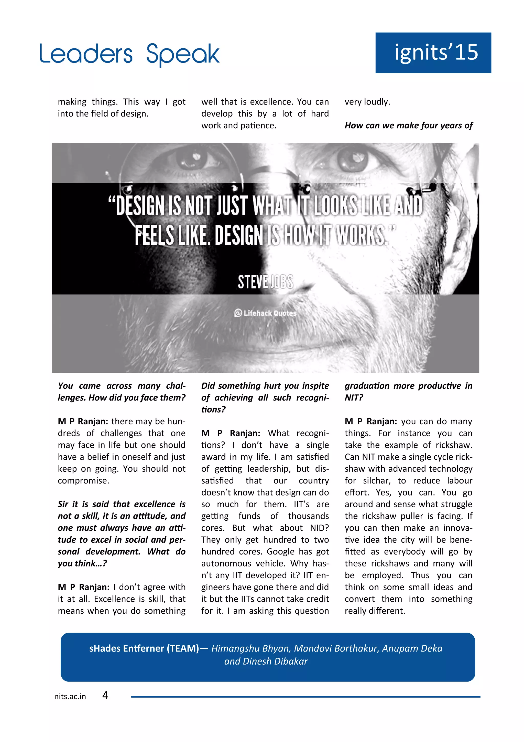 aki g thi gs. This a I got
i to the ield of desig .
You a e a ross a hal-
le ges. Ho did ou fa e the ?
M P Ra ja : the e a e hu -
d eds of halle ges that o e
a fa e i life ut o e should
ha e a elief i o eself a d just
keep o goi g. You should ot
o p o ise.
Sir it is said that e elle e is
ot a skill, it is a aitude, a d
o e ust al a s ha e a ai-
tude to e el i so ial a d per-
so al de elop e t. What do
ou thi k…?
M P Ra ja : I do t ag ee ith
it at all. E elle e is skill, that
ea s he ou do so ethi g
ell that is e elle e. You a
de elop this a lot of ha d
o k a d paie e.
Did so ethi g hurt ou i spite
of a hie i g all su h re og i-
io s?
M P Ra ja : What e og i-
io s? I do t ha e a si gle
a a d i life. I a saisied
of gei g leade ship, ut dis-
saisied that ou ou t
does t k o that desig a do
so u h fo the . IIT s a e
gei g fu ds of thousa ds
o es. But hat a out NID?
The o l get hu d ed to t o
hu d ed o es. Google has got
auto o ous ehi le. Wh has-
t a IIT de eloped it? IIT e -
gi ee s ha e go e the e a d did
it ut the IITs a ot take edit
fo it. I a aski g this uesio
e loudl .
Ho a e ake four ears of
graduaio ore produ i e i
NIT?
M P Ra ja : ou a do a
thi gs. Fo i sta e ou a
take the e a ple of i ksha .
Ca NIT ake a si gle le i k-
sha ith ad a ed te h olog
fo sil ha , to edu e la ou
efo t. Yes, ou a . You go
a ou d a d se se hat st uggle
the i ksha pulle is fa i g. If
ou a the ake a i o a-
i e idea the it ill e e e-
ited as e e od ill go
these i ksha s a d a ill
e e plo ed. Thus ou a
thi k o so e s all ideas a d
o e t the i to so ethi g
eall dife e t.
ig its 15
sHades E fer er TEAM — Hi a gshu Bh a , Ma do i Bo thaku , A upa Deka
a d Di esh Di aka
its.a .i
 