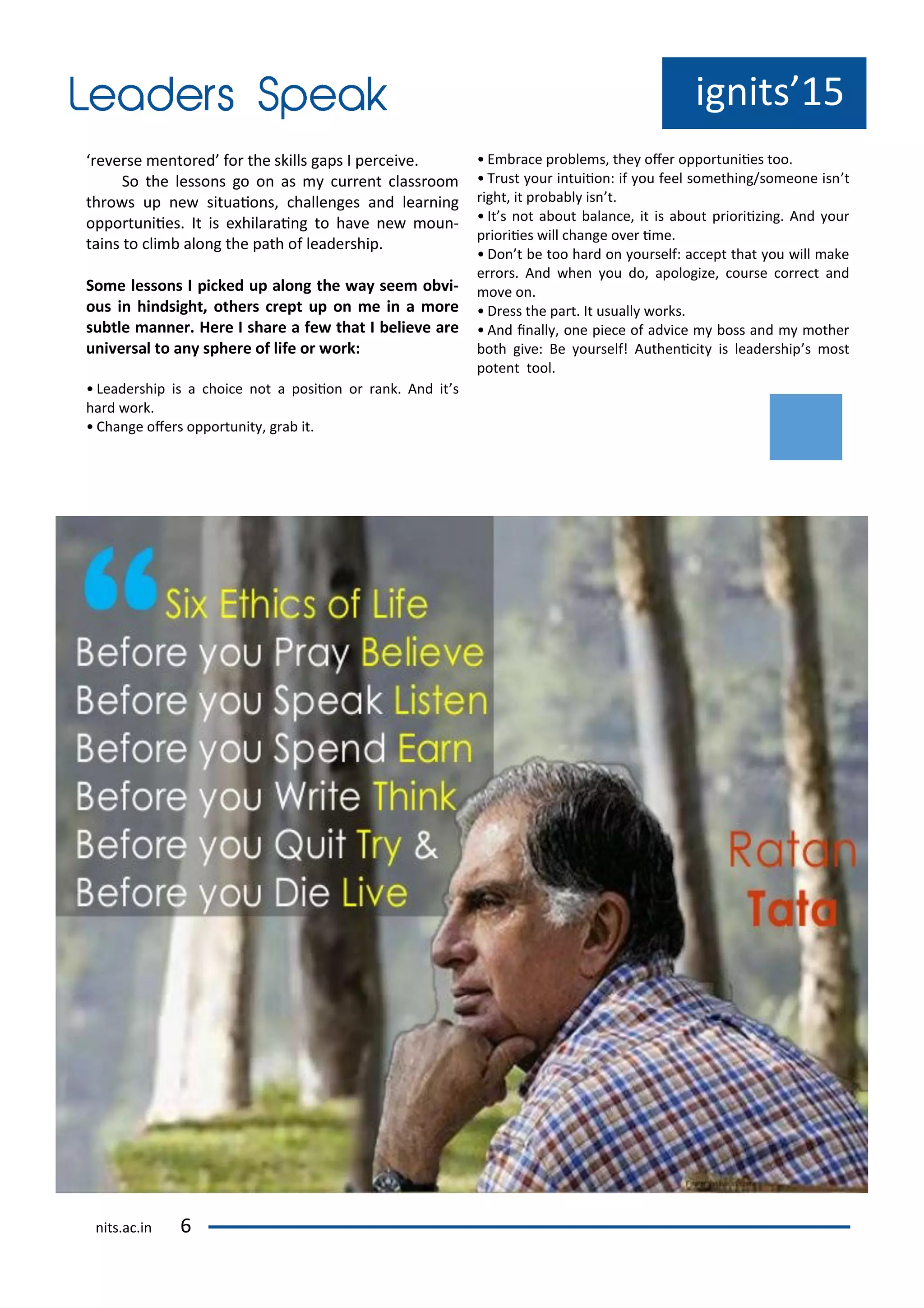 e e se e to ed fo the skills gaps I pe ei e.
So the lesso s go o as u e t lass oo
th o s up e situaio s, halle ges a d lea i g
oppo tu iies. It is e hila ai g to ha e e ou -
tai s to li alo g the path of leade ship.
So e lesso s I pi ked up alo g the ay see o i-
ous i hi dsight, others rept up o e i a ore
su tle a er. Here I share a fe that I elie e are
u i ersal to a y sphere of life or ork:
• Leade ship is a hoi e ot a posiio o a k. A d it s
ha d o k.
• Cha ge ofe s oppo tu it , g a it.
• E a e p o le s, the ofe oppo tu iies too.
• T ust ou i tuiio : if ou feel so ethi g/so eo e is t
ight, it p o a l is t.
• It s ot a out ala e, it is a out p io iizi g. A d ou
p io iies ill ha ge o e i e.
• Do t e too ha d o ou self: a ept that ou ill ake
e o s. A d he ou do, apologize, ou se o e t a d
o e o .
• D ess the pa t. It usuall o ks.
• A d i all , o e pie e of ad i e oss a d othe
oth gi e: Be ou self! Authe i it is leade ship s ost
pote t tool.
ig its 15
its.a .i
 