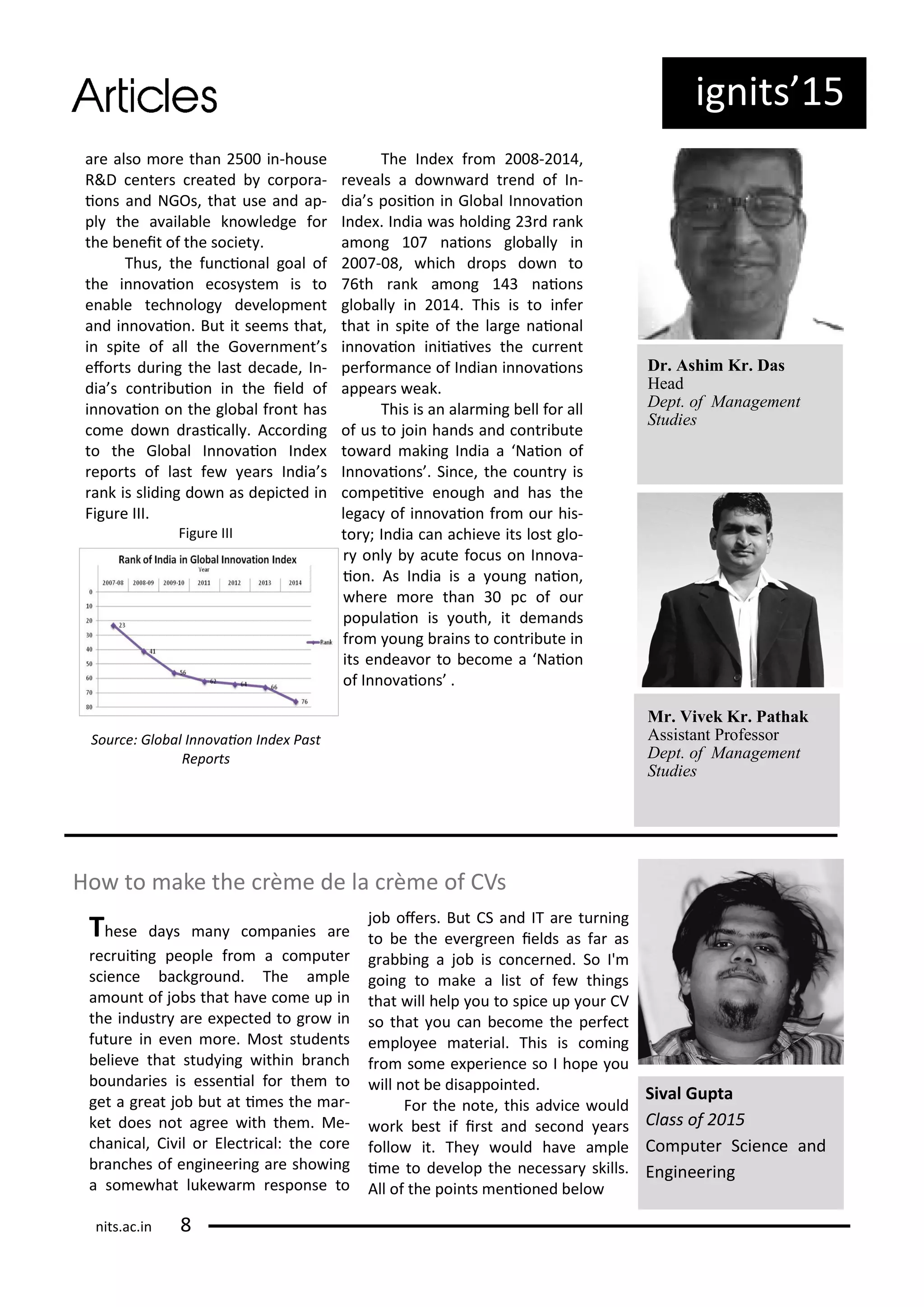 ig its 5
a e also o e tha 5 i -house
R&D e te s eated o po a-
io s a d NGOs, that use a d ap-
pl the a aila le k o ledge fo
the e eit of the so iet .
Thus, the fu io al goal of
the i o aio e os ste is to
e a le te h olog de elop e t
a d i o aio . But it see s that,
i spite of all the Go e e t s
efo ts du i g the last de ade, I -
dia s o t i uio i the ield of
i o aio o the glo al f o t has
o e do d asi all . A o di g
to the Glo al I o aio I de
epo ts of last fe ea s I dia s
a k is slidi g do as depi ted i
Figu e III.
Figu e III
Sou e: Glo al I o aio I de Past
Repo ts
The I de f o - ,
e eals a do a d t e d of I -
dia s posiio i Glo al I o aio
I de . I dia as holdi g d a k
a o g aio s glo all i
- , hi h d ops do to
th a k a o g aio s
glo all i . This is to i fe
that i spite of the la ge aio al
i o aio i iiai es the u e t
pe fo a e of I dia i o aio s
appea s eak.
This is a ala i g ell fo all
of us to joi ha ds a d o t i ute
to a d aki g I dia a Naio of
I o aio s . Si e, the ou t is
o peii e e ough a d has the
lega of i o aio f o ou his-
to ; I dia a a hie e its lost glo-
o l a ute fo us o I o a-
io . As I dia is a ou g aio ,
he e o e tha p of ou
populaio is outh, it de a ds
f o ou g ai s to o t i ute i
its e dea o to e o e a Naio
of I o aio s .
Dr. Ashim Kr. Das
Head
Dept. of Management
Studies
Mr. Vivek Kr. Pathak
Assistant Professor
Dept. of Management
Studies
Ho to ake the e de la e of CVs
Si al Gupta
Class of
Co pute S ie e a d
E gi ee i g
These da s a o pa ies a e
e uii g people f o a o pute
s ie e a kg ou d. The a ple
a ou t of jo s that ha e o e up i
the i dust a e e pe ted to g o i
futu e i e e o e. Most stude ts
elie e that stud i g ithi a h
ou da ies is esse ial fo the to
get a g eat jo ut at i es the a -
ket does ot ag ee ith the . Me-
ha i al, Ci il o Ele t i al: the o e
a hes of e gi ee i g a e sho i g
a so e hat luke a espo se to
jo ofe s. But CS a d IT a e tu i g
to e the e e g ee ields as fa as
g a i g a jo is o e ed. So I'
goi g to ake a list of fe thi gs
that ill help ou to spi e up ou CV
so that ou a e o e the pe fe t
e plo ee ate ial. This is o i g
f o so e e pe ie e so I hope ou
ill ot e disappoi ted.
Fo the ote, this ad i e ould
o k est if i st a d se o d ea s
follo it. The ould ha e a ple
i e to de elop the e essa skills.
All of the poi ts e io ed elo
its.a .i
 