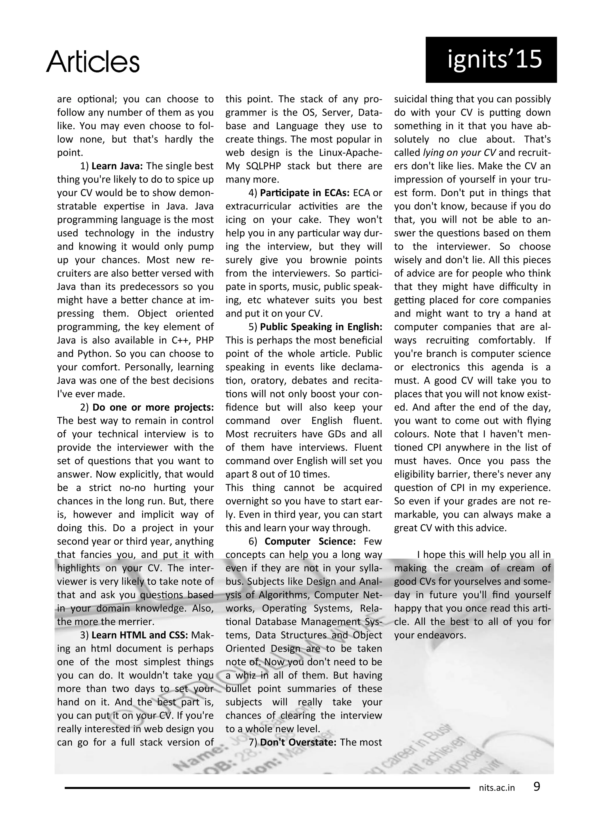 ig its 5
a e opio al; ou a hoose to
follo a u e of the as ou
like. You a e e hoose to fol-
lo o e, ut that's ha dl the
poi t.
) Lea Ja a: The si gle est
thi g ou' e likel to do to spi e up
ou CV ould e to sho de o -
st ata le e pe ise i Ja a. Ja a
p og a i g la guage is the ost
used te h olog i the i dust
a d k o i g it ould o l pu p
up ou ha es. Most e e-
uite s a e also ete e sed ith
Ja a tha its p ede esso s so ou
ight ha e a ete ha e at i -
p essi g the . O je t o ie ted
p og a i g, the ke ele e t of
Ja a is also a aila le i C++, PHP
a d P tho . So ou a hoose to
ou o fo t. Pe so all , lea i g
Ja a as o e of the est de isio s
I' e e e ade.
) Do o e o o e p oje ts:
The est a to e ai i o t ol
of ou te h i al i te ie is to
p o ide the i te ie e ith the
set of uesio s that ou a t to
a s e . No e pli itl , that ould
e a st i t o- o hu i g ou
ha es i the lo g u . But, the e
is, ho e e a d i pli it a of
doi g this. Do a p oje t i ou
se o d ea o thi d ea , a thi g
that fa ies ou, a d put it ith
highlights o ou CV. The i te -
ie e is e likel to take ote of
that a d ask ou uesio s ased
i ou do ai k o ledge. Also,
the o e the e ie .
) Lea HTML a d CSS: Mak-
i g a ht l do u e t is pe haps
o e of the ost si plest thi gs
ou a do. It ould 't take ou
o e tha t o da s to set ou
ha d o it. A d the est pa t is,
ou a put it o ou CV. If ou' e
eall i te ested i e desig ou
a go fo a full sta k e sio of
this poi t. The sta k of a p o-
g a e is the OS, Se e , Data-
ase a d La guage the use to
eate thi gs. The ost popula i
e desig is the Li u -Apa he-
M SQLPHP sta k ut the e a e
a o e.
) Pa i ipate i ECAs: ECA o
e t a u i ula a i iies a e the
i i g o ou ake. The o 't
help ou i a pa i ula a du -
i g the i te ie , ut the ill
su el gi e ou o ie poi ts
f o the i te ie e s. So pa i i-
pate i spo ts, usi , pu li speak-
i g, et hate e suits ou est
a d put it o ou CV.
5) Pu li Speaki g i E glish:
This is pe haps the ost e ei ial
poi t of the hole a i le. Pu li
speaki g i e e ts like de la a-
io , o ato , de ates a d e ita-
io s ill ot o l oost ou o -
ide e ut ill also keep ou
o a d o e E glish lue t.
Most e uite s ha e GDs a d all
of the ha e i te ie s. Flue t
o a d o e E glish ill set ou
apa t out of i es.
This thi g a ot e a ui ed
o e ight so ou ha e to sta t ea -
l . E e i thi d ea , ou a sta t
this a d lea ou a th ough.
) Co pute S ie e: Fe
o epts a help ou a lo g a
e e if the a e ot i ou s lla-
us. Su je ts like Desig a d A al-
sis of Algo ith s, Co pute Net-
o ks, Ope ai g S ste s, Rela-
io al Data ase Ma age e t S s-
te s, Data St u tu es a d O je t
O ie ted Desig a e to e take
ote of. No ou do 't eed to e
a hiz i all of the . But ha i g
ullet poi t su a ies of these
su je ts ill eall take ou
ha es of lea i g the i te ie
to a hole e le el.
) Do 't O e state: The ost
sui idal thi g that ou a possi l
do ith ou CV is pui g do
so ethi g i it that ou ha e a -
solutel o lue a out. That's
alled l i g o ou CV a d e uit-
e s do 't like lies. Make the CV a
i p essio of ou self i ou t u-
est fo . Do 't put i thi gs that
ou do 't k o , e ause if ou do
that, ou ill ot e a le to a -
s e the uesio s ased o the
to the i te ie e . So hoose
isel a d do 't lie. All this pie es
of ad i e a e fo people ho thi k
that the ight ha e dii ult i
gei g pla ed fo o e o pa ies
a d ight a t to t a ha d at
o pute o pa ies that a e al-
a s e uii g o fo ta l . If
ou' e a h is o pute s ie e
o ele t o i s this age da is a
ust. A good CV ill take ou to
pla es that ou ill ot k o e ist-
ed. A d ate the e d of the da ,
ou a t to o e out ith l i g
olou s. Note that I ha e 't e -
io ed CPI a he e i the list of
ust ha es. O e ou pass the
eligi ilit a ie , the e's e e a
uesio of CPI i e pe ie e.
So e e if ou g ades a e ot e-
a ka le, ou a al a s ake a
g eat CV ith this ad i e.
I hope this ill help ou all i
aki g the ea of ea of
good CVs fo ou sel es a d so e-
da i futu e ou'll i d ou self
happ that ou o e ead this a i-
le. All the est to all of ou fo
ou e dea o s.
its.a .i 9
 