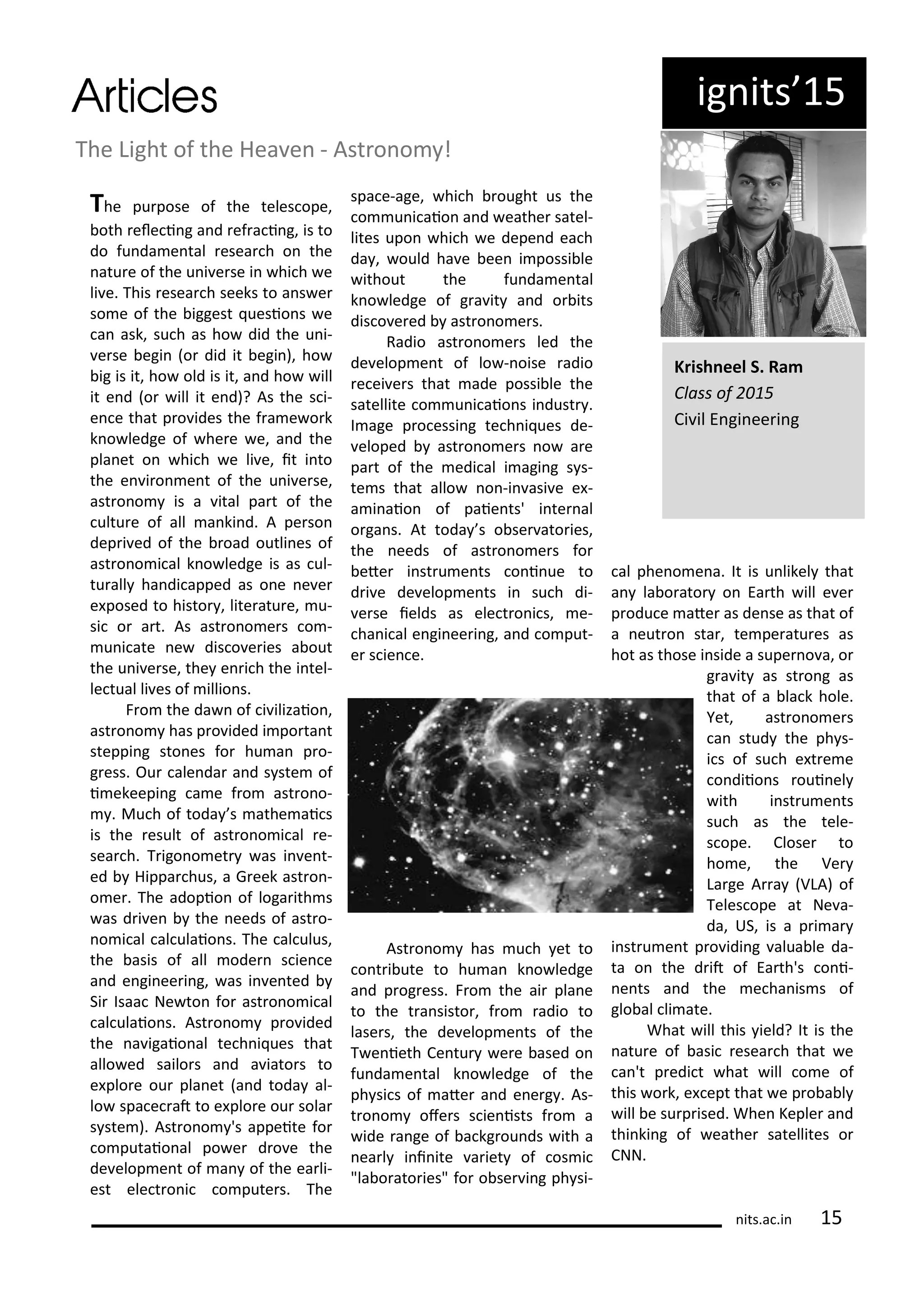 ig its 5
The Light of the Hea e - Ast o o !
The pu pose of the teles ope,
oth ele i g a d ef a i g, is to
do fu da e tal esea h o the
atu e of the u i e se i hi h e
li e. This esea h seeks to a s e
so e of the iggest uesio s e
a ask, su h as ho did the u i-
e se egi o did it egi ), ho
ig is it, ho old is it, a d ho ill
it e d o ill it e d)? As the s i-
e e that p o ides the f a e o k
k o ledge of he e e, a d the
pla et o hi h e li e, it i to
the e i o e t of the u i e se,
ast o o is a ital pa t of the
ultu e of all a ki d. A pe so
dep i ed of the oad outli es of
ast o o i al k o ledge is as ul-
tu all ha di apped as o e e e
e posed to histo , lite atu e, u-
si o a t. As ast o o e s o -
u i ate e dis o e ies a out
the u i e se, the e i h the i tel-
le tual li es of illio s.
F o the da of i ilizaio ,
ast o o has p o ided i po ta t
steppi g sto es fo hu a p o-
g ess. Ou ale da a d s ste of
i ekeepi g a e f o ast o o-
. Mu h of toda s athe ai s
is the esult of ast o o i al e-
sea h. T igo o et as i e t-
ed Hippa hus, a G eek ast o -
o e . The adopio of loga ith s
as d i e the eeds of ast o-
o i al al ulaio s. The al ulus,
the asis of all ode s ie e
a d e gi ee i g, as i e ted
Si Isaa Ne to fo ast o o i al
al ulaio s. Ast o o p o ided
the a igaio al te h i ues that
allo ed sailo s a d a iato s to
e plo e ou pla et a d toda al-
lo spa e at to e plo e ou sola
s ste ). Ast o o 's appeite fo
o putaio al po e d o e the
de elop e t of a of the ea li-
est ele t o i o pute s. The
spa e-age, hi h ought us the
o u i aio a d eathe satel-
lites upo hi h e depe d ea h
da , ould ha e ee i possi le
ithout the fu da e tal
k o ledge of g a it a d o its
dis o e ed ast o o e s.
Radio ast o o e s led the
de elop e t of lo - oise adio
e ei e s that ade possi le the
satellite o u i aio s i dust .
I age p o essi g te h i ues de-
eloped ast o o e s o a e
pa t of the edi al i agi g s s-
te s that allo o -i asi e e -
a i aio of paie ts' i te al
o ga s. At toda s o se ato ies,
the eeds of ast o o e s fo
ete i st u e ts o i ue to
d i e de elop e ts i su h di-
e se ields as ele t o i s, e-
ha i al e gi ee i g, a d o put-
e s ie e.
Ast o o has u h et to
o t i ute to hu a k o ledge
a d p og ess. F o the ai pla e
to the t a sisto , f o adio to
lase s, the de elop e ts of the
T e ieth Ce tu e e ased o
fu da e tal k o ledge of the
ph si s of ate a d e e g . As-
t o o ofe s s ie ists f o a
ide a ge of a kg ou ds ith a
ea l i i ite a iet of os i
"la o ato ies" fo o se i g ph si-
al phe o e a. It is u likel that
a la o ato o Ea th ill e e
p odu e ate as de se as that of
a eut o sta , te pe atu es as
hot as those i side a supe o a, o
g a it as st o g as
that of a la k hole.
Yet, ast o o e s
a stud the ph s-
i s of su h e t e e
o diio s oui el
ith i st u e ts
su h as the tele-
s ope. Close to
ho e, the Ve
La ge A a VLA) of
Teles ope at Ne a-
da, US, is a p i a
i st u e t p o idi g alua le da-
ta o the d it of Ea th's o i-
e ts a d the e ha is s of
glo al li ate.
What ill this ield? It is the
atu e of asi esea h that e
a 't p edi t hat ill o e of
this o k, e ept that e p o a l
ill e su p ised. Whe Keple a d
thi ki g of eathe satellites o
CNN.
K ish eel S. Ra
Class of
Ci il E gi ee i g
its.a .i 5
 