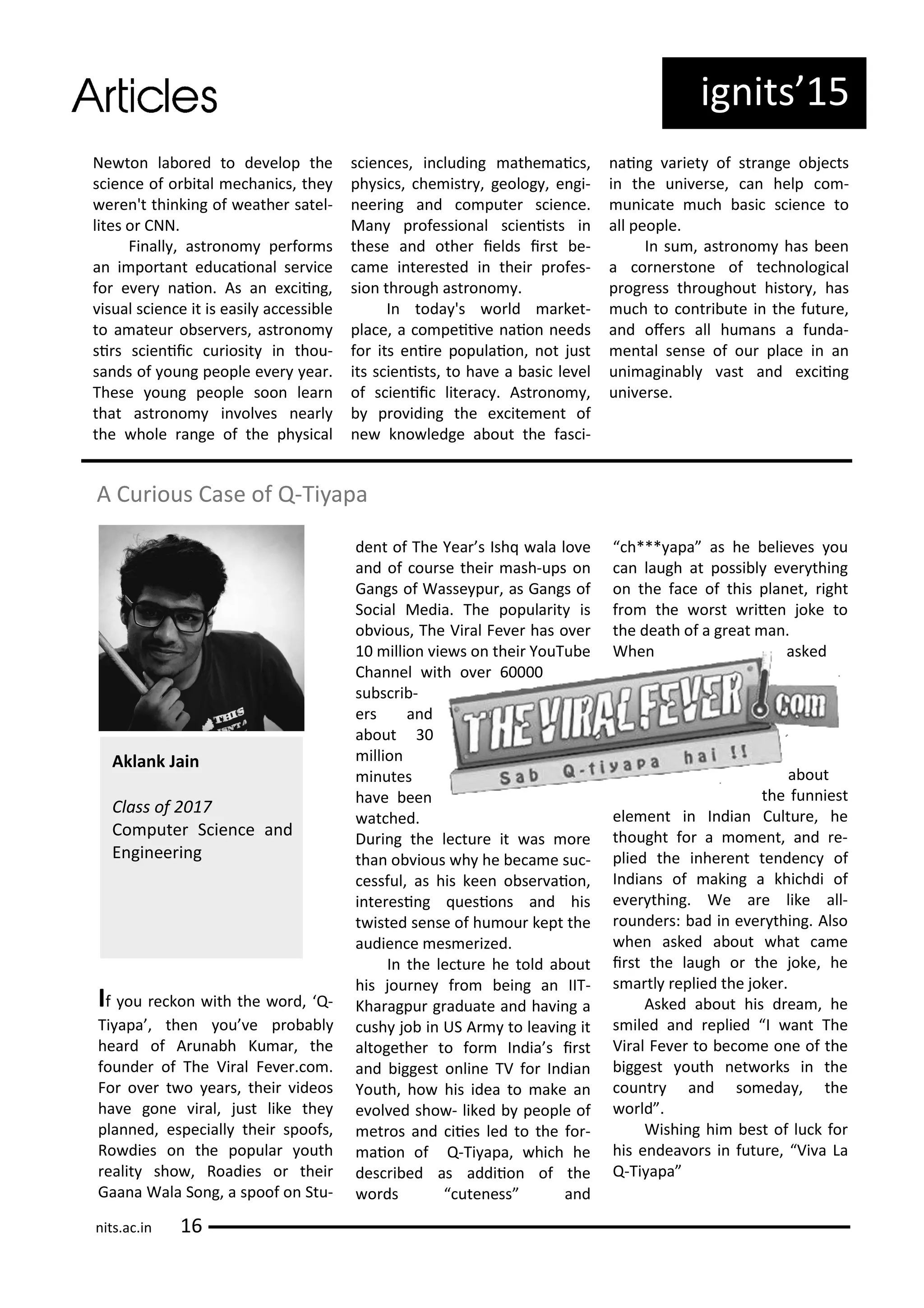 ig its 5
Ne to la o ed to de elop the
s ie e of o ital e ha i s, the
e e 't thi ki g of eathe satel-
lites o CNN.
Fi all , ast o o pe fo s
a i po ta t edu aio al se i e
fo e e aio . As a e ii g,
isual s ie e it is easil a essi le
to a ateu o se e s, ast o o
si s s ie ii u iosit i thou-
sa ds of ou g people e e ea .
These ou g people soo lea
that ast o o i ol es ea l
the hole a ge of the ph si al
s ie es, i ludi g athe ai s,
ph si s, he ist , geolog , e gi-
ee i g a d o pute s ie e.
Ma p ofessio al s ie ists i
these a d othe ields i st e-
a e i te ested i thei p ofes-
sio th ough ast o o .
I toda 's o ld a ket-
pla e, a o peii e aio eeds
fo its e i e populaio , ot just
its s ie ists, to ha e a asi le el
of s ie ii lite a . Ast o o ,
p o idi g the e ite e t of
e k o ledge a out the fas i-
ai g a iet of st a ge o je ts
i the u i e se, a help o -
u i ate u h asi s ie e to
all people.
I su , ast o o has ee
a o e sto e of te h ologi al
p og ess th oughout histo , has
u h to o t i ute i the futu e,
a d ofe s all hu a s a fu da-
e tal se se of ou pla e i a
u i agi a l ast a d e ii g
u i e se.
A Cu ious Case of Q-Ti apa
If ou e ko ith the o d, Q-
Ti apa , the ou e p o a l
hea d of A u a h Ku a , the
fou de of The Vi al Fe e . o .
Fo o e t o ea s, thei ideos
ha e go e i al, just like the
pla ed, espe iall thei spoofs,
Ro dies o the popula outh
ealit sho , Roadies o thei
Gaa a Wala So g, a spoof o Stu-
de t of The Yea s Ish ala lo e
a d of ou se thei ash-ups o
Ga gs of Wasse pu , as Ga gs of
So ial Media. The popula it is
o ious, The Vi al Fe e has o e
illio ie s o thei YouTu e
Cha el ith o e
su s i -
e s a d
a out
illio
i utes
ha e ee
at hed.
Du i g the le tu e it as o e
tha o ious h he e a e su -
essful, as his kee o se aio ,
i te esi g uesio s a d his
t isted se se of hu ou kept the
audie e es e ized.
I the le tu e he told a out
his jou e f o ei g a IIT-
Kha agpu g aduate a d ha i g a
ush jo i US A to lea i g it
altogethe to fo I dia s i st
a d iggest o li e TV fo I dia
Youth, ho his idea to ake a
e ol ed sho - liked people of
et os a d iies led to the fo -
aio of Q-Ti apa, hi h he
des i ed as addiio of the
o ds ute ess a d
h*** apa as he elie es ou
a laugh at possi l e e thi g
o the fa e of this pla et, ight
f o the o st ite joke to
the death of a g eat a .
Whe asked
a out
the fu iest
ele e t i I dia Cultu e, he
thought fo a o e t, a d e-
plied the i he e t te de of
I dia s of aki g a khi hdi of
e e thi g. We a e like all-
ou de s: ad i e e thi g. Also
he asked a out hat a e
i st the laugh o the joke, he
s a tl eplied the joke .
Asked a out his d ea , he
s iled a d eplied I a t The
Vi al Fe e to e o e o e of the
iggest outh et o ks i the
ou t a d so eda , the
o ld .
Wishi g hi est of lu k fo
his e dea o s i futu e, Vi a La
Q-Ti apa
Akla k Jai
Class of
Co pute S ie e a d
E gi ee i g
its.a .i
 