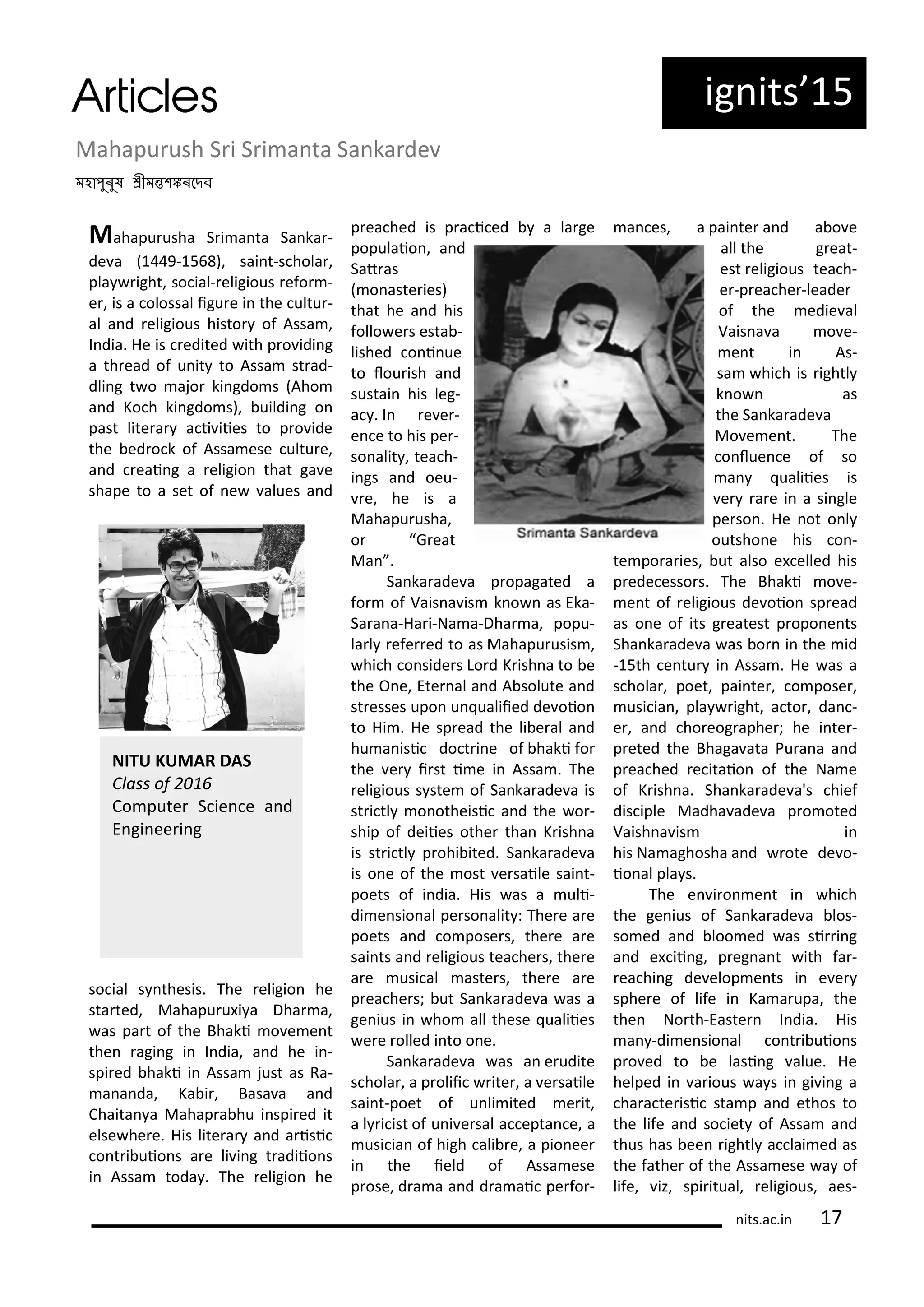ig its 5
Mahapu ush S i S i a ta Sa ka de
মহাপুৰু ীমত কৰদেব
Mahapu usha S i a ta Sa ka -
de a 9- 5 ), sai t-s hola ,
pla ight, so ial- eligious efo -
e , is a olossal igu e i the ultu -
al a d eligious histo of Assa ,
I dia. He is edited ith p o idi g
a th ead of u it to Assa st ad-
dli g t o ajo ki gdo s Aho
a d Ko h ki gdo s), uildi g o
past lite a a i iies to p o ide
the ed o k of Assa ese ultu e,
a d eai g a eligio that ga e
shape to a set of e alues a d
so ial s thesis. The eligio he
sta ted, Mahapu u i a Dha a,
as pa t of the Bhaki o e e t
the agi g i I dia, a d he i -
spi ed haki i Assa just as Ra-
a a da, Ka i , Basa a a d
Chaita a Mahap a hu i spi ed it
else he e. His lite a a d a isi
o t i uio s a e li i g t adiio s
i Assa toda . The eligio he
p ea hed is p a i ed a la ge
populaio , a d
Sat as
o aste ies)
that he a d his
follo e s esta -
lished o i ue
to lou ish a d
sustai his leg-
a . I e e -
e e to his pe -
so alit , tea h-
i gs a d oeu-
e, he is a
Mahapu usha,
o G eat
Ma .
Sa ka ade a p opagated a
fo of Vais a is k o as Eka-
Sa a a-Ha i-Na a-Dha a, popu-
la l efe ed to as Mahapu usis ,
hi h o side s Lo d K ish a to e
the O e, Ete al a d A solute a d
st esses upo u ualiied de oio
to Hi . He sp ead the li e al a d
hu a isi do t i e of haki fo
the e i st i e i Assa . The
eligious s ste of Sa ka ade a is
st i tl o otheisi a d the o -
ship of deiies othe tha K ish a
is st i tl p ohi ited. Sa ka ade a
is o e of the ost e saile sai t-
poets of i dia. His as a uli-
di e sio al pe so alit : The e a e
poets a d o pose s, the e a e
sai ts a d eligious tea he s, the e
a e usi al aste s, the e a e
p ea he s; ut Sa ka ade a as a
ge ius i ho all these ualiies
e e olled i to o e.
Sa ka ade a as a e udite
s hola , a p olii ite , a e saile
sai t-poet of u li ited e it,
a l i ist of u i e sal a epta e, a
usi ia of high ali e, a pio ee
i the ield of Assa ese
p ose, d a a a d d a ai pe fo -
a es, a pai te a d a o e
all the g eat-
est eligious tea h-
e -p ea he -leade
of the edie al
Vais a a o e-
e t i As-
sa hi h is ightl
k o as
the Sa ka ade a
Mo e e t. The
o lue e of so
a ualiies is
e a e i a si gle
pe so . He ot o l
outsho e his o -
te po a ies, ut also e elled his
p ede esso s. The Bhaki o e-
e t of eligious de oio sp ead
as o e of its g eatest p opo e ts
Sha ka ade a as o i the id
- 5th e tu i Assa . He as a
s hola , poet, pai te , o pose ,
usi ia , pla ight, a to , da -
e , a d ho eog aphe ; he i te -
p eted the Bhaga ata Pu a a a d
p ea hed e itaio of the Na e
of K ish a. Sha ka ade a's hief
dis iple Madha ade a p o oted
Vaish a is i
his Na aghosha a d ote de o-
io al pla s.
The e i o e t i hi h
the ge ius of Sa ka ade a los-
so ed a d loo ed as si i g
a d e ii g, p eg a t ith fa -
ea hi g de elop e ts i e e
sphe e of life i Ka a upa, the
the No th-Easte I dia. His
a -di e sio al o t i uio s
p o ed to e lasi g alue. He
helped i a ious a s i gi i g a
ha a te isi sta p a d ethos to
the life a d so iet of Assa a d
thus has ee ightl a lai ed as
the fathe of the Assa ese a of
life, iz, spi itual, eligious, aes-
NITU KUMAR DAS
Class of
Co pute S ie e a d
E gi ee i g
its.a .i
 