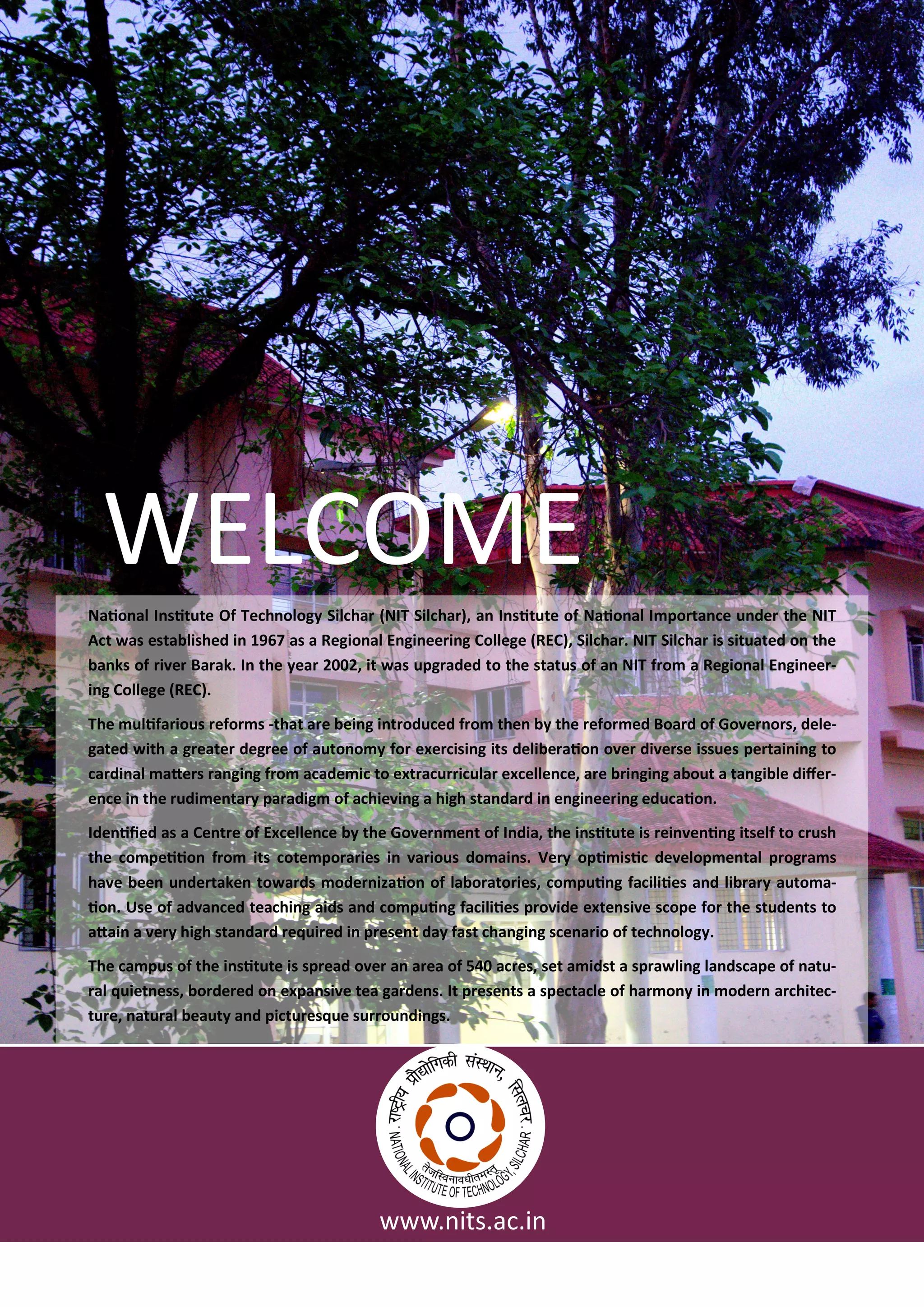 Naio al I situte Of Te h olog Sil ha NIT Sil ha , a I situte of Naio al I po ta e u de the NIT
A t as esta lished i as a Regio al E gi ee i g College REC , Sil ha . NIT Sil ha is situated o the
a ks of i e Ba ak. I the ea , it as upg aded to the status of a NIT f o a Regio al E gi ee -
i g College REC .
The ulifa ious efo s -that a e ei g i t odu ed f o the the efo ed Boa d of Go e o s, dele-
gated ith a g eate deg ee of auto o fo e e isi g its deli e aio o e di e se issues pe tai i g to
a di al ate s a gi g f o a ade i to e t a u i ula e elle e, a e i gi g a out a ta gi le dife -
e e i the udi e ta pa adig of a hie i g a high sta da d i e gi ee i g edu aio .
Ide iied as a Ce t e of E elle e the Go e e t of I dia, the i situte is ei e i g itself to ush
the o peiio f o its ote po a ies i a ious do ai s. Ve opi isi de elop e tal p og a s
ha e ee u de take to a ds ode izaio of la o ato ies, o pui g fa iliies a d li a auto a-
io . Use of ad a ed tea hi g aids a d o pui g fa iliies p o ide e te si e s ope fo the stude ts to
atai a e high sta da d e ui ed i p ese t da fast ha gi g s e a io of te h olog .
The a pus of the i situte is sp ead o e a a ea of a es, set a idst a sp a li g la ds ape of atu-
al uiet ess, o de ed o e pa si e tea ga de s. It p ese ts a spe ta le of ha o i ode a hite -
tu e, atu al eaut a d pi tu es ue su ou di gs.
WELCOME
. its.a .i
 