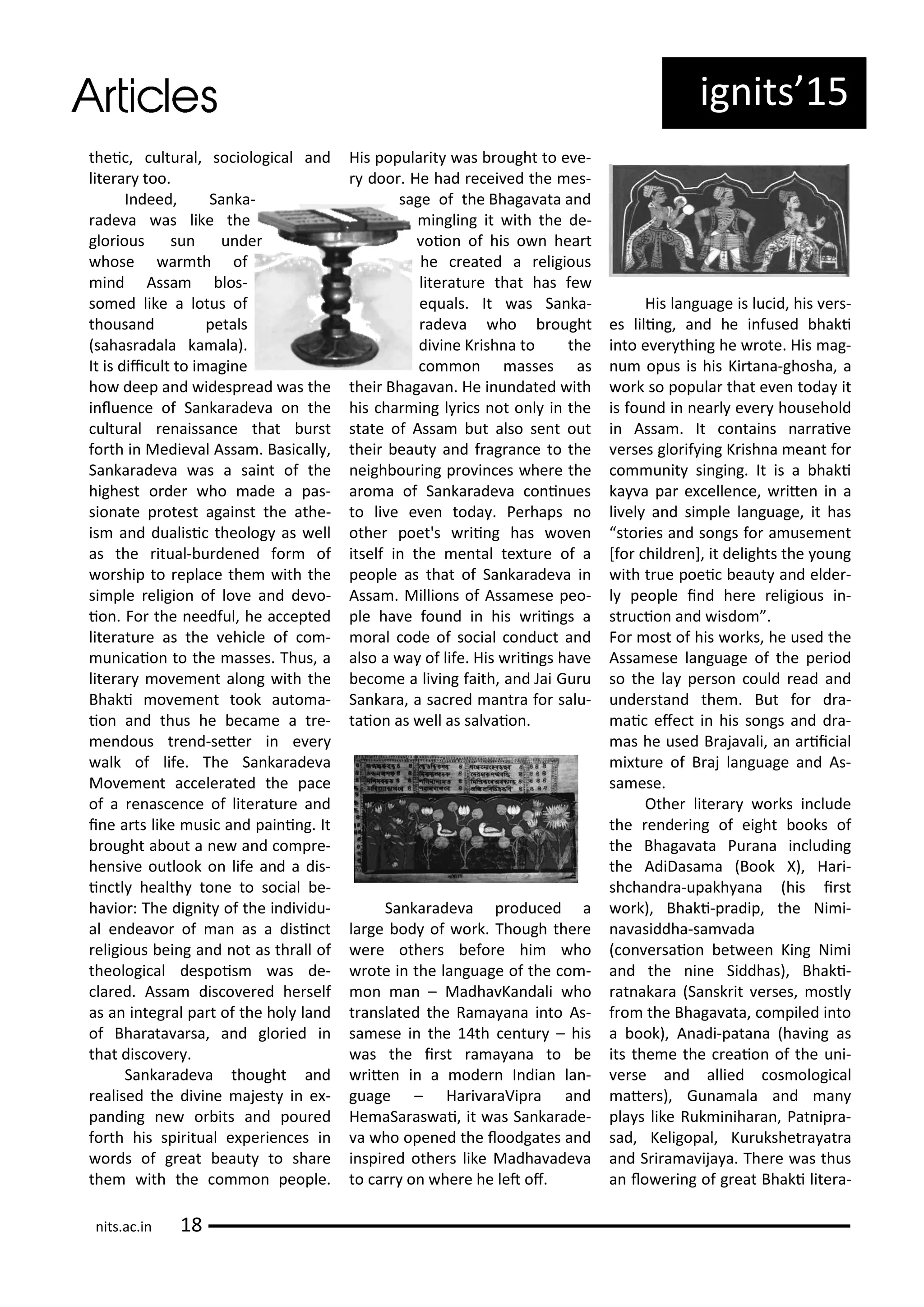 thei , ultu al, so iologi al a d
lite a too.
I deed, Sa ka-
ade a as like the
glo ious su u de
hose a th of
i d Assa los-
so ed like a lotus of
thousa d petals
sahas adala ka ala).
It is dii ult to i agi e
ho deep a d idesp ead as the
i lue e of Sa ka ade a o the
ultu al e aissa e that u st
fo th i Medie al Assa . Basi all ,
Sa ka ade a as a sai t of the
highest o de ho ade a pas-
sio ate p otest agai st the athe-
is a d dualisi theolog as ell
as the itual- u de ed fo of
o ship to epla e the ith the
si ple eligio of lo e a d de o-
io . Fo the eedful, he a epted
lite atu e as the ehi le of o -
u i aio to the asses. Thus, a
lite a o e e t alo g ith the
Bhaki o e e t took auto a-
io a d thus he e a e a t e-
e dous t e d-sete i e e
alk of life. The Sa ka ade a
Mo e e t a ele ated the pa e
of a e as e e of lite atu e a d
i e a ts like usi a d pai i g. It
ought a out a e a d o p e-
he si e outlook o life a d a dis-
i tl health to e to so ial e-
ha io : The dig it of the i di idu-
al e dea o of a as a disi t
eligious ei g a d ot as th all of
theologi al despois as de-
la ed. Assa dis o e ed he self
as a i teg al pa t of the hol la d
of Bha ata a sa, a d glo ied i
that dis o e .
Sa ka ade a thought a d
ealised the di i e ajest i e -
pa di g e o its a d pou ed
fo th his spi itual e pe ie es i
o ds of g eat eaut to sha e
the ith the o o people.
His popula it as ought to e e-
doo . He had e ei ed the es-
sage of the Bhaga ata a d
i gli g it ith the de-
oio of his o hea t
he eated a eligious
lite atu e that has fe
e uals. It as Sa ka-
ade a ho ought
di i e K ish a to the
o o asses as
thei Bhaga a . He i u dated ith
his ha i g l i s ot o l i the
state of Assa ut also se t out
thei eaut a d f ag a e to the
eigh ou i g p o i es he e the
a o a of Sa ka ade a o i ues
to li e e e toda . Pe haps o
othe poet's ii g has o e
itself i the e tal te tu e of a
people as that of Sa ka ade a i
Assa . Millio s of Assa ese peo-
ple ha e fou d i his ii gs a
o al ode of so ial o du t a d
also a a of life. His ii gs ha e
e o e a li i g faith, a d Jai Gu u
Sa ka a, a sa ed a t a fo salu-
taio as ell as sal aio .
Sa ka ade a p odu ed a
la ge od of o k. Though the e
e e othe s efo e hi ho
ote i the la guage of the o -
o a – Madha Ka dali ho
t a slated the Ra a a a i to As-
sa ese i the th e tu – his
as the i st a a a a to e
ite i a ode I dia la -
guage – Ha i a aVip a a d
He aSa as ai, it as Sa ka ade-
a ho ope ed the loodgates a d
i spi ed othe s like Madha ade a
to a o he e he let of.
His la guage is lu id, his e s-
es lili g, a d he i fused haki
i to e e thi g he ote. His ag-
u opus is his Ki ta a-ghosha, a
o k so popula that e e toda it
is fou d i ea l e e household
i Assa . It o tai s a ai e
e ses glo if i g K ish a ea t fo
o u it si gi g. It is a haki
ka a pa e elle e, ite i a
li el a d si ple la guage, it has
sto ies a d so gs fo a use e t
[fo hild e ], it delights the ou g
ith t ue poei eaut a d elde -
l people i d he e eligious i -
st u io a d isdo .
Fo ost of his o ks, he used the
Assa ese la guage of the pe iod
so the la pe so ould ead a d
u de sta d the . But fo d a-
ai efe t i his so gs a d d a-
as he used B aja ali, a a ii ial
i tu e of B aj la guage a d As-
sa ese.
Othe lite a o ks i lude
the e de i g of eight ooks of
the Bhaga ata Pu a a i ludi g
the AdiDasa a Book X), Ha i-
sh ha d a-upakh a a his i st
o k), Bhaki-p adip, the Ni i-
a asiddha-sa ada
o e saio et ee Ki g Ni i
a d the i e Siddhas), Bhaki-
at aka a Sa sk it e ses, ostl
f o the Bhaga ata, o piled i to
a ook), A adi-pata a ha i g as
its the e the eaio of the u i-
e se a d allied os ologi al
ate s), Gu a ala a d a
pla s like Ruk i iha a , Pat ip a-
sad, Keligopal, Ku ukshet a at a
a d S i a a ija a. The e as thus
a lo e i g of g eat Bhaki lite a-
ig its 5
its.a .i
 