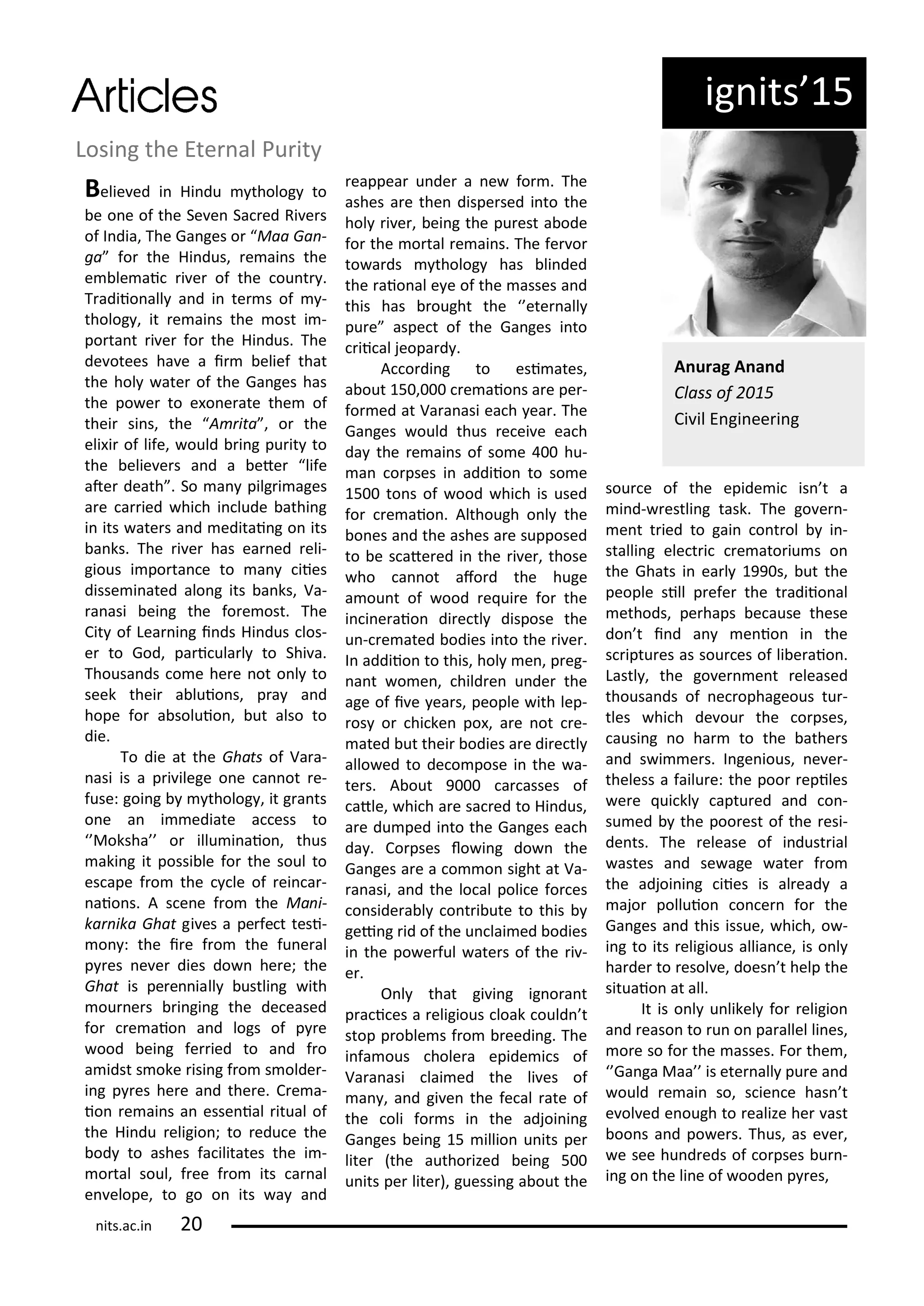 ig its 5
Losi g the Ete al Pu it
Belie ed i Hi du tholog to
e o e of the Se e Sa ed Ri e s
of I dia, The Ga ges o Maa Ga -
ga fo the Hi dus, e ai s the
e le ai i e of the ou t .
T adiio all a d i te s of -
tholog , it e ai s the ost i -
po ta t i e fo the Hi dus. The
de otees ha e a i elief that
the hol ate of the Ga ges has
the po e to e o e ate the of
thei si s, the A ita , o the
eli i of life, ould i g pu it to
the elie e s a d a ete life
ate death . So a pilg i ages
a e a ied hi h i lude athi g
i its ate s a d editai g o its
a ks. The i e has ea ed eli-
gious i po ta e to a iies
disse i ated alo g its a ks, Va-
a asi ei g the fo e ost. The
Cit of Lea i g i ds Hi dus los-
e to God, pa i ula l to Shi a.
Thousa ds o e he e ot o l to
seek thei a luio s, p a a d
hope fo a soluio , ut also to
die.
To die at the Ghats of Va a-
asi is a p i ilege o e a ot e-
fuse: goi g tholog , it g a ts
o e a i ediate a ess to
Moksha o illu i aio , thus
aki g it possi le fo the soul to
es ape f o the le of ei a -
aio s. A s e e f o the Ma i-
ka ika Ghat gi es a pe fe t tesi-
o : the i e f o the fu e al
p es e e dies do he e; the
Ghat is pe e iall ustli g ith
ou e s i gi g the de eased
fo e aio a d logs of p e
ood ei g fe ied to a d f o
a idst s oke isi g f o s olde -
i g p es he e a d the e. C e a-
io e ai s a esse ial itual of
the Hi du eligio ; to edu e the
od to ashes fa ilitates the i -
o tal soul, f ee f o its a al
e elope, to go o its a a d
eappea u de a e fo . The
ashes a e the dispe sed i to the
hol i e , ei g the pu est a ode
fo the o tal e ai s. The fe o
to a ds tholog has li ded
the aio al e e of the asses a d
this has ought the ete all
pu e aspe t of the Ga ges i to
ii al jeopa d .
A o di g to esi ates,
a out 5 , e aio s a e pe -
fo ed at Va a asi ea h ea . The
Ga ges ould thus e ei e ea h
da the e ai s of so e hu-
a o pses i addiio to so e
5 to s of ood hi h is used
fo e aio . Although o l the
o es a d the ashes a e supposed
to e s ate ed i the i e , those
ho a ot afo d the huge
a ou t of ood e ui e fo the
i i e aio di e tl dispose the
u - e ated odies i to the i e .
I addiio to this, hol e , p eg-
a t o e , hild e u de the
age of i e ea s, people ith lep-
os o hi ke po , a e ot e-
ated ut thei odies a e di e tl
allo ed to de o pose i the a-
te s. A out 9 a asses of
atle, hi h a e sa ed to Hi dus,
a e du ped i to the Ga ges ea h
da . Co pses lo i g do the
Ga ges a e a o o sight at Va-
a asi, a d the lo al poli e fo es
o side a l o t i ute to this
gei g id of the u lai ed odies
i the po e ful ate s of the i -
e .
O l that gi i g ig o a t
p a i es a eligious loak ould t
stop p o le s f o eedi g. The
i fa ous hole a epide i s of
Va a asi lai ed the li es of
a , a d gi e the fe al ate of
the oli fo s i the adjoi i g
Ga ges ei g 5 illio u its pe
lite the autho ized ei g 5
u its pe lite ), guessi g a out the
sou e of the epide i is t a
i d- estli g task. The go e -
e t t ied to gai o t ol i -
stalli g ele t i e ato iu s o
the Ghats i ea l 99 s, ut the
people sill p efe the t adiio al
ethods, pe haps e ause these
do t i d a e io i the
s iptu es as sou es of li e aio .
Lastl , the go e e t eleased
thousa ds of e ophageous tu -
tles hi h de ou the o pses,
ausi g o ha to the athe s
a d s i e s. I ge ious, e e -
theless a failu e: the poo epiles
e e ui kl aptu ed a d o -
su ed the poo est of the esi-
de ts. The elease of i dust ial
astes a d se age ate f o
the adjoi i g iies is al ead a
ajo polluio o e fo the
Ga ges a d this issue, hi h, o -
i g to its eligious allia e, is o l
ha de to esol e, does t help the
situaio at all.
It is o l u likel fo eligio
a d easo to u o pa allel li es,
o e so fo the asses. Fo the ,
Ga ga Maa is ete all pu e a d
ould e ai so, s ie e has t
e ol ed e ough to ealize he ast
oo s a d po e s. Thus, as e e ,
e see hu d eds of o pses u -
i g o the li e of oode p es,
A u ag A a d
Class of
Ci il E gi ee i g
its.a .i
 