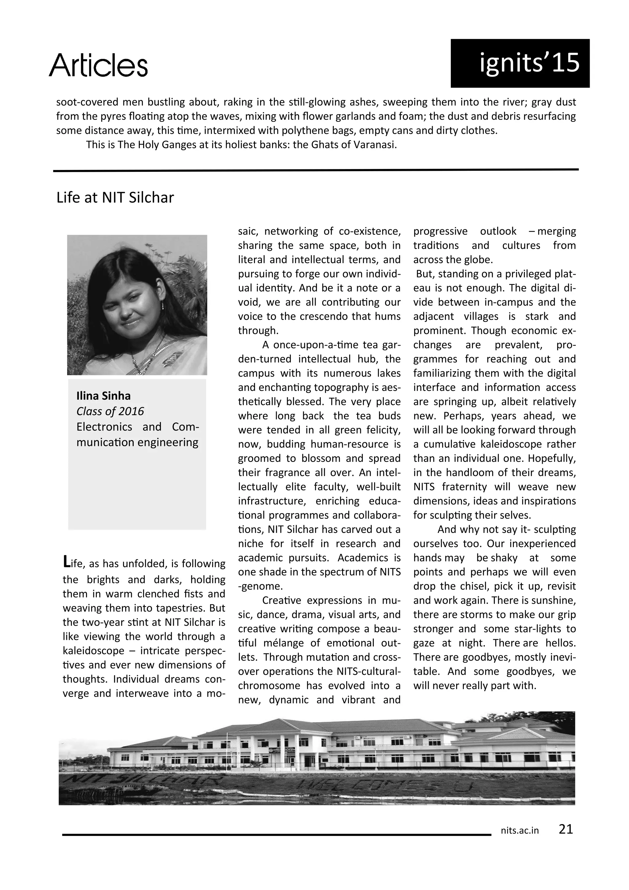 ig its 5
soot- o e ed e ustli g a out, aki g i the sill-glo i g ashes, s eepi g the i to the i e ; g a dust
f o the p es loai g atop the a es, i i g ith lo e ga la ds a d foa ; the dust a d de is esu fa i g
so e dista e a a , this i e, i te i ed ith pol the e ags, e pt a s a d di t lothes.
This is The Hol Ga ges at its holiest a ks: the Ghats of Va a asi.
Life at NIT Sil ha
Life, as has u folded, is follo i g
the ights a d da ks, holdi g
the i a le hed ists a d
ea i g the i to tapest ies. But
the t o- ea si t at NIT Sil ha is
like ie i g the o ld th ough a
kaleidos ope – i t i ate pe spe -
i es a d e e e di e sio s of
thoughts. I di idual d ea s o -
e ge a d i te ea e i to a o-
sai , et o ki g of o-e iste e,
sha i g the sa e spa e, oth i
lite al a d i telle tual te s, a d
pu sui g to fo ge ou o i di id-
ual ide it . A d e it a ote o a
oid, e a e all o t i ui g ou
oi e to the es e do that hu s
th ough.
A o e-upo -a-i e tea ga -
de -tu ed i telle tual hu , the
a pus ith its u e ous lakes
a d e ha i g topog aph is aes-
thei all lessed. The e pla e
he e lo g a k the tea uds
e e te ded i all g ee feli it ,
o , uddi g hu a - esou e is
g oo ed to losso a d sp ead
thei f ag a e all o e . A i tel-
le tuall elite fa ult , ell- uilt
i f ast u tu e, e i hi g edu a-
io al p og a es a d olla o a-
io s, NIT Sil ha has a ed out a
i he fo itself i esea h a d
a ade i pu suits. A ade i s is
o e shade i the spe t u of NITS
-ge o e.
C eai e e p essio s i u-
si , da e, d a a, isual a ts, a d
eai e ii g o pose a eau-
iful la ge of e oio al out-
lets. Th ough utaio a d oss-
o e ope aio s the NITS- ultu al-
h o oso e has e ol ed i to a
e , d a i a d i a t a d
p og essi e outlook – e gi g
t adiio s a d ultu es f o
a oss the glo e.
But, sta di g o a p i ileged plat-
eau is ot e ough. The digital di-
ide et ee i - a pus a d the
adja e t illages is sta k a d
p o i e t. Though e o o i e -
ha ges a e p e ale t, p o-
g a es fo ea hi g out a d
fa ilia izi g the ith the digital
i te fa e a d i fo aio a ess
a e sp i gi g up, al eit elai el
e . Pe haps, ea s ahead, e
ill all e looki g fo a d th ough
a u ulai e kaleidos ope athe
tha a i di idual o e. Hopefull ,
i the ha dloo of thei d ea s,
NITS f ate it ill ea e e
di e sio s, ideas a d i spi aio s
fo s ulpi g thei sel es.
A d h ot sa it- s ulpi g
ou sel es too. Ou i e pe ie ed
ha ds a e shak at so e
poi ts a d pe haps e ill e e
d op the hisel, pi k it up, e isit
a d o k agai . The e is su shi e,
the e a e sto s to ake ou g ip
st o ge a d so e sta -lights to
gaze at ight. The e a e hellos.
The e a e good es, ostl i e i-
ta le. A d so e good es, e
ill e e eall pa t ith.
Ili a Si ha
Class of
Ele t o i s a d Co -
u i aio e gi ee i g
its.a .i
 