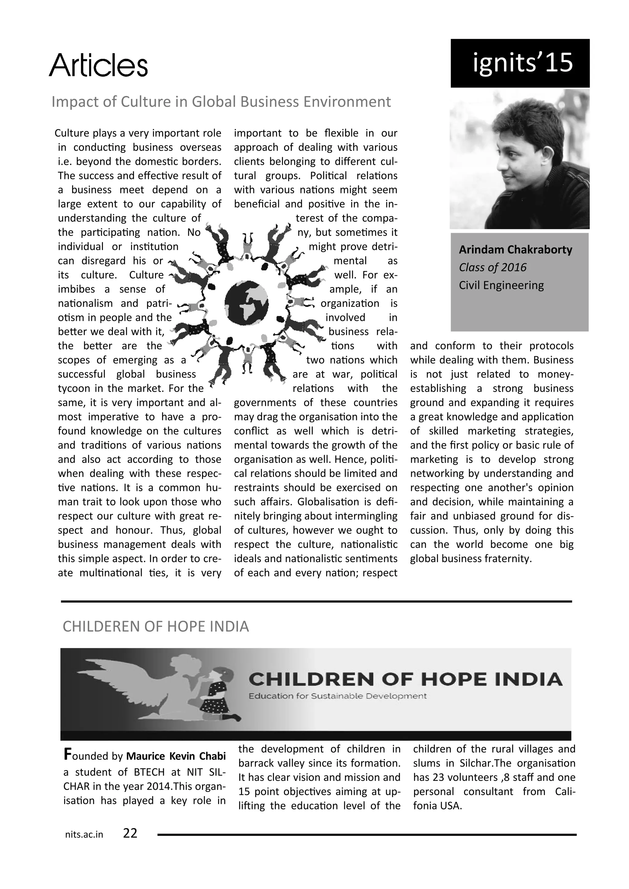ig its 5
I pa t of Cultu e i Glo al Busi ess E i o e t
Cultu e pla s a e i po ta t ole
i o du i g usi ess o e seas
i.e. e o d the do esi o de s.
The su ess a d efe i e esult of
a usi ess eet depe d o a
la ge e te t to ou apa ilit of
u de sta di g the ultu e of
the pa i ipai g aio . No
i di idual o i situio
a dis ega d his o
its ultu e. Cultu e
i i es a se se of
aio alis a d pat i-
ois i people a d the
ete e deal ith it,
the ete a e the
s opes of e e gi g as a
su essful glo al usi ess
t oo i the a ket. Fo the
sa e, it is e i po ta t a d al-
ost i pe ai e to ha e a p o-
fou d k o ledge o the ultu es
a d t adiio s of a ious aio s
a d also a t a o di g to those
he deali g ith these espe -
i e aio s. It is a o o hu-
a t ait to look upo those ho
espe t ou ultu e ith g eat e-
spe t a d ho ou . Thus, glo al
usi ess a age e t deals ith
this si ple aspe t. I o de to e-
ate uli aio al ies, it is e
i po ta t to e le i le i ou
app oa h of deali g ith a ious
lie ts elo gi g to dife e t ul-
tu al g oups. Polii al elaio s
ith a ious aio s ight see
e ei ial a d posii e i the i -
te est of the o pa-
, ut so ei es it
ight p o e det i-
e tal as
ell. Fo e -
a ple, if a
o ga izaio is
i ol ed i
usi ess ela-
io s ith
t o aio s hi h
a e at a , polii al
elaio s ith the
go e e ts of these ou t ies
a d ag the o ga isaio i to the
o li t as ell hi h is det i-
e tal to a ds the g o th of the
o ga isaio as ell. He e, polii-
al elaio s should e li ited a d
est ai ts should e e e ised o
su h afai s. Glo alisaio is dei-
itel i gi g a out i te i gli g
of ultu es, ho e e e ought to
espe t the ultu e, aio alisi
ideals a d aio alisi se i e ts
of ea h a d e e aio ; espe t
a d o fo to thei p oto ols
hile deali g ith the . Busi ess
is ot just elated to o e -
esta lishi g a st o g usi ess
g ou d a d e pa di g it e ui es
a g eat k o ledge a d appli aio
of skilled a kei g st ategies,
a d the i st poli o asi ule of
a kei g is to de elop st o g
et o ki g u de sta di g a d
espe i g o e a othe 's opi io
a d de isio , hile ai tai i g a
fai a d u iased g ou d fo dis-
ussio . Thus, o l doi g this
a the o ld e o e o e ig
glo al usi ess f ate it .
A i da Chak a o ty
Class of
Ci il E gi ee i g
Fou ded Mau i e Ke i Cha i
a stude t of BTECH at NIT SIL-
CHAR i the ea .This o ga -
isaio has pla ed a ke ole i
the de elop e t of hild e i
a a k alle si e its fo aio .
It has lea isio a d issio a d
5 poi t o je i es ai i g at up-
liti g the edu aio le el of the
hild e of the u al illages a d
slu s i Sil ha .The o ga isaio
has olu tee s , staf a d o e
pe so al o sulta t f o Cali-
fo ia USA.
CHILDEREN OF HOPE INDIA
its.a .i
 