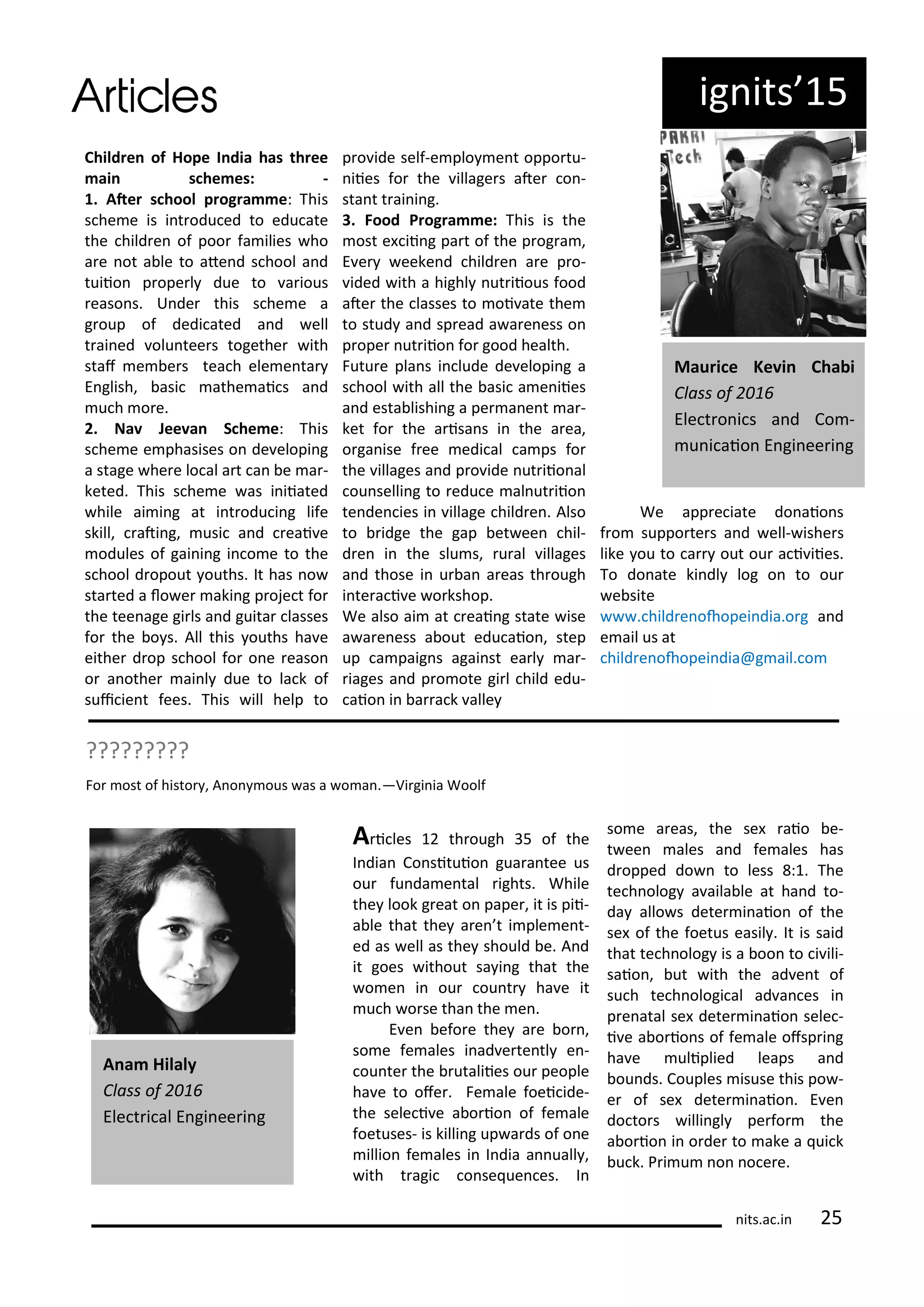 ig its 5
Child e of Hope I dia has th ee
ai s he es: -
. Ate s hool p og a e: This
s he e is i t odu ed to edu ate
the hild e of poo fa ilies ho
a e ot a le to ate d s hool a d
tuiio p ope l due to a ious
easo s. U de this s he e a
g oup of dedi ated a d ell
t ai ed olu tee s togethe ith
staf e e s tea h ele e ta
E glish, asi athe ai s a d
u h o e.
. Na Jee a S he e: This
s he e e phasises o de elopi g
a stage he e lo al a t a e a -
keted. This s he e as i iiated
hile ai i g at i t odu i g life
skill, ati g, usi a d eai e
odules of gai i g i o e to the
s hool d opout ouths. It has o
sta ted a lo e aki g p oje t fo
the tee age gi ls a d guita lasses
fo the o s. All this ouths ha e
eithe d op s hool fo o e easo
o a othe ai l due to la k of
sui ie t fees. This ill help to
p o ide self-e plo e t oppo tu-
iies fo the illage s ate o -
sta t t ai i g.
. Food P og a e: This is the
ost e ii g pa t of the p og a ,
E e eeke d hild e a e p o-
ided ith a highl ut iious food
ate the lasses to oi ate the
to stud a d sp ead a a e ess o
p ope ut iio fo good health.
Futu e pla s i lude de elopi g a
s hool ith all the asi a e iies
a d esta lishi g a pe a e t a -
ket fo the a isa s i the a ea,
o ga ise f ee edi al a ps fo
the illages a d p o ide ut iio al
ou selli g to edu e al ut iio
te de ies i illage hild e . Also
to idge the gap et ee hil-
d e i the slu s, u al illages
a d those i u a a eas th ough
i te a i e o kshop.
We also ai at eai g state ise
a a e ess a out edu aio , step
up a paig s agai st ea l a -
iages a d p o ote gi l hild edu-
aio i a a k alle
We app e iate do aio s
f o suppo te s a d ell- ishe s
like ou to a out ou a i iies.
To do ate ki dl log o to ou
e site
. hild e ohopei dia.o g a d
e ail us at
hild e ohopei dia@g ail. o
Mau i e Ke i Cha i
Class of
Ele t o i s a d Co -
u i aio E gi ee i g
?????????
Fo ost of histo , A o ous as a o a .—Vi gi ia Woolf
A i les th ough 5 of the
I dia Co situio gua a tee us
ou fu da e tal ights. While
the look g eat o pape , it is pii-
a le that the a e t i ple e t-
ed as ell as the should e. A d
it goes ithout sa i g that the
o e i ou ou t ha e it
u h o se tha the e .
E e efo e the a e o ,
so e fe ales i ad e te tl e -
ou te the utaliies ou people
ha e to ofe . Fe ale foei ide-
the sele i e a o io of fe ale
foetuses- is killi g up a ds of o e
illio fe ales i I dia a uall ,
ith t agi o se ue es. I
so e a eas, the se aio e-
t ee ales a d fe ales has
d opped do to less : . The
te h olog a aila le at ha d to-
da allo s dete i aio of the
se of the foetus easil . It is said
that te h olog is a oo to i ili-
saio , ut ith the ad e t of
su h te h ologi al ad a es i
p e atal se dete i aio sele -
i e a o io s of fe ale ofsp i g
ha e uliplied leaps a d
ou ds. Couples isuse this po -
e of se dete i aio . E e
do to s illi gl pe fo the
a o io i o de to ake a ui k
u k. P i u o o e e.
A a Hilaly
Class of
Ele t i al E gi ee i g
its.a .i 5
 