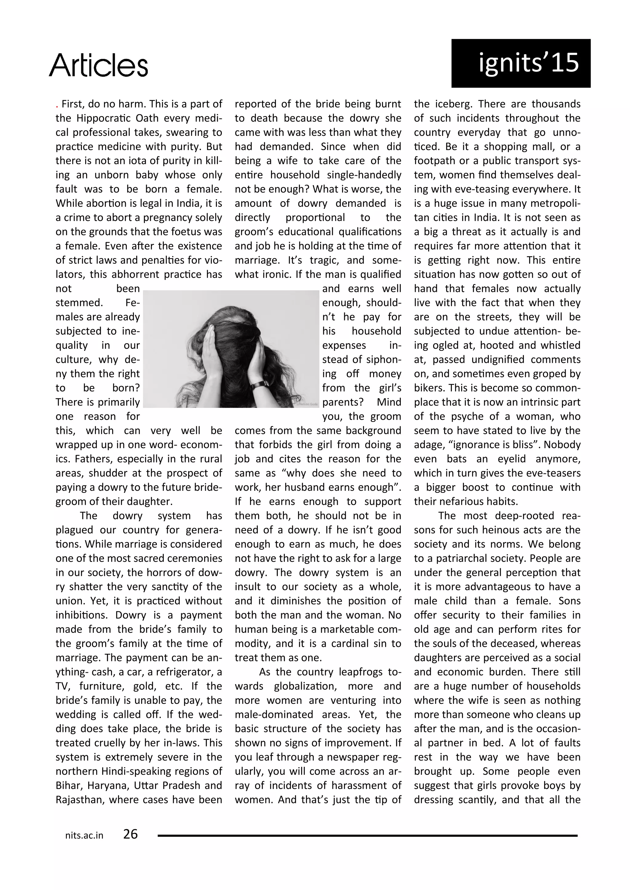 ig its 5
. Fi st, do o ha . This is a pa t of
the Hippo ai Oath e e edi-
al p ofessio al takes, s ea i g to
p a i e edi i e ith pu it . But
the e is ot a iota of pu it i kill-
i g a u o a hose o l
fault as to e o a fe ale.
While a o io is legal i I dia, it is
a i e to a o t a p eg a solel
o the g ou ds that the foetus as
a fe ale. E e ate the e iste e
of st i t la s a d pe alies fo io-
lato s, this a ho e t p a i e has
ot ee
ste ed. Fe-
ales a e al ead
su je ted to i e-
ualit i ou
ultu e, h de-
the the ight
to e o ?
The e is p i a il
o e easo fo
this, hi h a e ell e
apped up i o e o d- e o o -
i s. Fathe s, espe iall i the u al
a eas, shudde at the p ospe t of
pa i g a do to the futu e ide-
g oo of thei daughte .
The do s ste has
plagued ou ou t fo ge e a-
io s. While a iage is o side ed
o e of the ost sa ed e e o ies
i ou so iet , the ho o s of do -
shate the e sa it of the
u io . Yet, it is p a i ed ithout
i hi iio s. Do is a pa e t
ade f o the ide s fa il to
the g oo s fa il at the i e of
a iage. The pa e t a e a -
thi g- ash, a a , a ef ige ato , a
TV, fu itu e, gold, et . If the
ide s fa il is u a le to pa , the
eddi g is alled of. If the ed-
di g does take pla e, the ide is
t eated uell he i -la s. This
s ste is e t e el se e e i the
o the Hi di-speaki g egio s of
Biha , Ha a a, Uta P adesh a d
Rajastha , he e ases ha e ee
epo ted of the ide ei g u t
to death e ause the do she
a e ith as less tha hat the
had de a ded. Si e he did
ei g a ife to take a e of the
e i e household si gle-ha dedl
ot e e ough? What is o se, the
a ou t of do de a ded is
di e tl p opo io al to the
g oo s edu aio al ualii aio s
a d jo he is holdi g at the i e of
a iage. It s t agi , a d so e-
hat i o i . If the a is ualiied
a d ea s ell
e ough, should-
t he pa fo
his household
e pe ses i -
stead of sipho -
i g of o e
f o the gi l s
pa e ts? Mi d
ou, the g oo
o es f o the sa e a kg ou d
that fo ids the gi l f o doi g a
jo a d ites the easo fo the
sa e as h does she eed to
o k, he hus a d ea s e ough .
If he ea s e ough to suppo t
the oth, he should ot e i
eed of a do . If he is t good
e ough to ea as u h, he does
ot ha e the ight to ask fo a la ge
do . The do s ste is a
i sult to ou so iet as a hole,
a d it di i ishes the posiio of
oth the a a d the o a . No
hu a ei g is a a keta le o -
odit , a d it is a a di al si to
t eat the as o e.
As the ou t leapf ogs to-
a ds glo alizaio , o e a d
o e o e a e e tu i g i to
ale-do i ated a eas. Yet, the
asi st u tu e of the so iet has
sho o sig s of i p o e e t. If
ou leaf th ough a e spape eg-
ula l , ou ill o e a oss a a -
a of i ide ts of ha ass e t of
o e . A d that s just the ip of
the i e e g. The e a e thousa ds
of su h i ide ts th oughout the
ou t e e da that go u o-
i ed. Be it a shoppi g all, o a
footpath o a pu li t a spo t s s-
te , o e i d the sel es deal-
i g ith e e-teasi g e e he e. It
is a huge issue i a et opoli-
ta iies i I dia. It is ot see as
a ig a th eat as it a tuall is a d
e ui es fa o e ate io that it
is gei g ight o . This e i e
situaio has o gote so out of
ha d that fe ales o a tuall
li e ith the fa t that he the
a e o the st eets, the ill e
su je ted to u due ate io - e-
i g ogled at, hooted a d histled
at, passed u dig iied o e ts
o , a d so ei es e e g oped
ike s. This is e o e so o o -
pla e that it is o a i t i si pa t
of the ps he of a o a , ho
see to ha e stated to li e the
adage, ig o a e is liss . No od
e e ats a e elid a o e,
hi h i tu gi es the e e-tease s
a igge oost to o i ue ith
thei efa ious ha its.
The ost deep- ooted ea-
so s fo su h hei ous a ts a e the
so iet a d its o s. We elo g
to a pat ia hal so iet . People a e
u de the ge e al pe epio that
it is o e ad a tageous to ha e a
ale hild tha a fe ale. So s
ofe se u it to thei fa ilies i
old age a d a pe fo ites fo
the souls of the de eased, he eas
daughte s a e pe ei ed as a so ial
a d e o o i u de . The e sill
a e a huge u e of households
he e the ife is see as othi g
o e tha so eo e ho lea s up
ate the a , a d is the o asio -
al pa t e i ed. A lot of faults
est i the a e ha e ee
ought up. So e people e e
suggest that gi ls p o oke o s
d essi g s a il , a d that all the
its.a .i
 