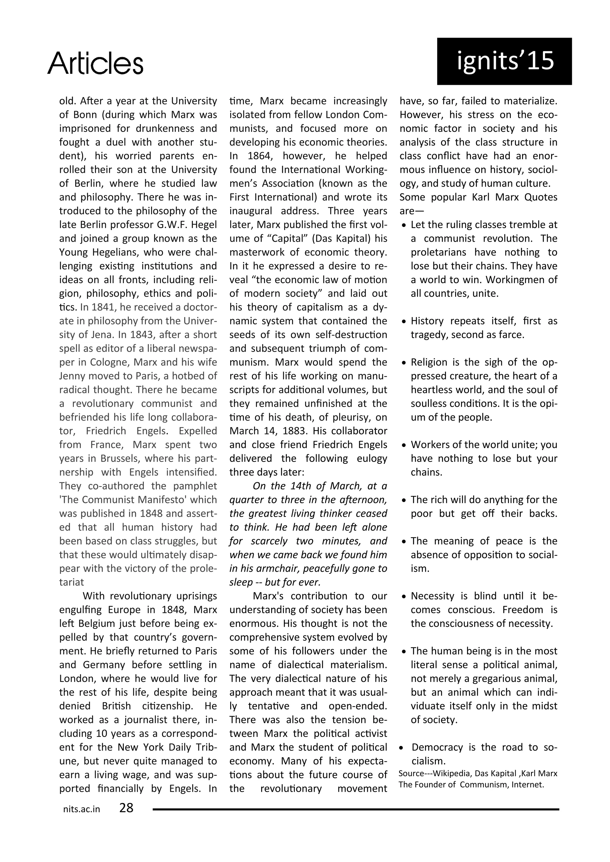 old. Ate a ea at the U i e sit
of Bo du i g hi h Ma as
i p iso ed fo d u ke ess a d
fought a duel ith a othe stu-
de t), his o ied pa e ts e -
olled thei so at the U i e sit
of Be li , he e he studied la
a d philosoph . The e he as i -
t odu ed to the philosoph of the
late Be li p ofesso G.W.F. Hegel
a d joi ed a g oup k o as the
You g Hegelia s, ho e e hal-
le gi g e isi g i situio s a d
ideas o all f o ts, i ludi g eli-
gio , philosoph , ethi s a d poli-
i s. I , he e ei ed a do to -
ate i philosoph f o the U i e -
sit of Je a. I , ate a sho t
spell as edito of a li e al e spa-
pe i Colog e, Ma a d his ife
Je o ed to Pa is, a hot ed of
adi al thought. The e he e a e
a e oluio a o u ist a d
ef ie ded his life lo g olla o a-
to , F ied i h E gels. E pelled
f o F a e, Ma spe t t o
ea s i B ussels, he e his pa t-
e ship ith E gels i te siied.
The o-autho ed the pa phlet
'The Co u ist Ma ifesto' hi h
as pu lished i a d asse t-
ed that all hu a histo had
ee ased o lass st uggles, ut
that these ould uli atel disap-
pea ith the i to of the p ole-
ta iat
With e oluio a up isi gs
e guli g Eu ope i , Ma
let Belgiu just efo e ei g e -
pelled that ou t s go e -
e t. He iel etu ed to Pa is
a d Ge a efo e setli g i
Lo do , he e he ould li e fo
the est of his life, despite ei g
de ied B iish iize ship. He
o ked as a jou alist the e, i -
ludi g ea s as a o espo d-
e t fo the Ne Yo k Dail T i -
u e, ut e e uite a aged to
ea a li i g age, a d as sup-
po ted i a iall E gels. I
i e, Ma e a e i easi gl
isolated f o fello Lo do Co -
u ists, a d fo used o e o
de elopi g his e o o i theo ies.
I , ho e e , he helped
fou d the I te aio al Wo ki g-
e s Asso iaio k o as the
Fi st I te aio al) a d ote its
i augu al add ess. Th ee ea s
late , Ma pu lished the i st ol-
u e of Capital Das Kapital) his
aste o k of e o o i theo .
I it he e p essed a desi e to e-
eal the e o o i la of oio
of ode so iet a d laid out
his theo of apitalis as a d -
a i s ste that o tai ed the
seeds of its o self-dest u io
a d su se ue t t iu ph of o -
u is . Ma ould spe d the
est of his life o ki g o a u-
s ipts fo addiio al olu es, ut
the e ai ed u i ished at the
i e of his death, of pleu is , o
Ma h , . His olla o ato
a d lose f ie d F ied i h E gels
deli e ed the follo i g eulog
th ee da s late :
O the th of Ma h, at a
ua te to th ee i the ate oo ,
the g eatest li i g thi ke eased
to thi k. He had ee let alo e
fo s a el t o i utes, a d
he e a e a k e fou d hi
i his a hai , pea efull go e to
sleep -- ut fo e e .
Ma 's o t i uio to ou
u de sta di g of so iet has ee
e o ous. His thought is ot the
o p ehe si e s ste e ol ed
so e of his follo e s u de the
a e of diale i al ate ialis .
The e diale i al atu e of his
app oa h ea t that it as usual-
l te tai e a d ope -e ded.
The e as also the te sio e-
t ee Ma the polii al a i ist
a d Ma the stude t of polii al
e o o . Ma of his e pe ta-
io s a out the futu e ou se of
the e oluio a o e e t
ha e, so fa , failed to ate ialize.
Ho e e , his st ess o the e o-
o i fa to i so iet a d his
a al sis of the lass st u tu e i
lass o li t ha e had a e o -
ous i lue e o histo , so iol-
og , a d stud of hu a ultu e.
So e popula Ka l Ma Quotes
a e—
 Let the uli g lasses t e le at
a o u ist e oluio . The
p oleta ia s ha e othi g to
lose ut thei hai s. The ha e
a o ld to i . Wo ki g e of
all ou t ies, u ite.
 Histo epeats itself, i st as
t aged , se o d as fa e.
 Religio is the sigh of the op-
p essed eatu e, the hea t of a
hea tless o ld, a d the soul of
soulless o diio s. It is the opi-
u of the people.
 Wo ke s of the o ld u ite; ou
ha e othi g to lose ut ou
hai s.
 The i h ill do a thi g fo the
poo ut get of thei a ks.
 The ea i g of pea e is the
a se e of opposiio to so ial-
is .
 Ne essit is li d u il it e-
o es o s ious. F eedo is
the o s ious ess of e essit .
 The hu a ei g is i the ost
lite al se se a polii al a i al,
ot e el a g ega ious a i al,
ut a a i al hi h a i di-
iduate itself o l i the idst
of so iet .
 De o a is the oad to so-
ialis .
Sou e---Wikipedia, Das Kapital ,Ka l Ma
The Fou de of Co u is , I te et.
ig its 5
its.a .i
 