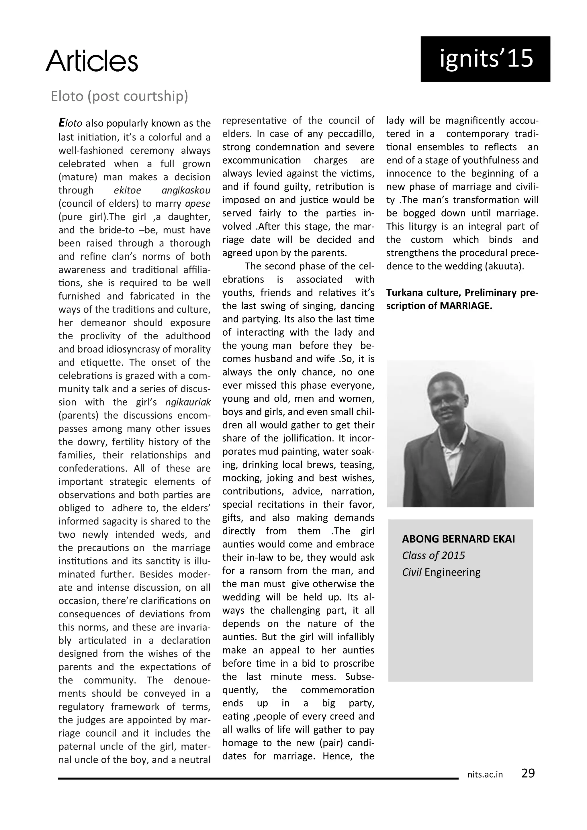 Eloto post ou tship)
Eloto also popula l k o as the
last i iiaio , it s a olo ful a d a
ell-fashio ed e e o al a s
ele ated he a full g o
atu e) a akes a de isio
th ough ekitoe a gikaskou
ou il of elde s) to a apese
pu e gi l).The gi l ,a daughte ,
a d the ide-to – e, ust ha e
ee aised th ough a tho ough
a d ei e la s o s of oth
a a e ess a d t adiio al ailia-
io s, she is e ui ed to e ell
fu ished a d fa i ated i the
a s of the t adiio s a d ultu e,
he de ea o should e posu e
the p o li it of the adulthood
a d oad idios as of o alit
a d ei uete. The o set of the
ele aio s is g azed ith a o -
u it talk a d a se ies of dis us-
sio ith the gi l s gikau iak
pa e ts) the dis ussio s e o -
passes a o g a othe issues
the do , fe ilit histo of the
fa ilies, thei elaio ships a d
o fede aio s. All of these a e
i po ta t st ategi ele e ts of
o se aio s a d oth pa ies a e
o liged to adhe e to, the elde s
i fo ed saga it is sha ed to the
t o e l i te ded eds, a d
the p e auio s o the a iage
i situio s a d its sa it is illu-
i ated fu the . Besides ode -
ate a d i te se dis ussio , o all
o asio , the e e la ii aio s o
o se ue es of de iaio s f o
this o s, a d these a e i a ia-
l a i ulated i a de la aio
desig ed f o the ishes of the
pa e ts a d the e pe taio s of
the o u it . The de oue-
e ts should e o e ed i a
egulato f a e o k of te s,
the judges a e appoi ted a -
iage ou il a d it i ludes the
pate al u le of the gi l, ate -
al u le of the o , a d a eut al
ep ese tai e of the ou il of
elde s. I ase of a pe adillo,
st o g o de aio a d se e e
e o u i aio ha ges a e
al a s le ied agai st the i i s,
a d if fou d guilt , et i uio is
i posed o a d jusi e ould e
se ed fai l to the pa ies i -
ol ed .Ate this stage, the a -
iage date ill e de ided a d
ag eed upo the pa e ts.
The se o d phase of the el-
e aio s is asso iated ith
ouths, f ie ds a d elai es it s
the last s i g of si gi g, da i g
a d pa t i g. Its also the last i e
of i te a i g ith the lad a d
the ou g a efo e the e-
o es hus a d a d ife .So, it is
al a s the o l ha e, o o e
e e issed this phase e e o e,
ou g a d old, e a d o e ,
o s a d gi ls, a d e e s all hil-
d e all ould gathe to get thei
sha e of the jollii aio . It i o -
po ates ud pai i g, ate soak-
i g, d i ki g lo al e s, teasi g,
o ki g, joki g a d est ishes,
o t i uio s, ad i e, a aio ,
spe ial e itaio s i thei fa o ,
gits, a d also aki g de a ds
di e tl f o the .The gi l
au ies ould o e a d e a e
thei i -la to e, the ould ask
fo a a so f o the a , a d
the a ust gi e othe ise the
eddi g ill e held up. Its al-
a s the halle gi g pa t, it all
depe ds o the atu e of the
au ies. But the gi l ill i falli l
ake a appeal to he au ies
efo e i e i a id to p os i e
the last i ute ess. Su se-
ue tl , the o e o aio
e ds up i a ig pa t ,
eai g ,people of e e eed a d
all alks of life ill gathe to pa
ho age to the e pai ) a di-
dates fo a iage. He e, the
lad ill e ag ii e tl a ou-
te ed i a o te po a t adi-
io al e se les to ele ts a
e d of a stage of outhful ess a d
i o e e to the egi i g of a
e phase of a iage a d i ili-
t .The a s t a sfo aio ill
e ogged do u il a iage.
This litu g is a i teg al pa t of
the usto hi h i ds a d
st e gthe s the p o edu al p e e-
de e to the eddi g akuuta).
Tu ka a ultu e, P eli i a y p e-
s ipio of MARRIAGE.
its.a .i 9
ig its 5
ABONG BERNARD EKAI
Class of
Ci il E gi ee i g
 