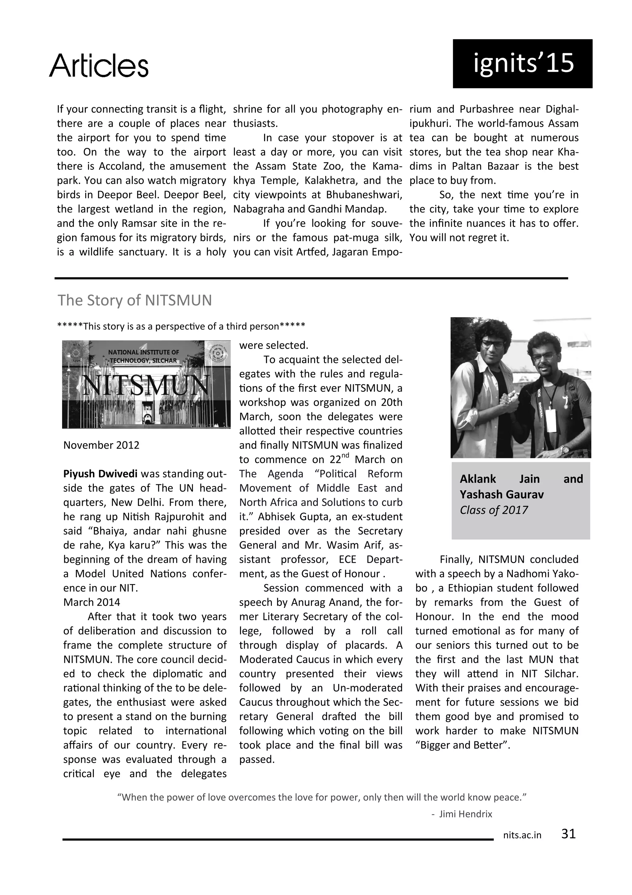 If ou o e i g t a sit is a light,
the e a e a ouple of pla es ea
the ai po t fo ou to spe d i e
too. O the a to the ai po t
the e is A ola d, the a use e t
pa k. You a also at h ig ato
i ds i Deepo Beel. Deepo Beel,
the la gest etla d i the egio ,
a d the o l Ra sa site i the e-
gio fa ous fo its ig ato i ds,
is a ildlife sa tua . It is a hol
sh i e fo all ou photog aph e -
thusiasts.
I ase ou stopo e is at
least a da o o e, ou a isit
the Assa State )oo, the Ka a-
kh a Te ple, Kalakhet a, a d the
it ie poi ts at Bhu a esh a i,
Na ag aha a d Ga dhi Ma dap.
If ou e looki g fo sou e-
i s o the fa ous pat- uga silk,
ou a isit A fed, Jaga a E po-
iu a d Pu ash ee ea Dighal-
ipukhu i. The o ld-fa ous Assa
tea a e ought at u e ous
sto es, ut the tea shop ea Kha-
di s i Palta Bazaa is the est
pla e to u f o .
So, the e t i e ou e i
the it , take ou i e to e plo e
the i i ite ua es it has to ofe .
You ill ot eg et it.
The Sto of NITSMUN
*****This sto is as a pe spe i e of a thi d pe so *****
No e e
Piyush D i edi as sta di g out-
side the gates of The UN head-
ua te s, Ne Delhi. F o the e,
he a g up Niish Rajpu ohit a d
said Bhai a, a da ahi ghus e
de ahe, K a ka u? This as the
egi i g of the d ea of ha i g
a Model U ited Naio s o fe -
e e i ou NIT.
Ma h
Ate that it took t o ea s
of deli e aio a d dis ussio to
f a e the o plete st u tu e of
NITSMUN. The o e ou il de id-
ed to he k the diplo ai a d
aio al thi ki g of the to e dele-
gates, the e thusiast e e asked
to p ese t a sta d o the u i g
topi elated to i te aio al
afai s of ou ou t . E e e-
spo se as e aluated th ough a
ii al e e a d the delegates
e e sele ted.
To a uai t the sele ted del-
egates ith the ules a d egula-
io s of the i st e e NITSMUN, a
o kshop as o ga ized o th
Ma h, soo the delegates e e
alloted thei espe i e ou t ies
a d i all NITSMUN as i alized
to o e e o d
Ma h o
The Age da Polii al Refo
Mo e e t of Middle East a d
No th Af i a a d Soluio s to u
it. A hisek Gupta, a e -stude t
p esided o e as the Se eta
Ge e al a d M . Wasi A if, as-
sista t p ofesso , ECE Depa t-
e t, as the Guest of Ho ou .
Sessio o e ed ith a
spee h A u ag A a d, the fo -
e Lite a Se eta of the ol-
lege, follo ed a oll all
th ough displa of pla a ds. A
Mode ated Cau us i hi h e e
ou t p ese ted thei ie s
follo ed a U - ode ated
Cau us th oughout hi h the Se -
eta Ge e al d ated the ill
follo i g hi h oi g o the ill
took pla e a d the i al ill as
passed.
Fi all , NITSMUN o luded
ith a spee h a Nadho i Yako-
o , a Ethiopia stude t follo ed
e a ks f o the Guest of
Ho ou . I the e d the ood
tu ed e oio al as fo a of
ou se io s this tu ed out to e
the i st a d the last MUN that
the ill ate d i NIT Sil ha .
With thei p aises a d e ou age-
e t fo futu e sessio s e id
the good e a d p o ised to
o k ha de to ake NITSMUN
Bigge a d Bete .
Whe the po e of lo e o e o es the lo e fo po e , o l the ill the o ld k o pea e.
- Ji i He d i
Akla k Jai a d
Yashash Gau a
Class of
its.a .i
ig its 5
 