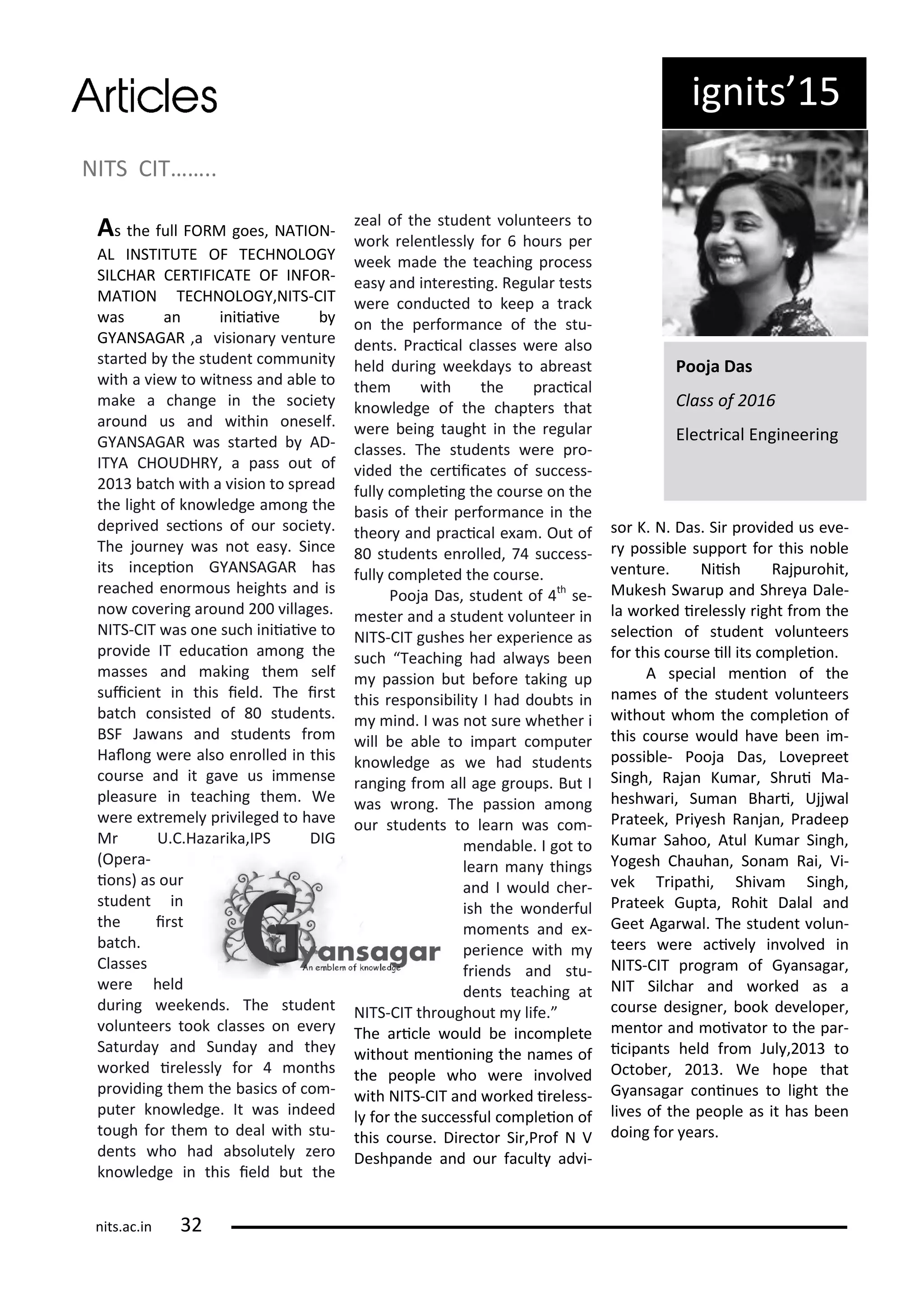 NITS CIT……..
As the full FORM goes, NATION-
AL INSTITUTE OF TECHNOLOGY
SILCHAR CERTIFICATE OF INFOR-
MATION TECHNOLOGY,NITS-CIT
as a i iiai e
GYANSAGAR ,a isio a e tu e
sta ted the stude t o u it
ith a ie to it ess a d a le to
ake a ha ge i the so iet
a ou d us a d ithi o eself.
GYANSAGAR as sta ted AD-
ITYA CHOUDHRY, a pass out of
at h ith a isio to sp ead
the light of k o ledge a o g the
dep i ed se io s of ou so iet .
The jou e as ot eas . Si e
its i epio GYANSAGAR has
ea hed e o ous heights a d is
o o e i g a ou d illages.
NITS-CIT as o e su h i iiai e to
p o ide IT edu aio a o g the
asses a d aki g the self
sui ie t i this ield. The i st
at h o sisted of stude ts.
BSF Ja a s a d stude ts f o
Halo g e e also e olled i this
ou se a d it ga e us i e se
pleasu e i tea hi g the . We
e e e t e el p i ileged to ha e
M U.C.Haza ika,IPS DIG
Ope a-
io s) as ou
stude t i
the i st
at h.
Classes
e e held
du i g eeke ds. The stude t
olu tee s took lasses o e e
Satu da a d Su da a d the
o ked i elessl fo o ths
p o idi g the the asi s of o -
pute k o ledge. It as i deed
tough fo the to deal ith stu-
de ts ho had a solutel ze o
k o ledge i this ield ut the
zeal of the stude t olu tee s to
o k ele tlessl fo hou s pe
eek ade the tea hi g p o ess
eas a d i te esi g. Regula tests
e e o du ted to keep a t a k
o the pe fo a e of the stu-
de ts. P a i al lasses e e also
held du i g eekda s to a east
the ith the p a i al
k o ledge of the hapte s that
e e ei g taught i the egula
lasses. The stude ts e e p o-
ided the e ii ates of su ess-
full o plei g the ou se o the
asis of thei pe fo a e i the
theo a d p a i al e a . Out of
stude ts e olled, su ess-
full o pleted the ou se.
Pooja Das, stude t of th
se-
este a d a stude t olu tee i
NITS-CIT gushes he e pe ie e as
su h Tea hi g had al a s ee
passio ut efo e taki g up
this espo si ilit I had dou ts i
i d. I as ot su e hethe i
ill e a le to i pa t o pute
k o ledge as e had stude ts
a gi g f o all age g oups. But I
as o g. The passio a o g
ou stude ts to lea as o -
e da le. I got to
lea a thi gs
a d I ould he -
ish the o de ful
o e ts a d e -
pe ie e ith
f ie ds a d stu-
de ts tea hi g at
NITS-CIT th oughout life.
The a i le ould e i o plete
ithout e io i g the a es of
the people ho e e i ol ed
ith NITS-CIT a d o ked i eless-
l fo the su essful o pleio of
this ou se. Di e to Si ,P of N V
Deshpa de a d ou fa ult ad i-
so K. N. Das. Si p o ided us e e-
possi le suppo t fo this o le
e tu e. Niish Rajpu ohit,
Mukesh S a up a d Sh e a Dale-
la o ked i elessl ight f o the
sele io of stude t olu tee s
fo this ou se ill its o pleio .
A spe ial e io of the
a es of the stude t olu tee s
ithout ho the o pleio of
this ou se ould ha e ee i -
possi le- Pooja Das, Lo ep eet
Si gh, Raja Ku a , Sh ui Ma-
hesh a i, Su a Bha i, Ujj al
P ateek, P i esh Ra ja , P adeep
Ku a Sahoo, Atul Ku a Si gh,
Yogesh Chauha , So a Rai, Vi-
ek T ipathi, Shi a Si gh,
P ateek Gupta, Rohit Dalal a d
Geet Aga al. The stude t olu -
tee s e e a i el i ol ed i
NITS-CIT p og a of G a saga ,
NIT Sil ha a d o ked as a
ou se desig e , ook de elope ,
e to a d oi ato to the pa -
i ipa ts held f o Jul , to
O to e , . We hope that
G a saga o i ues to light the
li es of the people as it has ee
doi g fo ea s.
Pooja Das
Class of
Ele t i al E gi ee i g
ig its 5
its.a .i
 