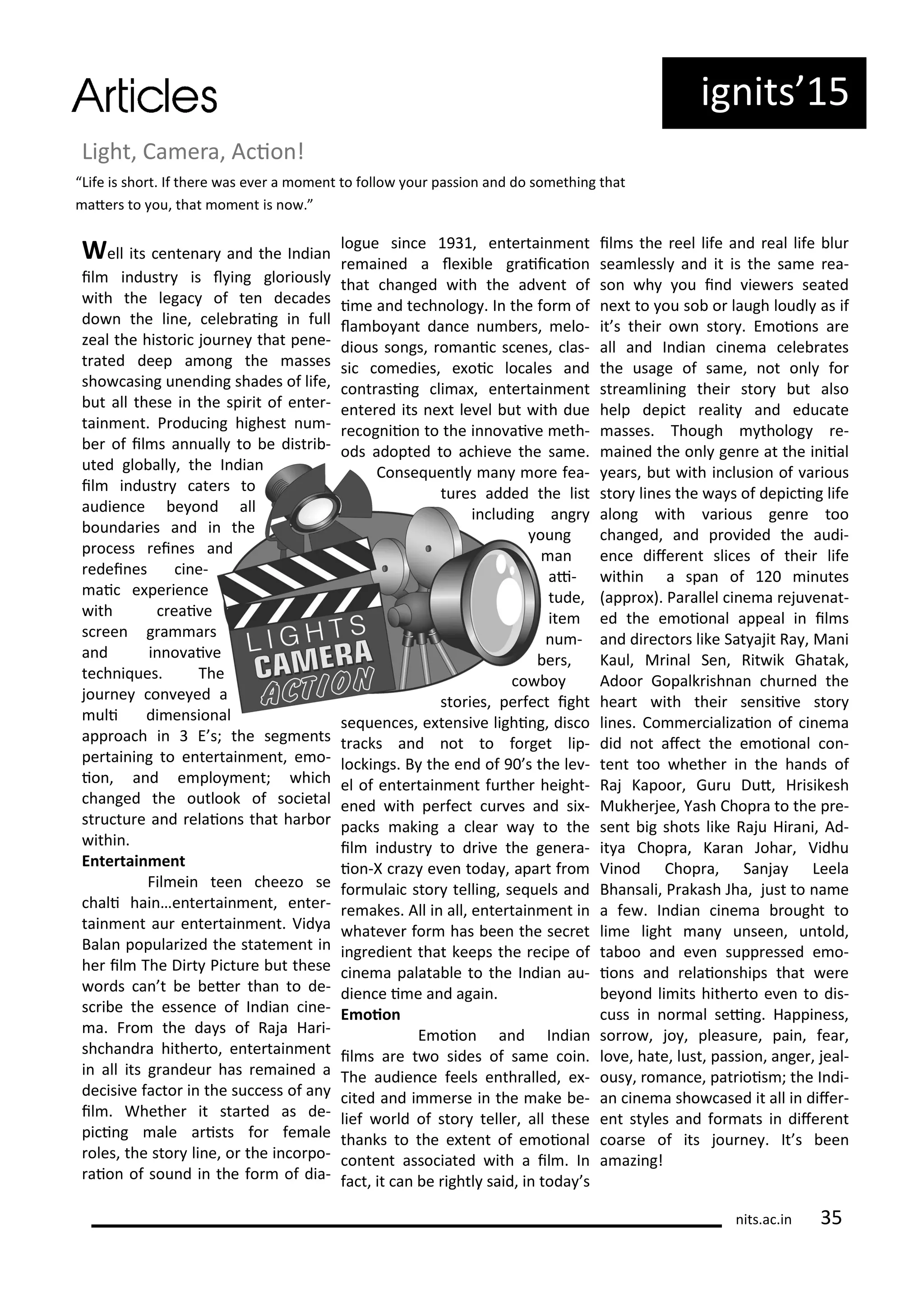 ig its 5
Light, Ca e a, A io !
Well its e te a a d the I dia
il i dust is l i g glo iousl
ith the lega of te de ades
do the li e, ele ai g i full
zeal the histo i jou e that pe e-
t ated deep a o g the asses
sho asi g u e di g shades of life,
ut all these i the spi it of e te -
tai e t. P odu i g highest u -
e of il s a uall to e dist i -
uted glo all , the I dia
il i dust ate s to
audie e e o d all
ou da ies a d i the
p o ess ei es a d
edei es i e-
ai e pe ie e
ith eai e
s ee g a a s
a d i o ai e
te h i ues. The
jou e o e ed a
uli di e sio al
app oa h i E s; the seg e ts
pe tai i g to e te tai e t, e o-
io , a d e plo e t; hi h
ha ged the outlook of so ietal
st u tu e a d elaio s that ha o
ithi .
E te tai e t
Fil ei tee heezo se
hali hai …e te tai e t, e te -
tai e t au e te tai e t. Vid a
Bala popula ized the state e t i
he il The Di t Pi tu e ut these
o ds a t e ete tha to de-
s i e the esse e of I dia i e-
a. F o the da s of Raja Ha i-
sh ha d a hithe to, e te tai e t
i all its g a deu has e ai ed a
de isi e fa to i the su ess of a
il . Whethe it sta ted as de-
pi i g ale a ists fo fe ale
oles, the sto li e, o the i o po-
aio of sou d i the fo of dia-
logue si e 9 , e te tai e t
e ai ed a le i le g aii aio
that ha ged ith the ad e t of
i e a d te h olog . I the fo of
la o a t da e u e s, elo-
dious so gs, o a i s e es, las-
si o edies, e oi lo ales a d
o t asi g li a , e te tai e t
e te ed its e t le el ut ith due
e og iio to the i o ai e eth-
ods adopted to a hie e the sa e.
Co se ue tl a o e fea-
tu es added the list
i ludi g a g
ou g
a
ai-
tude,
ite
u -
e s,
o o
sto ies, pe fe t ight
se ue es, e te si e lighi g, dis o
t a ks a d ot to fo get lip-
lo ki gs. B the e d of 9 s the le -
el of e te tai e t fu the height-
e ed ith pe fe t u es a d si -
pa ks aki g a lea a to the
il i dust to d i e the ge e a-
io -X az e e toda , apa t f o
fo ulai sto telli g, se uels a d
e akes. All i all, e te tai e t i
hate e fo has ee the se et
i g edie t that keeps the e ipe of
i e a palata le to the I dia au-
die e i e a d agai .
E oio
E oio a d I dia
il s a e t o sides of sa e oi .
The audie e feels e th alled, e -
ited a d i e se i the ake e-
lief o ld of sto telle , all these
tha ks to the e te t of e oio al
o te t asso iated ith a il . I
fa t, it a e ightl said, i toda s
il s the eel life a d eal life lu
sea lessl a d it is the sa e ea-
so h ou i d ie e s seated
e t to ou so o laugh loudl as if
it s thei o sto . E oio s a e
all a d I dia i e a ele ates
the usage of sa e, ot o l fo
st ea li i g thei sto ut also
help depi t ealit a d edu ate
asses. Though tholog e-
ai ed the o l ge e at the i iial
ea s, ut ith i lusio of a ious
sto li es the a s of depi i g life
alo g ith a ious ge e too
ha ged, a d p o ided the audi-
e e dife e t sli es of thei life
ithi a spa of i utes
app o ). Pa allel i e a eju e at-
ed the e oio al appeal i il s
a d di e to s like Sat ajit Ra , Ma i
Kaul, M i al Se , Rit ik Ghatak,
Adoo Gopalk ish a hu ed the
hea t ith thei se sii e sto
li es. Co e ializaio of i e a
did ot afe t the e oio al o -
te t too hethe i the ha ds of
Raj Kapoo , Gu u Dut, H isikesh
Mukhe jee, Yash Chop a to the p e-
se t ig shots like Raju Hi a i, Ad-
it a Chop a, Ka a Joha , Vidhu
Vi od Chop a, Sa ja Leela
Bha sali, P akash Jha, just to a e
a fe . I dia i e a ought to
li e light a u see , u told,
ta oo a d e e supp essed e o-
io s a d elaio ships that e e
e o d li its hithe to e e to dis-
uss i o al sei g. Happi ess,
so o , jo , pleasu e, pai , fea ,
lo e, hate, lust, passio , a ge , jeal-
ous , o a e, pat iois ; the I di-
a i e a sho ased it all i dife -
e t st les a d fo ats i dife e t
oa se of its jou e . It s ee
a azi g!
Life is sho t. If the e as e e a o e t to follo ou passio a d do so ethi g that
ate s to ou, that o e t is o .
its.a .i 5
 