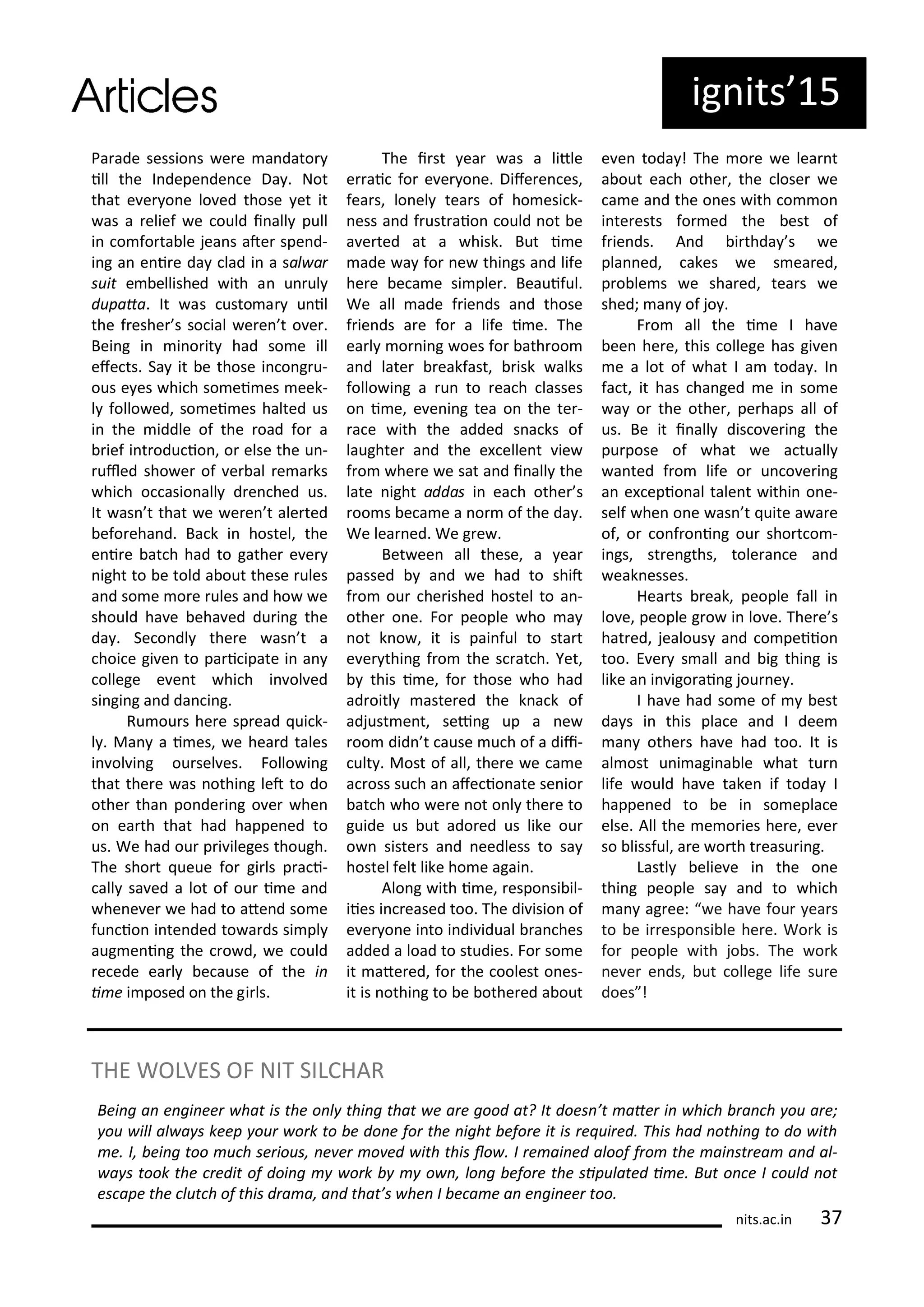 Pa ade sessio s e e a dato
ill the I depe de e Da . Not
that e e o e lo ed those et it
as a elief e ould i all pull
i o fo ta le jea s ate spe d-
i g a e i e da lad i a sal a
suit e ellished ith a u ul
dupata. It as usto a u il
the f eshe s so ial e e t o e .
Bei g i i o it had so e ill
efe ts. Sa it e those i o g u-
ous e es hi h so ei es eek-
l follo ed, so ei es halted us
i the iddle of the oad fo a
ief i t odu io , o else the u -
uled sho e of e al e a ks
hi h o asio all d e hed us.
It as t that e e e t ale ted
efo eha d. Ba k i hostel, the
e i e at h had to gathe e e
ight to e told a out these ules
a d so e o e ules a d ho e
should ha e eha ed du i g the
da . Se o dl the e as t a
hoi e gi e to pa i ipate i a
ollege e e t hi h i ol ed
si gi g a d da i g.
Ru ou s he e sp ead ui k-
l . Ma a i es, e hea d tales
i ol i g ou sel es. Follo i g
that the e as othi g let to do
othe tha po de i g o e he
o ea th that had happe ed to
us. We had ou p i ileges though.
The sho t ueue fo gi ls p a i-
all sa ed a lot of ou i e a d
he e e e had to ate d so e
fu io i te ded to a ds si pl
aug e i g the o d, e ould
e ede ea l e ause of the i
i e i posed o the gi ls.
The i st ea as a litle
e ai fo e e o e. Dife e es,
fea s, lo el tea s of ho esi k-
ess a d f ust aio ould ot e
a e ted at a hisk. But i e
ade a fo e thi gs a d life
he e e a e si ple . Beauiful.
We all ade f ie ds a d those
f ie ds a e fo a life i e. The
ea l o i g oes fo ath oo
a d late eakfast, isk alks
follo i g a u to ea h lasses
o i e, e e i g tea o the te -
a e ith the added s a ks of
laughte a d the e elle t ie
f o he e e sat a d i all the
late ight addas i ea h othe s
oo s e a e a o of the da .
We lea ed. We g e .
Bet ee all these, a ea
passed a d e had to shit
f o ou he ished hostel to a -
othe o e. Fo people ho a
ot k o , it is pai ful to sta t
e e thi g f o the s at h. Yet,
this i e, fo those ho had
ad oitl aste ed the k a k of
adjust e t, sei g up a e
oo did t ause u h of a dii-
ult . Most of all, the e e a e
a oss su h a afe io ate se io
at h ho e e ot o l the e to
guide us ut ado ed us like ou
o siste s a d eedless to sa
hostel felt like ho e agai .
Alo g ith i e, espo si il-
iies i eased too. The di isio of
e e o e i to i di idual a hes
added a load to studies. Fo so e
it ate ed, fo the oolest o es-
it is othi g to e othe ed a out
e e toda ! The o e e lea t
a out ea h othe , the lose e
a e a d the o es ith o o
i te ests fo ed the est of
f ie ds. A d i thda s e
pla ed, akes e s ea ed,
p o le s e sha ed, tea s e
shed; a of jo .
F o all the i e I ha e
ee he e, this ollege has gi e
e a lot of hat I a toda . I
fa t, it has ha ged e i so e
a o the othe , pe haps all of
us. Be it i all dis o e i g the
pu pose of hat e a tuall
a ted f o life o u o e i g
a e epio al tale t ithi o e-
self he o e as t uite a a e
of, o o f o i g ou sho t o -
i gs, st e gths, tole a e a d
eak esses.
Hea ts eak, people fall i
lo e, people g o i lo e. The e s
hat ed, jealous a d o peiio
too. E e s all a d ig thi g is
like a i igo ai g jou e .
I ha e had so e of est
da s i this pla e a d I dee
a othe s ha e had too. It is
al ost u i agi a le hat tu
life ould ha e take if toda I
happe ed to e i so epla e
else. All the e o ies he e, e e
so lissful, a e o th t easu i g.
Lastl elie e i the o e
thi g people sa a d to hi h
a ag ee: e ha e fou ea s
to e i espo si le he e. Wo k is
fo people ith jo s. The o k
e e e ds, ut ollege life su e
does !
its.a .i
THE WOLVES OF NIT SILCHAR
Bei g a e gi ee hat is the o l thi g that e a e good at? It does ’t ate i hi h a h ou a e;
ou ill al a s keep ou o k to e do e fo the ight efo e it is e ui ed. This had othi g to do ith
e. I, ei g too u h se ious, e e o ed ith this lo . I e ai ed aloof f o the ai st ea a d al-
a s took the edit of doi g o k o , lo g efo e the sipulated i e. But o e I ould ot
es ape the lut h of this d a a, a d that’s he I e a e a e gi ee too.
ig its 5
 