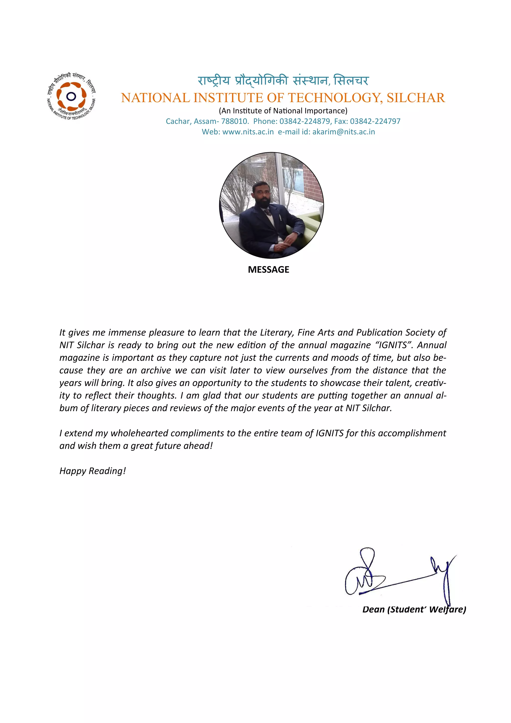 रा्रीय र ्य गिकी सं्थान, ससलचर
NATIONAL INSTITUTE OF TECHNOLOGY, SILCHAR
A I situte of Naio al I po ta e
Ca ha , Assa - . Pho e: - , Fa : -
We : . its.a .i e- ail id: aka i @ its.a .i
MESSAGE
It gi es e i e se pleasure to lear that the Literar , Fi e Arts a d Pu li aio So iet of
NIT Sil har is read to ri g out the e ediio of the a ual agazi e IGNITS . A ual
agazi e is i porta t as the apture ot just the urre ts a d oods of i e, ut also e-
ause the are a ar hi e e a isit later to ie oursel es fro the dista e that the
ears ill ri g. It also gi es a opportu it to the stude ts to sho ase their tale t, reai -
it to rele t their thoughts. I a glad that our stude ts are pui g together a a ual al-
u of literar pie es a d re ie s of the ajor e e ts of the ear at NIT Sil har.
I e te d holehearted o pli e ts to the e ire tea of IGNITS for this a o plish e t
a d ish the a great future ahead!
Happ Readi g!
Prof. A dul Kari Bar huiya
Dea Stude t’ Welfare
 