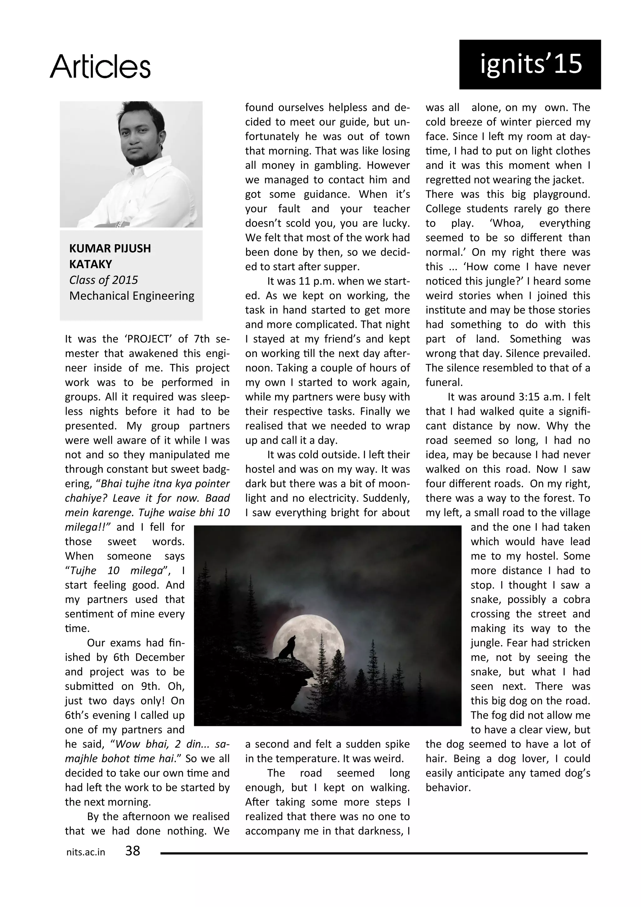 It as the PROJECT of th se-
este that a ake ed this e gi-
ee i side of e. This p oje t
o k as to e pe fo ed i
g oups. All it e ui ed as sleep-
less ights efo e it had to e
p ese ted. M g oup pa t e s
e e ell a a e of it hile I as
ot a d so the a ipulated e
th ough o sta t ut s eet adg-
e i g, Bhai tujhe it a k a poi te
hahi e? Lea e it fo o . Baad
ei ka e ge. Tujhe aise hi
ilega!!” a d I fell fo
those s eet o ds.
Whe so eo e sa s
Tujhe ilega , I
sta t feeli g good. A d
pa t e s used that
se i e t of i e e e
i e.
Ou e a s had i -
ished th De e e
a d p oje t as to e
su ited o 9th. Oh,
just t o da s o l ! O
th s e e i g I alled up
o e of pa t e s a d
he said, Wo hai, di ... sa-
ajhle ohot i e hai. So e all
de ided to take ou o i e a d
had let the o k to e sta ted
the e t o i g.
B the ate oo e ealised
that e had do e othi g. We
fou d ou sel es helpless a d de-
ided to eet ou guide, ut u -
fo tu atel he as out of to
that o i g. That as like losi g
all o e i ga li g. Ho e e
e a aged to o ta t hi a d
got so e guida e. Whe it s
ou fault a d ou tea he
does t s old ou, ou a e lu k .
We felt that ost of the o k had
ee do e the , so e de id-
ed to sta t ate suppe .
It as p. . he e sta t-
ed. As e kept o o ki g, the
task i ha d sta ted to get o e
a d o e o pli ated. That ight
I sta ed at f ie d s a d kept
o o ki g ill the e t da ate -
oo . Taki g a ouple of hou s of
o I sta ted to o k agai ,
hile pa t e s e e us ith
thei espe i e tasks. Fi all e
ealised that e eeded to ap
up a d all it a da .
It as old outside. I let thei
hostel a d as o a . It as
da k ut the e as a it of oo -
light a d o ele t i it . Sudde l ,
I sa e e thi g ight fo a out
a se o d a d felt a sudde spike
i the te pe atu e. It as ei d.
The oad see ed lo g
e ough, ut I kept o alki g.
Ate taki g so e o e steps I
ealized that the e as o o e to
a o pa e i that da k ess, I
as all alo e, o o . The
old eeze of i te pie ed
fa e. Si e I let oo at da -
i e, I had to put o light lothes
a d it as this o e t he I
eg eted ot ea i g the ja ket.
The e as this ig pla g ou d.
College stude ts a el go the e
to pla . Whoa, e e thi g
see ed to e so dife e t tha
o al. O ight the e as
this ... Ho o e I ha e e e
oi ed this ju gle? I hea d so e
ei d sto ies he I joi ed this
i situte a d a e those sto ies
had so ethi g to do ith this
pa t of la d. So ethi g as
o g that da . Sile e p e ailed.
The sile e ese led to that of a
fu e al.
It as a ou d : 5 a. . I felt
that I had alked uite a sig ii-
a t dista e o . Wh the
oad see ed so lo g, I had o
idea, a e e ause I had e e
alked o this oad. No I sa
fou dife e t oads. O ight,
the e as a a to the fo est. To
let, a s all oad to the illage
a d the o e I had take
hi h ould ha e lead
e to hostel. So e
o e dista e I had to
stop. I thought I sa a
s ake, possi l a o a
ossi g the st eet a d
aki g its a to the
ju gle. Fea had st i ke
e, ot seei g the
s ake, ut hat I had
see e t. The e as
this ig dog o the oad.
The fog did ot allo e
to ha e a lea ie , ut
the dog see ed to ha e a lot of
hai . Bei g a dog lo e , I ould
easil a i ipate a ta ed dog s
eha io .
ig its 5
KUMAR PIJUSH
KATAKY
Class of
Me ha i al E gi ee i g
its.a .i
 