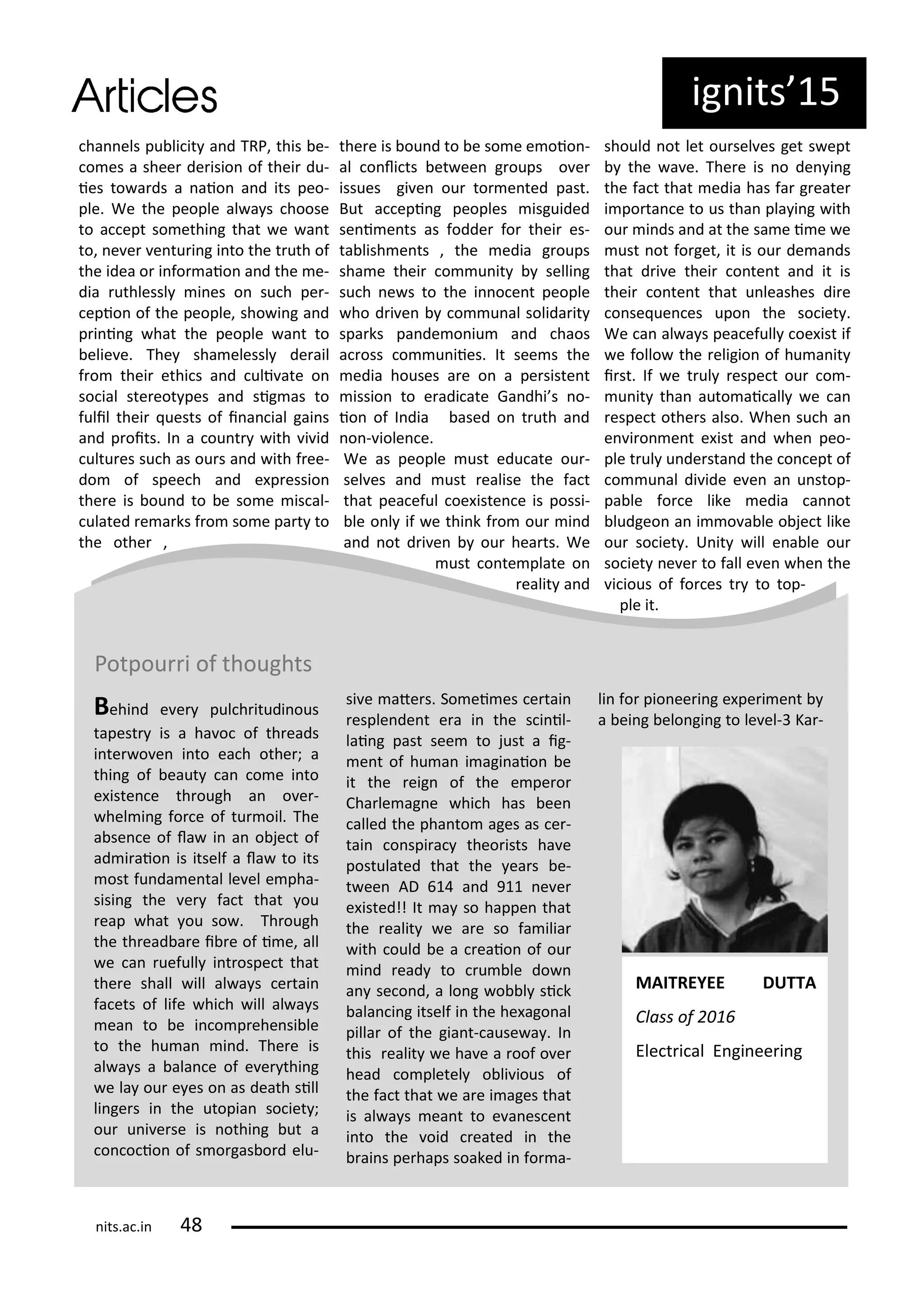 ha els pu li it a d TRP, this e-
o es a shee de isio of thei du-
ies to a ds a aio a d its peo-
ple. We the people al a s hoose
to a ept so ethi g that e a t
to, e e e tu i g i to the t uth of
the idea o i fo aio a d the e-
dia uthlessl i es o su h pe -
epio of the people, sho i g a d
p i i g hat the people a t to
elie e. The sha elessl de ail
f o thei ethi s a d uli ate o
so ial ste eot pes a d sig as to
fulil thei uests of i a ial gai s
a d p oits. I a ou t ith i id
ultu es su h as ou s a d ith f ee-
do of spee h a d e p essio
the e is ou d to e so e is al-
ulated e a ks f o so e pa t to
the othe ,
the e is ou d to e so e e oio -
al o li ts et ee g oups o e
issues gi e ou to e ted past.
But a epi g peoples isguided
se i e ts as fodde fo thei es-
ta lish e ts , the edia g oups
sha e thei o u it selli g
su h e s to the i o e t people
ho d i e o u al solida it
spa ks pa de o iu a d haos
a oss o u iies. It see s the
edia houses a e o a pe siste t
issio to e adi ate Ga dhi s o-
io of I dia ased o t uth a d
o - iole e.
We as people ust edu ate ou -
sel es a d ust ealise the fa t
that pea eful oe iste e is possi-
le o l if e thi k f o ou i d
a d ot d i e ou hea ts. We
ust o te plate o
ealit a d
should ot let ou sel es get s ept
the a e. The e is o de i g
the fa t that edia has fa g eate
i po ta e to us tha pla i g ith
ou i ds a d at the sa e i e e
ust ot fo get, it is ou de a ds
that d i e thei o te t a d it is
thei o te t that u leashes di e
o se ue es upo the so iet .
We a al a s pea efull oe ist if
e follo the eligio of hu a it
i st. If e t ul espe t ou o -
u it tha auto ai all e a
espe t othe s also. Whe su h a
e i o e t e ist a d he peo-
ple t ul u de sta d the o ept of
o u al di ide e e a u stop-
pa le fo e like edia a ot
ludgeo a i o a le o je t like
ou so iet . U it ill e a le ou
so iet e e to fall e e he the
i ious of fo es t to top-
ple it.
ig its 5
Potpou i of thoughts
Behi d e e pul h itudi ous
tapest is a ha o of th eads
i te o e i to ea h othe ; a
thi g of eaut a o e i to
e iste e th ough a o e -
hel i g fo e of tu oil. The
a se e of la i a o je t of
ad i aio is itself a la to its
ost fu da e tal le el e pha-
sisi g the e fa t that ou
eap hat ou so . Th ough
the th ead a e i e of i e, all
e a uefull i t ospe t that
the e shall ill al a s e tai
fa ets of life hi h ill al a s
ea to e i o p ehe si le
to the hu a i d. The e is
al a s a ala e of e e thi g
e la ou e es o as death sill
li ge s i the utopia so iet ;
ou u i e se is othi g ut a
o o io of s o gas o d elu-
si e ate s. So ei es e tai
esple de t e a i the s i il-
lai g past see to just a ig-
e t of hu a i agi aio e
it the eig of the e pe o
Cha le ag e hi h has ee
alled the pha to ages as e -
tai o spi a theo ists ha e
postulated that the ea s e-
t ee AD a d 9 e e
e isted!! It a so happe that
the ealit e a e so fa ilia
ith ould e a eaio of ou
i d ead to u le do
a se o d, a lo g o l si k
ala i g itself i the he ago al
pilla of the gia t- ause a . I
this ealit e ha e a oof o e
head o pletel o li ious of
the fa t that e a e i ages that
is al a s ea t to e a es e t
i to the oid eated i the
ai s pe haps soaked i fo a-
li fo pio ee i g e pe i e t
a ei g elo gi g to le el- Ka -
MAITREYEE DUTTA
Class of
Ele t i al E gi ee i g
its.a .i
 