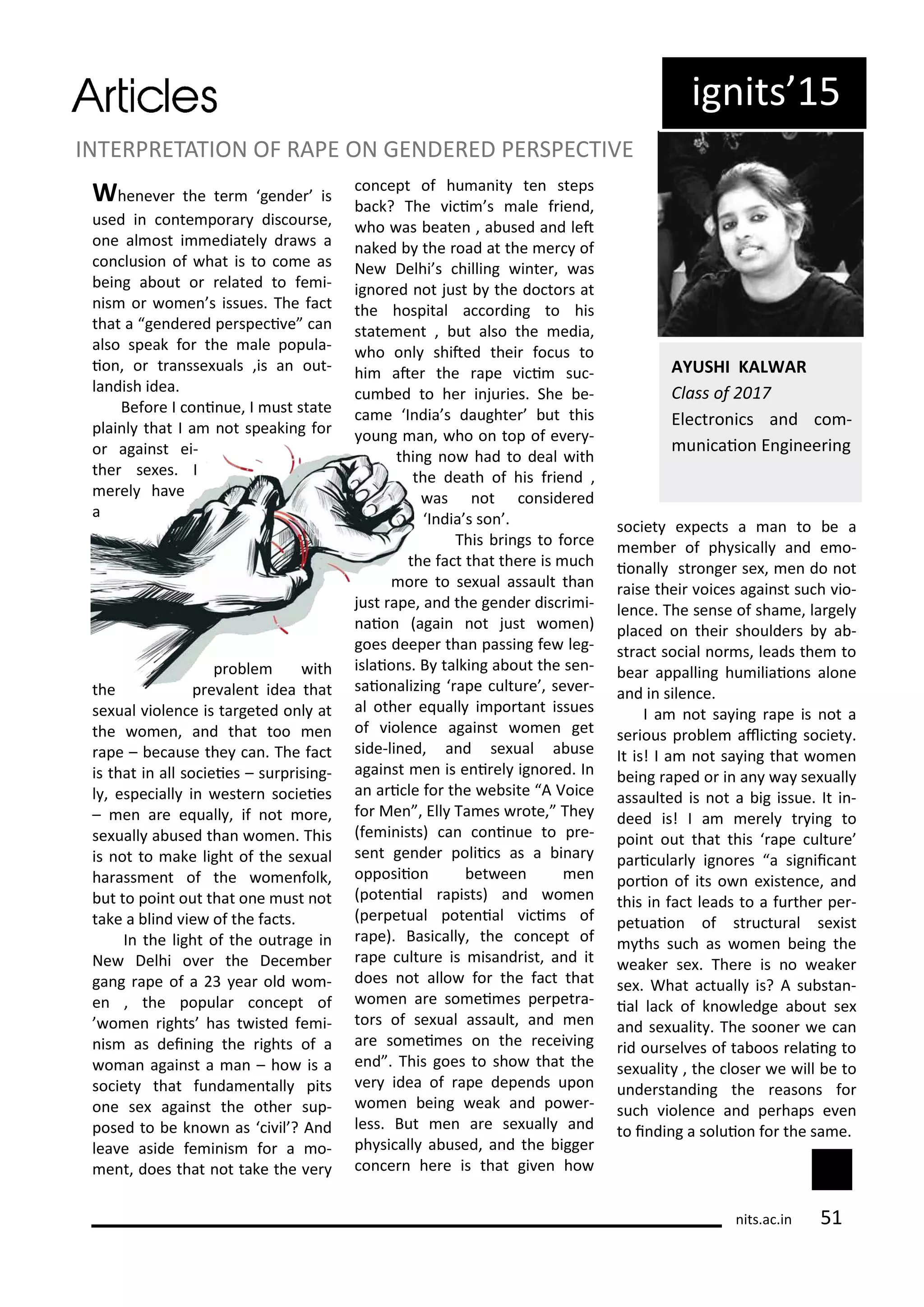 Whe e e the te ge de is
used i o te po a dis ou se,
o e al ost i ediatel d a s a
o lusio of hat is to o e as
ei g a out o elated to fe i-
is o o e s issues. The fa t
that a ge de ed pe spe i e a
also speak fo the ale popula-
io , o t a sse uals ,is a out-
la dish idea.
Befo e I o i ue, I ust state
plai l that I a ot speaki g fo
o agai st ei-
the se es. I
e el ha e
a
p o le ith
the p e ale t idea that
se ual iole e is ta geted o l at
the o e , a d that too e
ape – e ause the a . The fa t
is that i all so ieies – su p isi g-
l , espe iall i este so ieies
– e a e e uall , if ot o e,
se uall a used tha o e . This
is ot to ake light of the se ual
ha ass e t of the o e folk,
ut to poi t out that o e ust ot
take a li d ie of the fa ts.
I the light of the out age i
Ne Delhi o e the De e e
ga g ape of a ea old o -
e , the popula o ept of
o e ights has t isted fe i-
is as dei i g the ights of a
o a agai st a a – ho is a
so iet that fu da e tall pits
o e se agai st the othe sup-
posed to e k o as i il ? A d
lea e aside fe i is fo a o-
e t, does that ot take the e
o ept of hu a it te steps
a k? The i i s ale f ie d,
ho as eate , a used a d let
aked the oad at the e of
Ne Delhi s hilli g i te , as
ig o ed ot just the do to s at
the hospital a o di g to his
state e t , ut also the edia,
ho o l shited thei fo us to
hi ate the ape i i su -
u ed to he i ju ies. She e-
a e I dia s daughte ut this
ou g a , ho o top of e e -
thi g o had to deal ith
the death of his f ie d ,
as ot o side ed
I dia s so .
This i gs to fo e
the fa t that the e is u h
o e to se ual assault tha
just ape, a d the ge de dis i i-
aio agai ot just o e )
goes deepe tha passi g fe leg-
islaio s. B talki g a out the se -
saio alizi g ape ultu e , se e -
al othe e uall i po ta t issues
of iole e agai st o e get
side-li ed, a d se ual a use
agai st e is e i el ig o ed. I
a a i le fo the e site A Voi e
fo Me , Ell Ta es ote, The
fe i ists) a o i ue to p e-
se t ge de polii s as a i a
opposiio et ee e
pote ial apists) a d o e
pe petual pote ial i i s of
ape). Basi all , the o ept of
ape ultu e is isa d ist, a d it
does ot allo fo the fa t that
o e a e so ei es pe pet a-
to s of se ual assault, a d e
a e so ei es o the e ei i g
e d . This goes to sho that the
e idea of ape depe ds upo
o e ei g eak a d po e -
less. But e a e se uall a d
ph si all a used, a d the igge
o e he e is that gi e ho
so iet e pe ts a a to e a
e e of ph si all a d e o-
io all st o ge se , e do ot
aise thei oi es agai st su h io-
le e. The se se of sha e, la gel
pla ed o thei shoulde s a -
st a t so ial o s, leads the to
ea appalli g hu iliaio s alo e
a d i sile e.
I a ot sa i g ape is ot a
se ious p o le ali i g so iet .
It is! I a ot sa i g that o e
ei g aped o i a a se uall
assaulted is ot a ig issue. It i -
deed is! I a e el t i g to
poi t out that this ape ultu e
pa i ula l ig o es a sig ii a t
po io of its o e iste e, a d
this i fa t leads to a fu the pe -
petuaio of st u tu al se ist
ths su h as o e ei g the
eake se . The e is o eake
se . What a tuall is? A su sta -
ial la k of k o ledge a out se
a d se ualit . The soo e e a
id ou sel es of ta oos elai g to
se ualit , the lose e ill e to
u de sta di g the easo s fo
su h iole e a d pe haps e e
to i di g a soluio fo the sa e.
INTERPRETATION OF RAPE ON GENDERED PERSPECTIVE
AYUSHI KALWAR
Class of
Ele t o i s a d o -
u i aio E gi ee i g
its.a .i 5
ig its 5
 